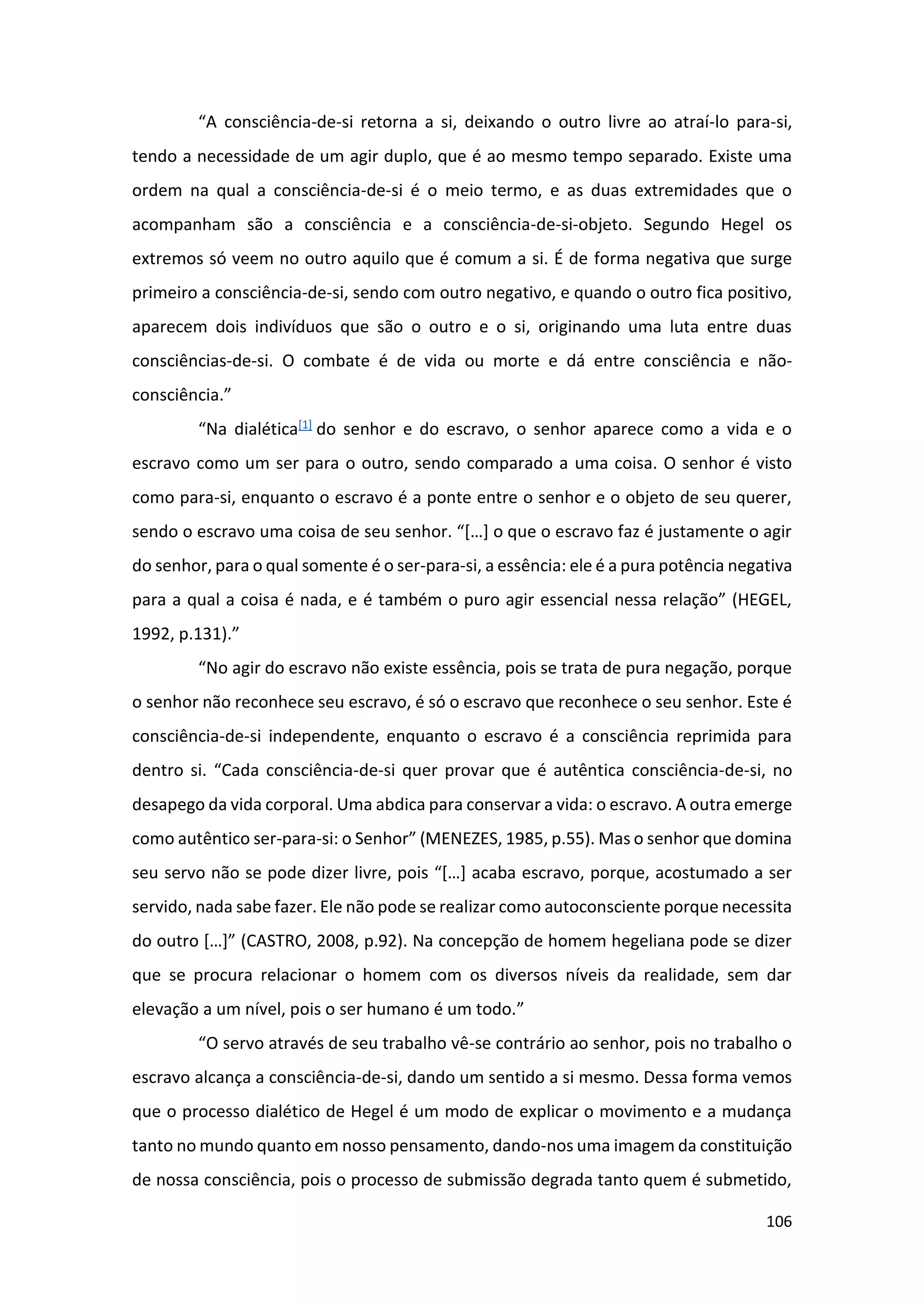 106
“A consciência-de-si retorna a si, deixando o outro livre ao atraí-lo para-si,
tendo a necessidade de um agir duplo, que é ao mesmo tempo separado. Existe uma
ordem na qual a consciência-de-si é o meio termo, e as duas extremidades que o
acompanham são a consciência e a consciência-de-si-objeto. Segundo Hegel os
extremos só veem no outro aquilo que é comum a si. É de forma negativa que surge
primeiro a consciência-de-si, sendo com outro negativo, e quando o outro fica positivo,
aparecem dois indivíduos que são o outro e o si, originando uma luta entre duas
consciências-de-si. O combate é de vida ou morte e dá entre consciência e não-
consciência.”
“Na dialética[1] do senhor e do escravo, o senhor aparece como a vida e o
escravo como um ser para o outro, sendo comparado a uma coisa. O senhor é visto
como para-si, enquanto o escravo é a ponte entre o senhor e o objeto de seu querer,
sendo o escravo uma coisa de seu senhor. “[…] o que o escravo faz é justamente o agir
do senhor, para o qual somente é o ser-para-si, a essência: ele é a pura potência negativa
para a qual a coisa é nada, e é também o puro agir essencial nessa relação” (HEGEL,
1992, p.131).”
“No agir do escravo não existe essência, pois se trata de pura negação, porque
o senhor não reconhece seu escravo, é só o escravo que reconhece o seu senhor. Este é
consciência-de-si independente, enquanto o escravo é a consciência reprimida para
dentro si. “Cada consciência-de-si quer provar que é autêntica consciência-de-si, no
desapego da vida corporal. Uma abdica para conservar a vida: o escravo. A outra emerge
como autêntico ser-para-si: o Senhor” (MENEZES, 1985, p.55). Mas o senhor que domina
seu servo não se pode dizer livre, pois “[…] acaba escravo, porque, acostumado a ser
servido, nada sabe fazer. Ele não pode se realizar como autoconsciente porque necessita
do outro […]” (CASTRO, 2008, p.92). Na concepção de homem hegeliana pode se dizer
que se procura relacionar o homem com os diversos níveis da realidade, sem dar
elevação a um nível, pois o ser humano é um todo.”
“O servo através de seu trabalho vê-se contrário ao senhor, pois no trabalho o
escravo alcança a consciência-de-si, dando um sentido a si mesmo. Dessa forma vemos
que o processo dialético de Hegel é um modo de explicar o movimento e a mudança
tanto no mundo quanto em nosso pensamento, dando-nos uma imagem da constituição
de nossa consciência, pois o processo de submissão degrada tanto quem é submetido,
 
