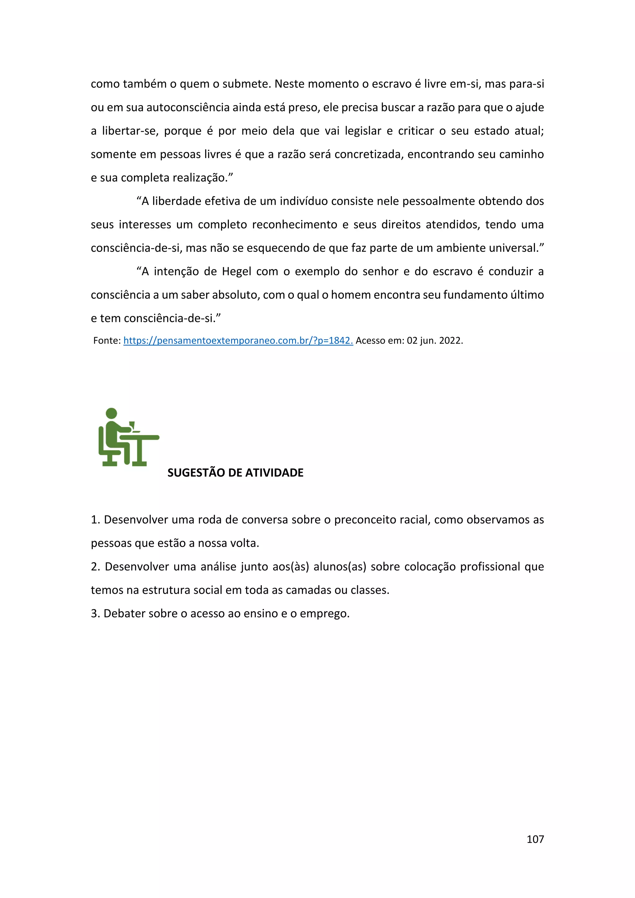 107
como também o quem o submete. Neste momento o escravo é livre em-si, mas para-si
ou em sua autoconsciência ainda está preso, ele precisa buscar a razão para que o ajude
a libertar-se, porque é por meio dela que vai legislar e criticar o seu estado atual;
somente em pessoas livres é que a razão será concretizada, encontrando seu caminho
e sua completa realização.”
“A liberdade efetiva de um indivíduo consiste nele pessoalmente obtendo dos
seus interesses um completo reconhecimento e seus direitos atendidos, tendo uma
consciência-de-si, mas não se esquecendo de que faz parte de um ambiente universal.”
“A intenção de Hegel com o exemplo do senhor e do escravo é conduzir a
consciência a um saber absoluto, com o qual o homem encontra seu fundamento último
e tem consciência-de-si.”
Fonte: https://pensamentoextemporaneo.com.br/?p=1842. Acesso em: 02 jun. 2022.
SUGESTÃO DE ATIVIDADE
1. Desenvolver uma roda de conversa sobre o preconceito racial, como observamos as
pessoas que estão a nossa volta.
2. Desenvolver uma análise junto aos(às) alunos(as) sobre colocação profissional que
temos na estrutura social em toda as camadas ou classes.
3. Debater sobre o acesso ao ensino e o emprego.
 