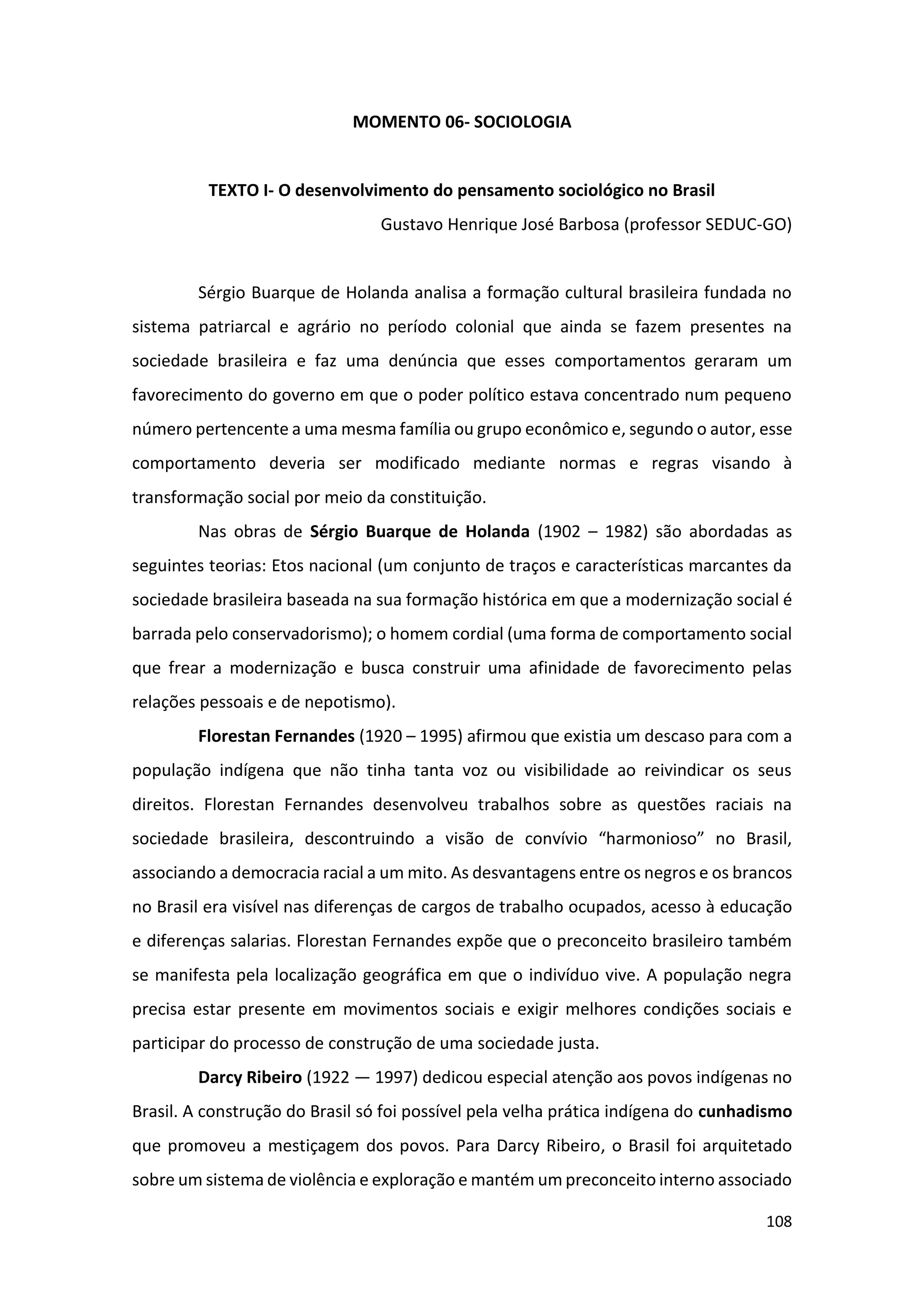 108
MOMENTO 06- SOCIOLOGIA
TEXTO I- O desenvolvimento do pensamento sociológico no Brasil
Gustavo Henrique José Barbosa (professor SEDUC-GO)
Sérgio Buarque de Holanda analisa a formação cultural brasileira fundada no
sistema patriarcal e agrário no período colonial que ainda se fazem presentes na
sociedade brasileira e faz uma denúncia que esses comportamentos geraram um
favorecimento do governo em que o poder político estava concentrado num pequeno
número pertencente a uma mesma família ou grupo econômico e, segundo o autor, esse
comportamento deveria ser modificado mediante normas e regras visando à
transformação social por meio da constituição.
Nas obras de Sérgio Buarque de Holanda (1902 – 1982) são abordadas as
seguintes teorias: Etos nacional (um conjunto de traços e características marcantes da
sociedade brasileira baseada na sua formação histórica em que a modernização social é
barrada pelo conservadorismo); o homem cordial (uma forma de comportamento social
que frear a modernização e busca construir uma afinidade de favorecimento pelas
relações pessoais e de nepotismo).
Florestan Fernandes (1920 – 1995) afirmou que existia um descaso para com a
população indígena que não tinha tanta voz ou visibilidade ao reivindicar os seus
direitos. Florestan Fernandes desenvolveu trabalhos sobre as questões raciais na
sociedade brasileira, descontruindo a visão de convívio “harmonioso” no Brasil,
associando a democracia racial a um mito. As desvantagens entre os negros e os brancos
no Brasil era visível nas diferenças de cargos de trabalho ocupados, acesso à educação
e diferenças salarias. Florestan Fernandes expõe que o preconceito brasileiro também
se manifesta pela localização geográfica em que o indivíduo vive. A população negra
precisa estar presente em movimentos sociais e exigir melhores condições sociais e
participar do processo de construção de uma sociedade justa.
Darcy Ribeiro (1922 — 1997) dedicou especial atenção aos povos indígenas no
Brasil. A construção do Brasil só foi possível pela velha prática indígena do cunhadismo
que promoveu a mestiçagem dos povos. Para Darcy Ribeiro, o Brasil foi arquitetado
sobre um sistema de violência e exploração e mantém um preconceito interno associado
 