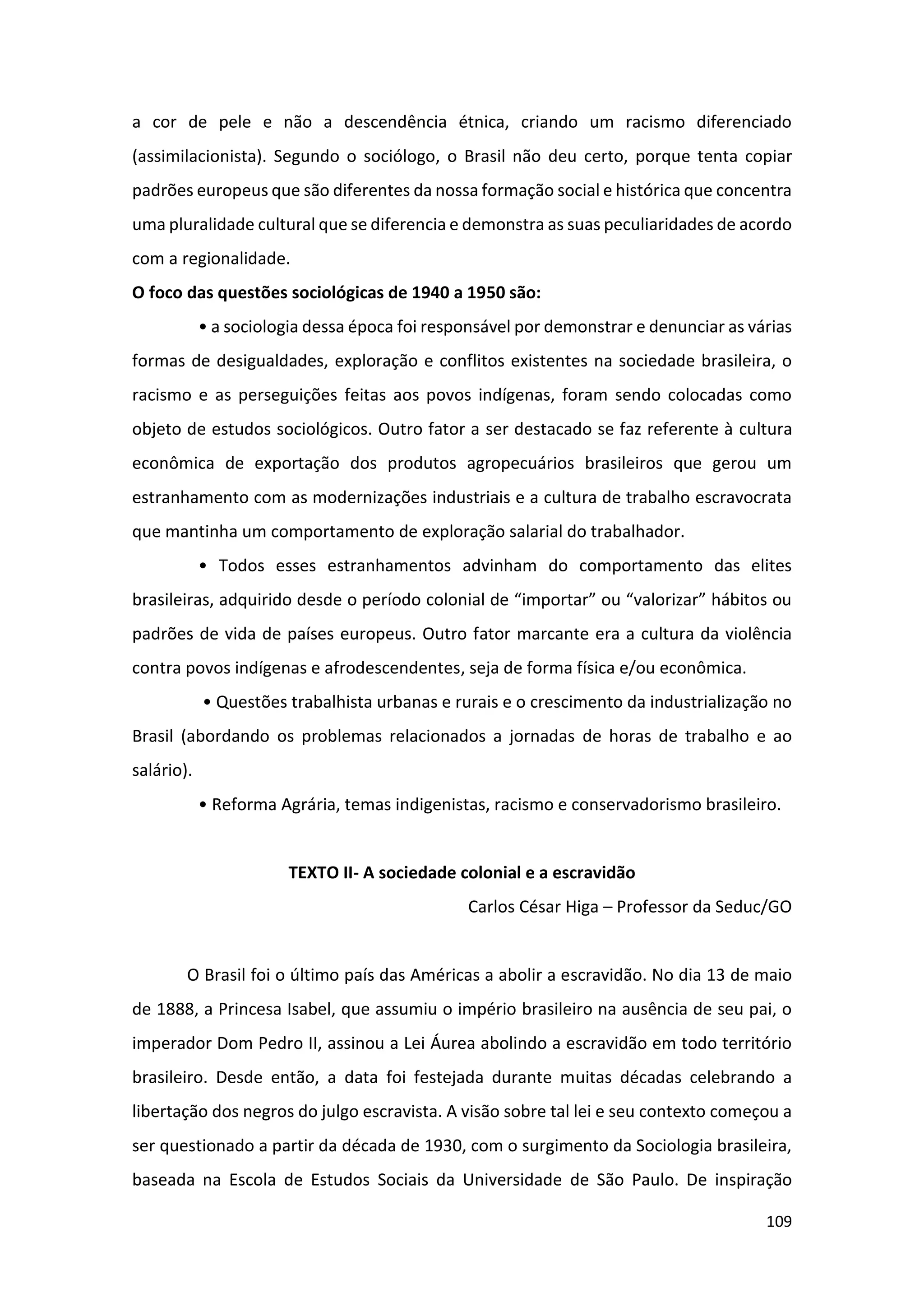 109
a cor de pele e não a descendência étnica, criando um racismo diferenciado
(assimilacionista). Segundo o sociólogo, o Brasil não deu certo, porque tenta copiar
padrões europeus que são diferentes da nossa formação social e histórica que concentra
uma pluralidade cultural que se diferencia e demonstra as suas peculiaridades de acordo
com a regionalidade.
O foco das questões sociológicas de 1940 a 1950 são:
• a sociologia dessa época foi responsável por demonstrar e denunciar as várias
formas de desigualdades, exploração e conflitos existentes na sociedade brasileira, o
racismo e as perseguições feitas aos povos indígenas, foram sendo colocadas como
objeto de estudos sociológicos. Outro fator a ser destacado se faz referente à cultura
econômica de exportação dos produtos agropecuários brasileiros que gerou um
estranhamento com as modernizações industriais e a cultura de trabalho escravocrata
que mantinha um comportamento de exploração salarial do trabalhador.
• Todos esses estranhamentos advinham do comportamento das elites
brasileiras, adquirido desde o período colonial de “importar” ou “valorizar” hábitos ou
padrões de vida de países europeus. Outro fator marcante era a cultura da violência
contra povos indígenas e afrodescendentes, seja de forma física e/ou econômica.
• Questões trabalhista urbanas e rurais e o crescimento da industrialização no
Brasil (abordando os problemas relacionados a jornadas de horas de trabalho e ao
salário).
• Reforma Agrária, temas indigenistas, racismo e conservadorismo brasileiro.
TEXTO II- A sociedade colonial e a escravidão
Carlos César Higa – Professor da Seduc/GO
O Brasil foi o último país das Américas a abolir a escravidão. No dia 13 de maio
de 1888, a Princesa Isabel, que assumiu o império brasileiro na ausência de seu pai, o
imperador Dom Pedro II, assinou a Lei Áurea abolindo a escravidão em todo território
brasileiro. Desde então, a data foi festejada durante muitas décadas celebrando a
libertação dos negros do julgo escravista. A visão sobre tal lei e seu contexto começou a
ser questionado a partir da década de 1930, com o surgimento da Sociologia brasileira,
baseada na Escola de Estudos Sociais da Universidade de São Paulo. De inspiração
 