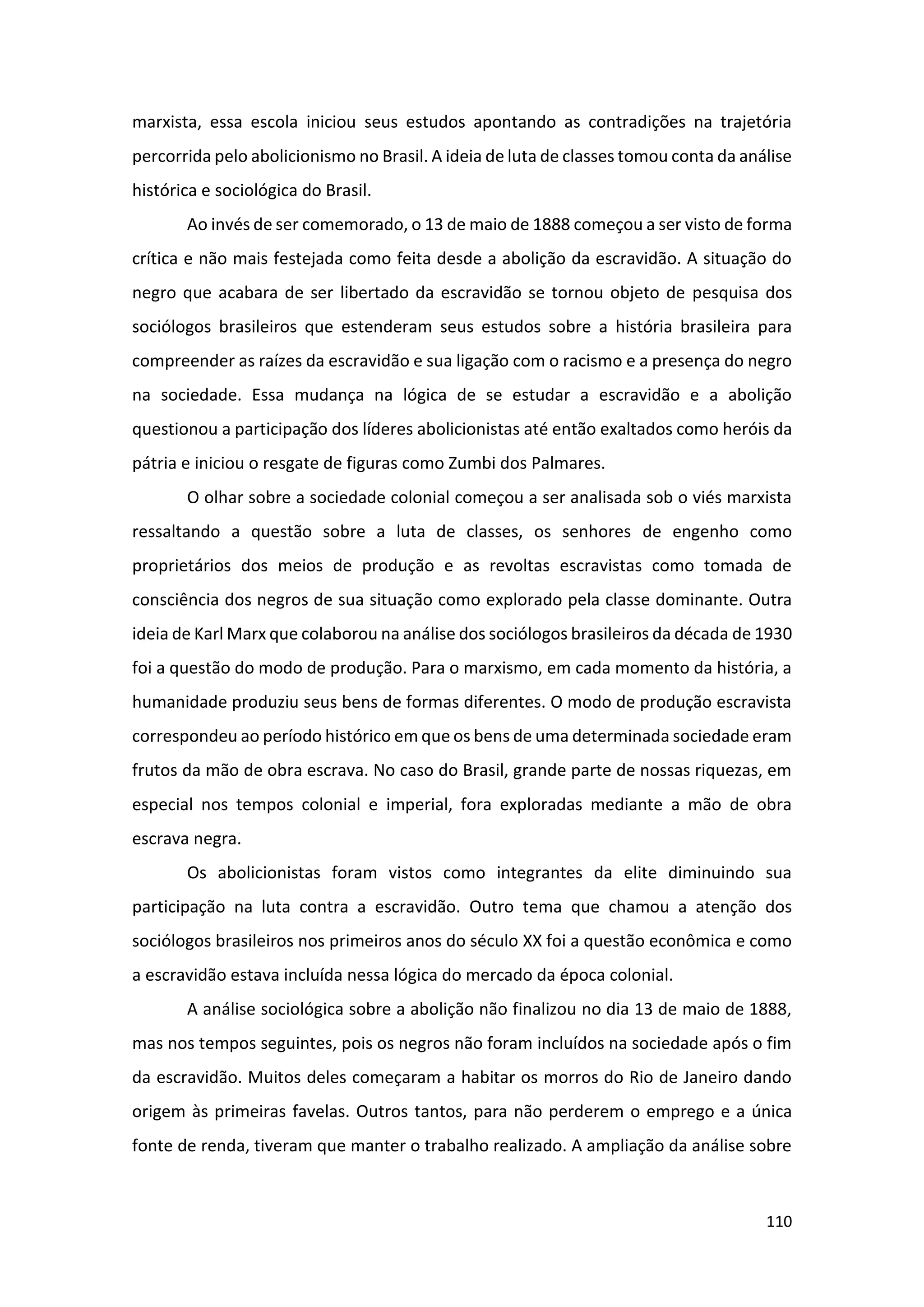 110
marxista, essa escola iniciou seus estudos apontando as contradições na trajetória
percorrida pelo abolicionismo no Brasil. A ideia de luta de classes tomou conta da análise
histórica e sociológica do Brasil.
Ao invés de ser comemorado, o 13 de maio de 1888 começou a ser visto de forma
crítica e não mais festejada como feita desde a abolição da escravidão. A situação do
negro que acabara de ser libertado da escravidão se tornou objeto de pesquisa dos
sociólogos brasileiros que estenderam seus estudos sobre a história brasileira para
compreender as raízes da escravidão e sua ligação com o racismo e a presença do negro
na sociedade. Essa mudança na lógica de se estudar a escravidão e a abolição
questionou a participação dos líderes abolicionistas até então exaltados como heróis da
pátria e iniciou o resgate de figuras como Zumbi dos Palmares.
O olhar sobre a sociedade colonial começou a ser analisada sob o viés marxista
ressaltando a questão sobre a luta de classes, os senhores de engenho como
proprietários dos meios de produção e as revoltas escravistas como tomada de
consciência dos negros de sua situação como explorado pela classe dominante. Outra
ideia de Karl Marx que colaborou na análise dos sociólogos brasileiros da década de 1930
foi a questão do modo de produção. Para o marxismo, em cada momento da história, a
humanidade produziu seus bens de formas diferentes. O modo de produção escravista
correspondeu ao período histórico em que os bens de uma determinada sociedade eram
frutos da mão de obra escrava. No caso do Brasil, grande parte de nossas riquezas, em
especial nos tempos colonial e imperial, fora exploradas mediante a mão de obra
escrava negra.
Os abolicionistas foram vistos como integrantes da elite diminuindo sua
participação na luta contra a escravidão. Outro tema que chamou a atenção dos
sociólogos brasileiros nos primeiros anos do século XX foi a questão econômica e como
a escravidão estava incluída nessa lógica do mercado da época colonial.
A análise sociológica sobre a abolição não finalizou no dia 13 de maio de 1888,
mas nos tempos seguintes, pois os negros não foram incluídos na sociedade após o fim
da escravidão. Muitos deles começaram a habitar os morros do Rio de Janeiro dando
origem às primeiras favelas. Outros tantos, para não perderem o emprego e a única
fonte de renda, tiveram que manter o trabalho realizado. A ampliação da análise sobre
 