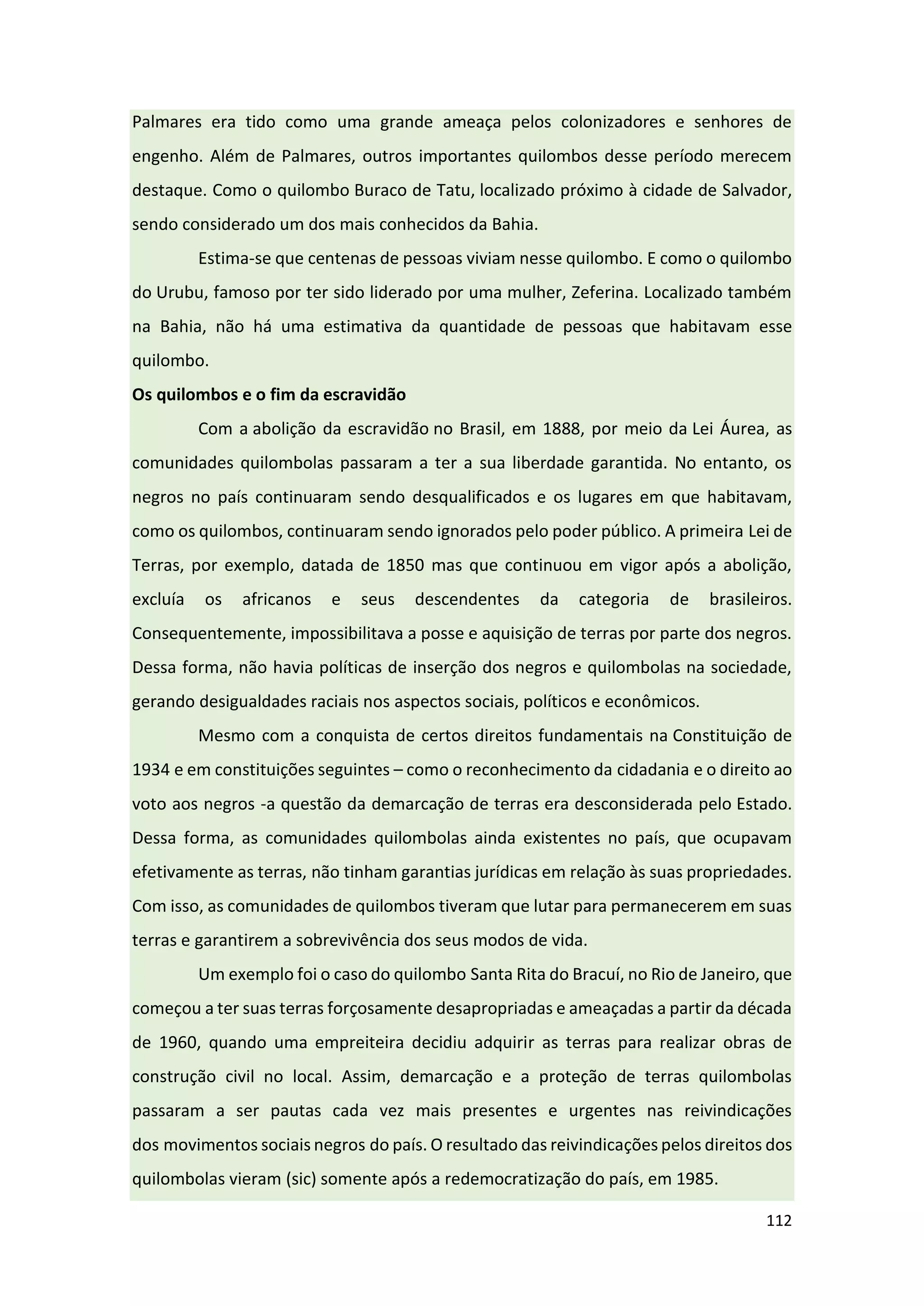 112
Palmares era tido como uma grande ameaça pelos colonizadores e senhores de
engenho. Além de Palmares, outros importantes quilombos desse período merecem
destaque. Como o quilombo Buraco de Tatu, localizado próximo à cidade de Salvador,
sendo considerado um dos mais conhecidos da Bahia.
Estima-se que centenas de pessoas viviam nesse quilombo. E como o quilombo
do Urubu, famoso por ter sido liderado por uma mulher, Zeferina. Localizado também
na Bahia, não há uma estimativa da quantidade de pessoas que habitavam esse
quilombo.
Os quilombos e o fim da escravidão
Com a abolição da escravidão no Brasil, em 1888, por meio da Lei Áurea, as
comunidades quilombolas passaram a ter a sua liberdade garantida. No entanto, os
negros no país continuaram sendo desqualificados e os lugares em que habitavam,
como os quilombos, continuaram sendo ignorados pelo poder público. A primeira Lei de
Terras, por exemplo, datada de 1850 mas que continuou em vigor após a abolição,
excluía os africanos e seus descendentes da categoria de brasileiros.
Consequentemente, impossibilitava a posse e aquisição de terras por parte dos negros.
Dessa forma, não havia políticas de inserção dos negros e quilombolas na sociedade,
gerando desigualdades raciais nos aspectos sociais, políticos e econômicos.
Mesmo com a conquista de certos direitos fundamentais na Constituição de
1934 e em constituições seguintes – como o reconhecimento da cidadania e o direito ao
voto aos negros -a questão da demarcação de terras era desconsiderada pelo Estado.
Dessa forma, as comunidades quilombolas ainda existentes no país, que ocupavam
efetivamente as terras, não tinham garantias jurídicas em relação às suas propriedades.
Com isso, as comunidades de quilombos tiveram que lutar para permanecerem em suas
terras e garantirem a sobrevivência dos seus modos de vida.
Um exemplo foi o caso do quilombo Santa Rita do Bracuí, no Rio de Janeiro, que
começou a ter suas terras forçosamente desapropriadas e ameaçadas a partir da década
de 1960, quando uma empreiteira decidiu adquirir as terras para realizar obras de
construção civil no local. Assim, demarcação e a proteção de terras quilombolas
passaram a ser pautas cada vez mais presentes e urgentes nas reivindicações
dos movimentos sociais negros do país. O resultado das reivindicações pelos direitos dos
quilombolas vieram (sic) somente após a redemocratização do país, em 1985.
 