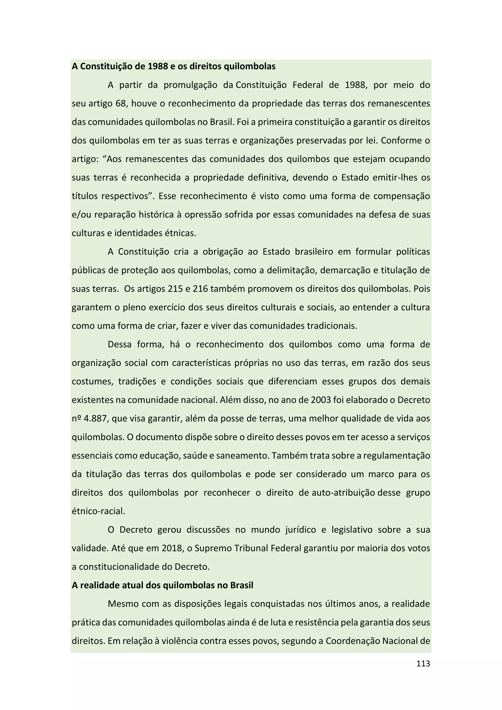 113
A Constituição de 1988 e os direitos quilombolas
A partir da promulgação da Constituição Federal de 1988, por meio do
seu artigo 68, houve o reconhecimento da propriedade das terras dos remanescentes
das comunidades quilombolas no Brasil. Foi a primeira constituição a garantir os direitos
dos quilombolas em ter as suas terras e organizações preservadas por lei. Conforme o
artigo: “Aos remanescentes das comunidades dos quilombos que estejam ocupando
suas terras é reconhecida a propriedade definitiva, devendo o Estado emitir-lhes os
títulos respectivos”. Esse reconhecimento é visto como uma forma de compensação
e/ou reparação histórica à opressão sofrida por essas comunidades na defesa de suas
culturas e identidades étnicas.
A Constituição cria a obrigação ao Estado brasileiro em formular políticas
públicas de proteção aos quilombolas, como a delimitação, demarcação e titulação de
suas terras. Os artigos 215 e 216 também promovem os direitos dos quilombolas. Pois
garantem o pleno exercício dos seus direitos culturais e sociais, ao entender a cultura
como uma forma de criar, fazer e viver das comunidades tradicionais.
Dessa forma, há o reconhecimento dos quilombos como uma forma de
organização social com características próprias no uso das terras, em razão dos seus
costumes, tradições e condições sociais que diferenciam esses grupos dos demais
existentes na comunidade nacional. Além disso, no ano de 2003 foi elaborado o Decreto
nº 4.887, que visa garantir, além da posse de terras, uma melhor qualidade de vida aos
quilombolas. O documento dispõe sobre o direito desses povos em ter acesso a serviços
essenciais como educação, saúde e saneamento. Também trata sobre a regulamentação
da titulação das terras dos quilombolas e pode ser considerado um marco para os
direitos dos quilombolas por reconhecer o direito de auto-atribuição desse grupo
étnico-racial.
O Decreto gerou discussões no mundo jurídico e legislativo sobre a sua
validade. Até que em 2018, o Supremo Tribunal Federal garantiu por maioria dos votos
a constitucionalidade do Decreto.
A realidade atual dos quilombolas no Brasil
Mesmo com as disposições legais conquistadas nos últimos anos, a realidade
prática das comunidades quilombolas ainda é de luta e resistência pela garantia dos seus
direitos. Em relação à violência contra esses povos, segundo a Coordenação Nacional de
 