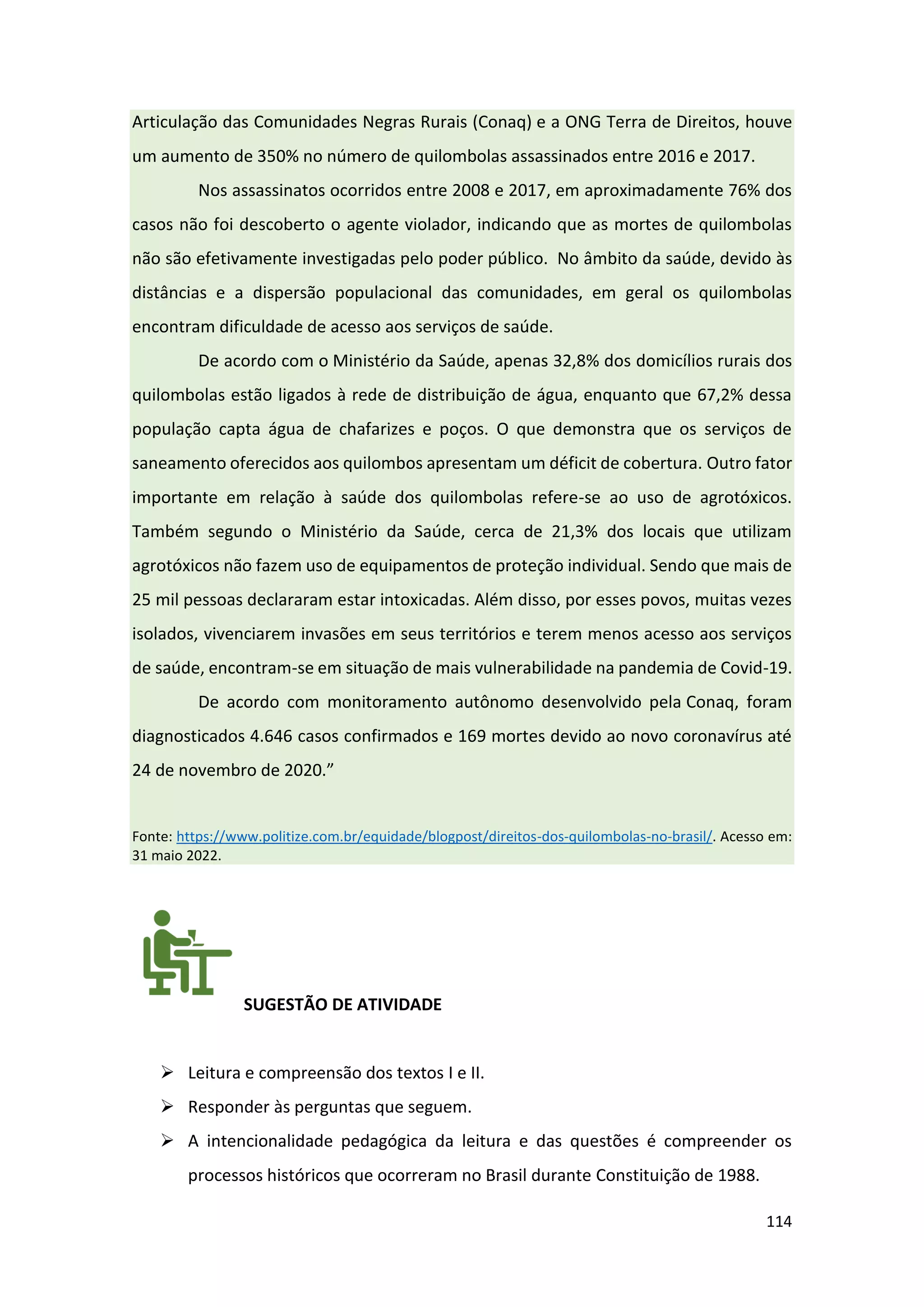 114
Articulação das Comunidades Negras Rurais (Conaq) e a ONG Terra de Direitos, houve
um aumento de 350% no número de quilombolas assassinados entre 2016 e 2017.
Nos assassinatos ocorridos entre 2008 e 2017, em aproximadamente 76% dos
casos não foi descoberto o agente violador, indicando que as mortes de quilombolas
não são efetivamente investigadas pelo poder público. No âmbito da saúde, devido às
distâncias e a dispersão populacional das comunidades, em geral os quilombolas
encontram dificuldade de acesso aos serviços de saúde.
De acordo com o Ministério da Saúde, apenas 32,8% dos domicílios rurais dos
quilombolas estão ligados à rede de distribuição de água, enquanto que 67,2% dessa
população capta água de chafarizes e poços. O que demonstra que os serviços de
saneamento oferecidos aos quilombos apresentam um déficit de cobertura. Outro fator
importante em relação à saúde dos quilombolas refere-se ao uso de agrotóxicos.
Também segundo o Ministério da Saúde, cerca de 21,3% dos locais que utilizam
agrotóxicos não fazem uso de equipamentos de proteção individual. Sendo que mais de
25 mil pessoas declararam estar intoxicadas. Além disso, por esses povos, muitas vezes
isolados, vivenciarem invasões em seus territórios e terem menos acesso aos serviços
de saúde, encontram-se em situação de mais vulnerabilidade na pandemia de Covid-19.
De acordo com monitoramento autônomo desenvolvido pela Conaq, foram
diagnosticados 4.646 casos confirmados e 169 mortes devido ao novo coronavírus até
24 de novembro de 2020.”
Fonte: https://www.politize.com.br/equidade/blogpost/direitos-dos-quilombolas-no-brasil/. Acesso em:
31 maio 2022.
SUGESTÃO DE ATIVIDADE
➢ Leitura e compreensão dos textos I e II.
➢ Responder às perguntas que seguem.
➢ A intencionalidade pedagógica da leitura e das questões é compreender os
processos históricos que ocorreram no Brasil durante Constituição de 1988.
 