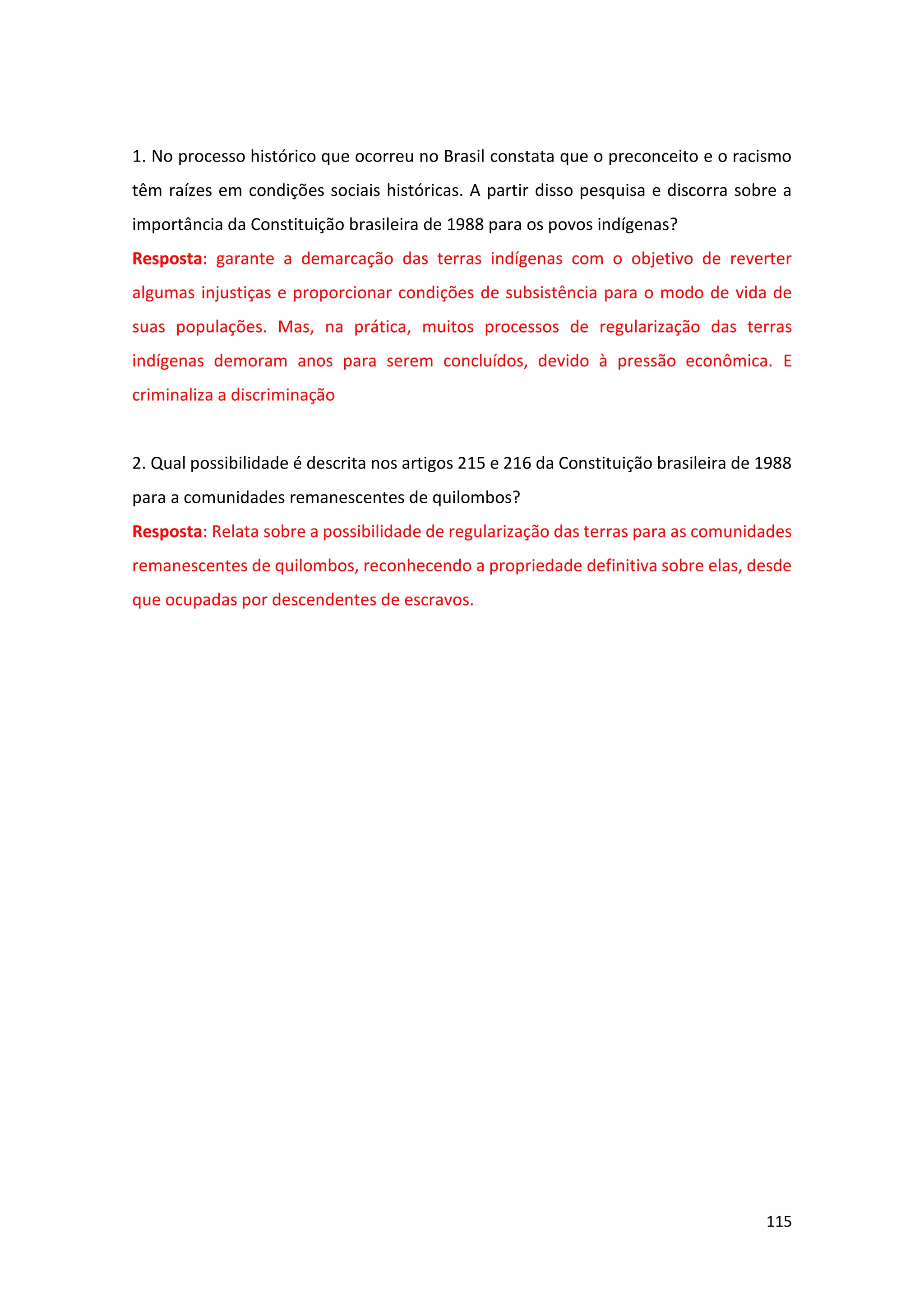 115
1. No processo histórico que ocorreu no Brasil constata que o preconceito e o racismo
têm raízes em condições sociais históricas. A partir disso pesquisa e discorra sobre a
importância da Constituição brasileira de 1988 para os povos indígenas?
Resposta: garante a demarcação das terras indígenas com o objetivo de reverter
algumas injustiças e proporcionar condições de subsistência para o modo de vida de
suas populações. Mas, na prática, muitos processos de regularização das terras
indígenas demoram anos para serem concluídos, devido à pressão econômica. E
criminaliza a discriminação
2. Qual possibilidade é descrita nos artigos 215 e 216 da Constituição brasileira de 1988
para a comunidades remanescentes de quilombos?
Resposta: Relata sobre a possibilidade de regularização das terras para as comunidades
remanescentes de quilombos, reconhecendo a propriedade definitiva sobre elas, desde
que ocupadas por descendentes de escravos.
 