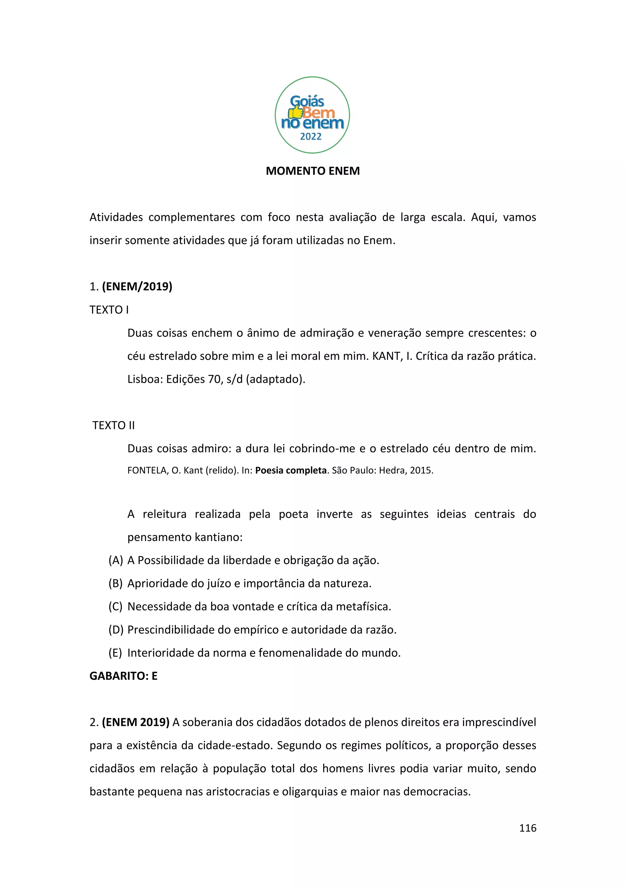 116
MOMENTO ENEM
Atividades complementares com foco nesta avaliação de larga escala. Aqui, vamos
inserir somente atividades que já foram utilizadas no Enem.
1. (ENEM/2019)
TEXTO I
Duas coisas enchem o ânimo de admiração e veneração sempre crescentes: o
céu estrelado sobre mim e a lei moral em mim. KANT, I. Crítica da razão prática.
Lisboa: Edições 70, s/d (adaptado).
TEXTO II
Duas coisas admiro: a dura lei cobrindo-me e o estrelado céu dentro de mim.
FONTELA, O. Kant (relido). In: Poesia completa. São Paulo: Hedra, 2015.
A releitura realizada pela poeta inverte as seguintes ideias centrais do
pensamento kantiano:
(A) A Possibilidade da liberdade e obrigação da ação.
(B) Aprioridade do juízo e importância da natureza.
(C) Necessidade da boa vontade e crítica da metafísica.
(D) Prescindibilidade do empírico e autoridade da razão.
(E) Interioridade da norma e fenomenalidade do mundo.
GABARITO: E
2. (ENEM 2019) A soberania dos cidadãos dotados de plenos direitos era imprescindível
para a existência da cidade-estado. Segundo os regimes políticos, a proporção desses
cidadãos em relação à população total dos homens livres podia variar muito, sendo
bastante pequena nas aristocracias e oligarquias e maior nas democracias.
 