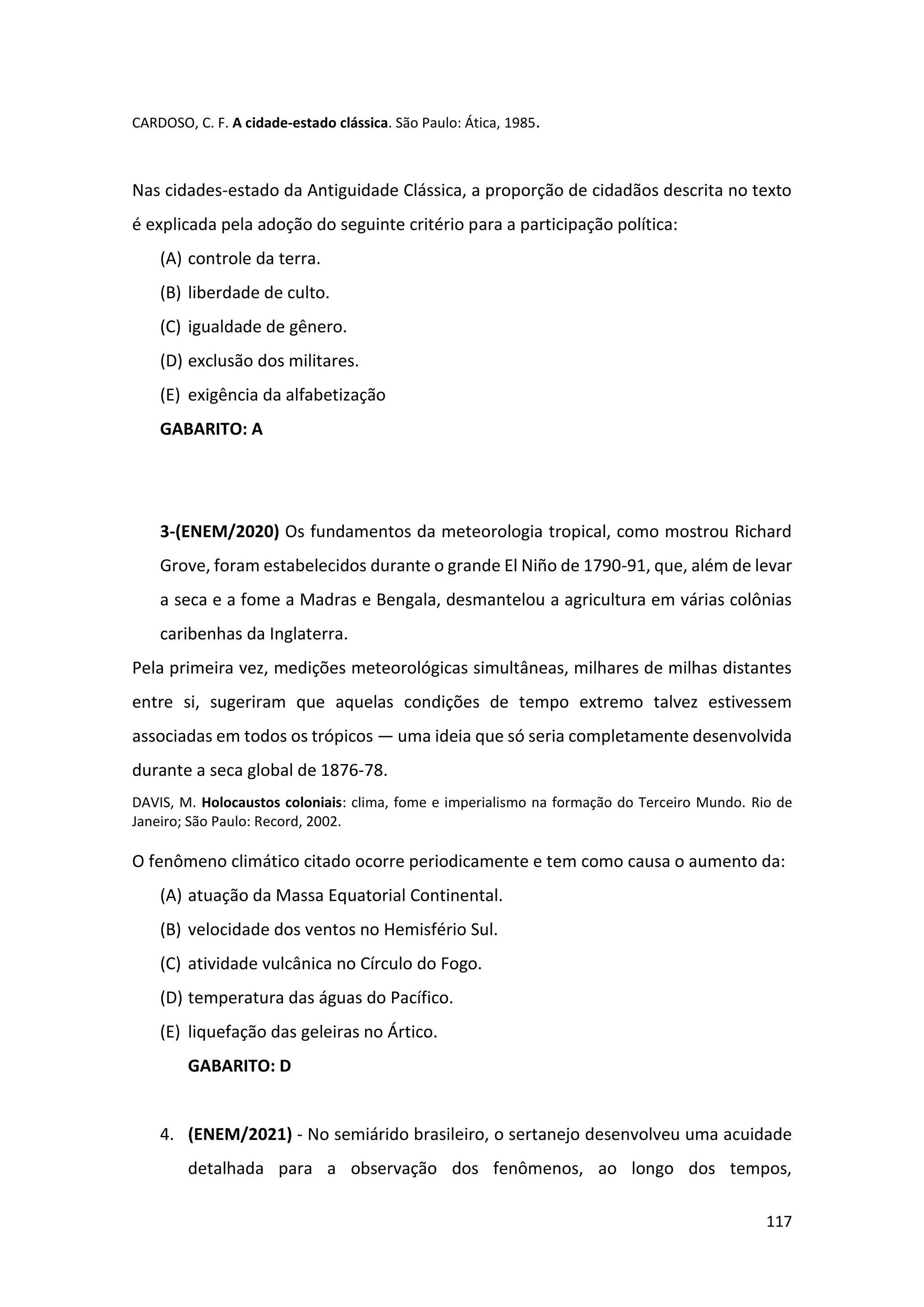 117
CARDOSO, C. F. A cidade-estado clássica. São Paulo: Ática, 1985.
Nas cidades-estado da Antiguidade Clássica, a proporção de cidadãos descrita no texto
é explicada pela adoção do seguinte critério para a participação política:
(A) controle da terra.
(B) liberdade de culto.
(C) igualdade de gênero.
(D) exclusão dos militares.
(E) exigência da alfabetização
GABARITO: A
3-(ENEM/2020) Os fundamentos da meteorologia tropical, como mostrou Richard
Grove, foram estabelecidos durante o grande El Niño de 1790-91, que, além de levar
a seca e a fome a Madras e Bengala, desmantelou a agricultura em várias colônias
caribenhas da Inglaterra.
Pela primeira vez, medições meteorológicas simultâneas, milhares de milhas distantes
entre si, sugeriram que aquelas condições de tempo extremo talvez estivessem
associadas em todos os trópicos — uma ideia que só seria completamente desenvolvida
durante a seca global de 1876-78.
DAVIS, M. Holocaustos coloniais: clima, fome e imperialismo na formação do Terceiro Mundo. Rio de
Janeiro; São Paulo: Record, 2002.
O fenômeno climático citado ocorre periodicamente e tem como causa o aumento da:
(A) atuação da Massa Equatorial Continental.
(B) velocidade dos ventos no Hemisfério Sul.
(C) atividade vulcânica no Círculo do Fogo.
(D) temperatura das águas do Pacífico.
(E) liquefação das geleiras no Ártico.
GABARITO: D
4. (ENEM/2021) - No semiárido brasileiro, o sertanejo desenvolveu uma acuidade
detalhada para a observação dos fenômenos, ao longo dos tempos,
 