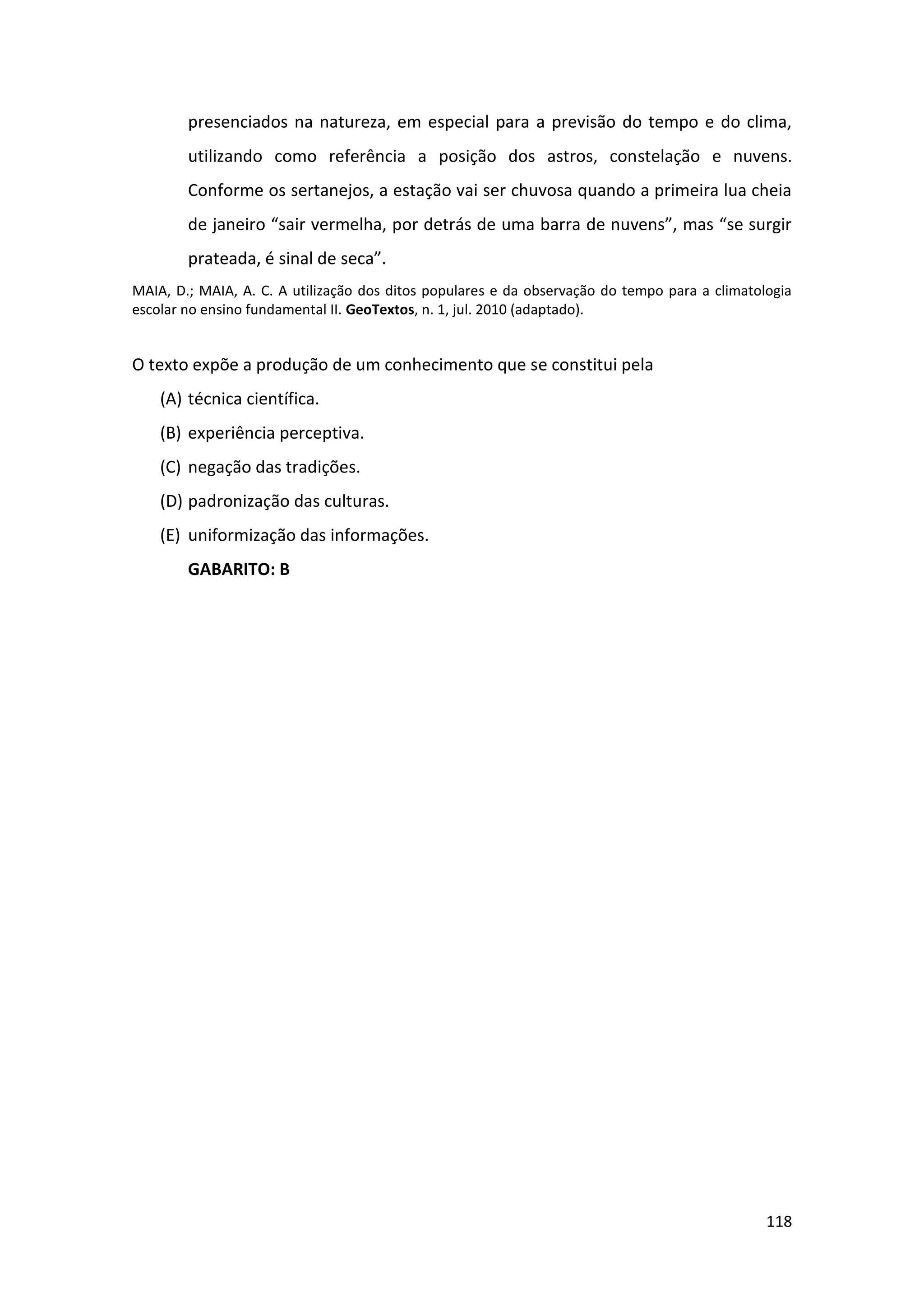 118
presenciados na natureza, em especial para a previsão do tempo e do clima,
utilizando como referência a posição dos astros, constelação e nuvens.
Conforme os sertanejos, a estação vai ser chuvosa quando a primeira lua cheia
de janeiro “sair vermelha, por detrás de uma barra de nuvens”, mas “se surgir
prateada, é sinal de seca”.
MAIA, D.; MAIA, A. C. A utilização dos ditos populares e da observação do tempo para a climatologia
escolar no ensino fundamental II. GeoTextos, n. 1, jul. 2010 (adaptado).
O texto expõe a produção de um conhecimento que se constitui pela
(A) técnica científica.
(B) experiência perceptiva.
(C) negação das tradições.
(D) padronização das culturas.
(E) uniformização das informações.
GABARITO: B
 