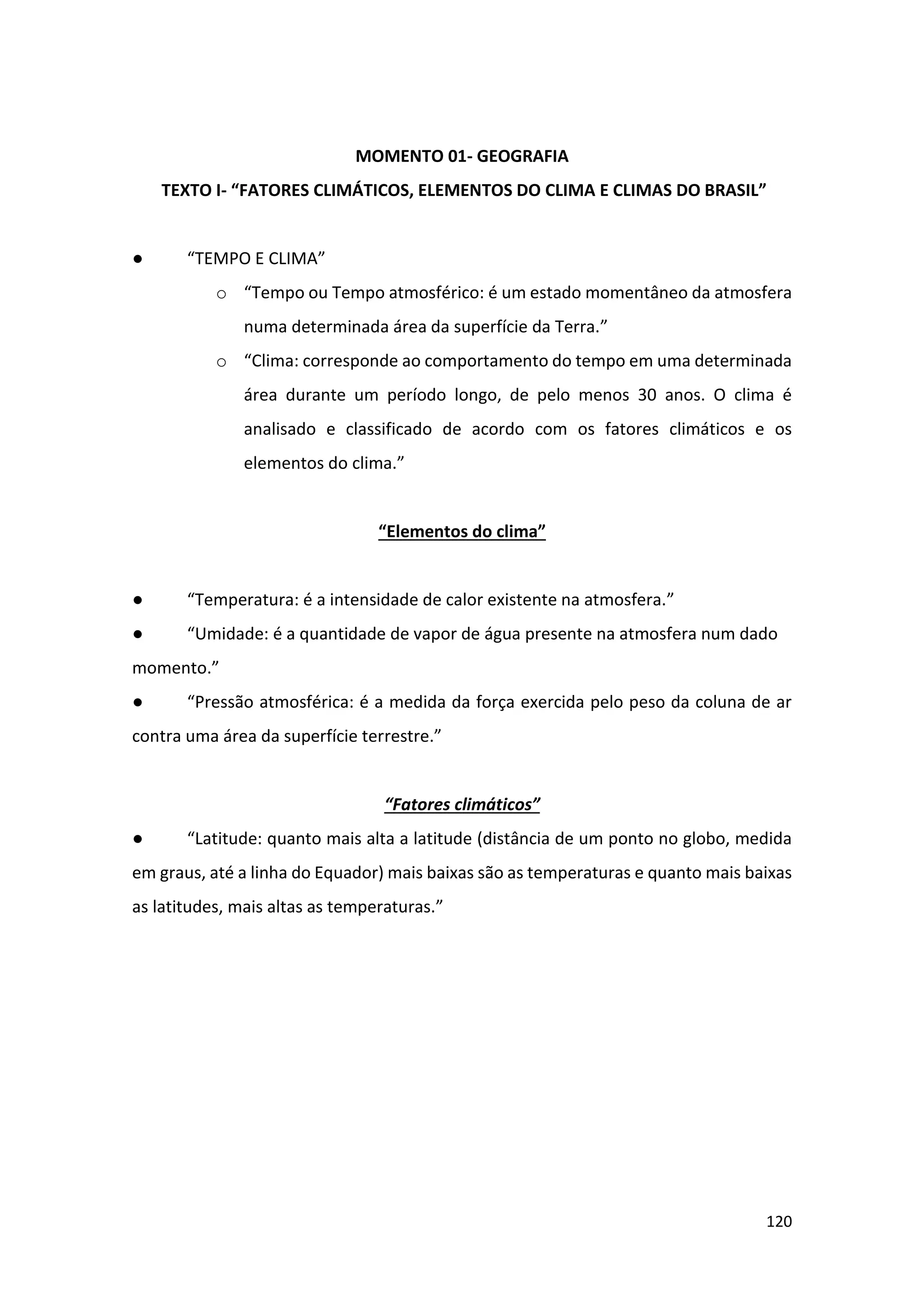 120
MOMENTO 01- GEOGRAFIA
TEXTO I- “FATORES CLIMÁTICOS, ELEMENTOS DO CLIMA E CLIMAS DO BRASIL”
● “TEMPO E CLIMA”
o “Tempo ou Tempo atmosférico: é um estado momentâneo da atmosfera
numa determinada área da superfície da Terra.”
o “Clima: corresponde ao comportamento do tempo em uma determinada
área durante um período longo, de pelo menos 30 anos. O clima é
analisado e classificado de acordo com os fatores climáticos e os
elementos do clima.”
“Elementos do clima”
● “Temperatura: é a intensidade de calor existente na atmosfera.”
● “Umidade: é a quantidade de vapor de água presente na atmosfera num dado
momento.”
● “Pressão atmosférica: é a medida da força exercida pelo peso da coluna de ar
contra uma área da superfície terrestre.”
“Fatores climáticos”
● “Latitude: quanto mais alta a latitude (distância de um ponto no globo, medida
em graus, até a linha do Equador) mais baixas são as temperaturas e quanto mais baixas
as latitudes, mais altas as temperaturas.”
 