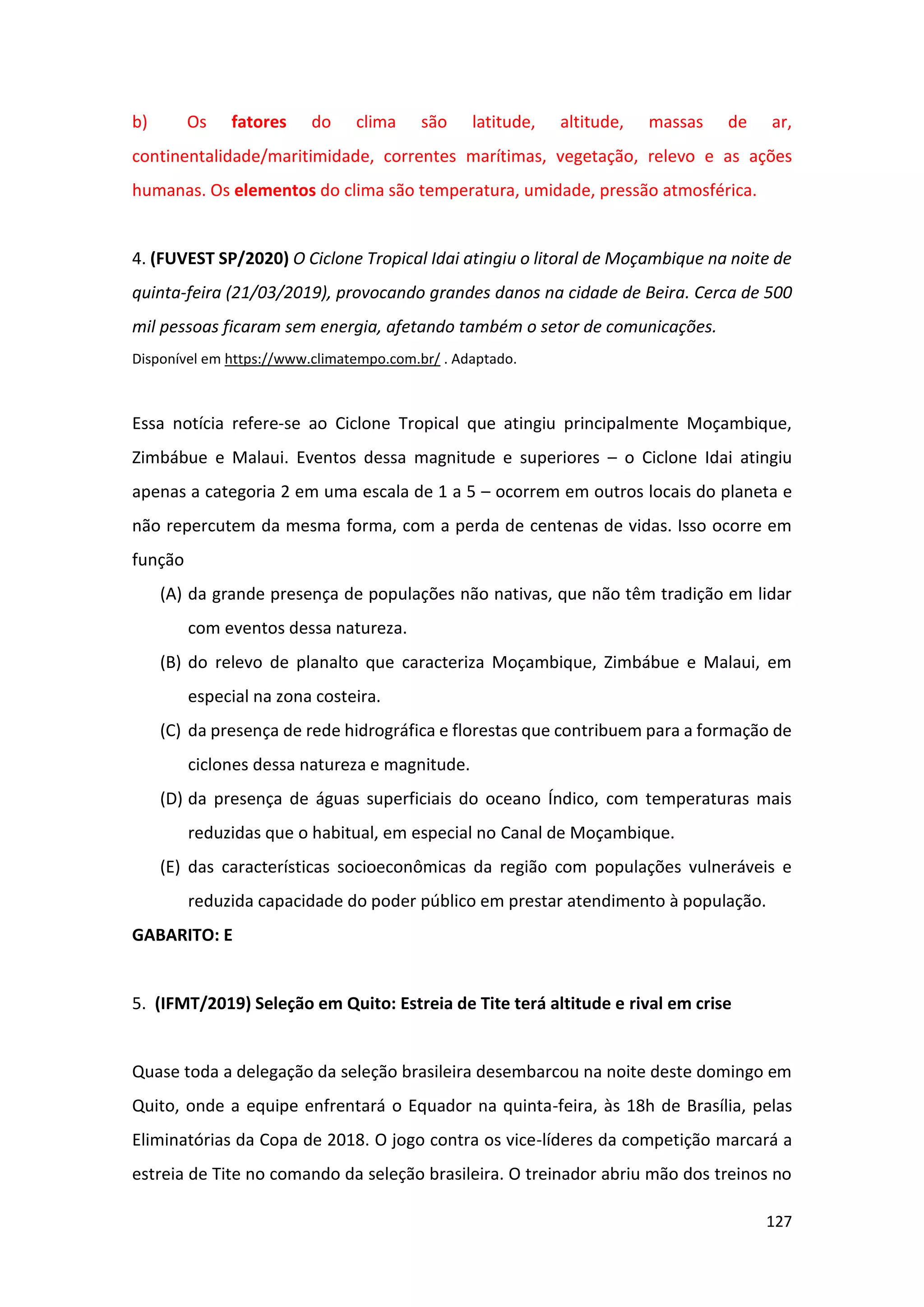 127
b) Os fatores do clima são latitude, altitude, massas de ar,
continentalidade/maritimidade, correntes marítimas, vegetação, relevo e as ações
humanas. Os elementos do clima são temperatura, umidade, pressão atmosférica.
4. (FUVEST SP/2020) O Ciclone Tropical Idai atingiu o litoral de Moçambique na noite de
quinta‐feira (21/03/2019), provocando grandes danos na cidade de Beira. Cerca de 500
mil pessoas ficaram sem energia, afetando também o setor de comunicações.
Disponível em https://www.climatempo.com.br/ . Adaptado.
Essa notícia refere‐se ao Ciclone Tropical que atingiu principalmente Moçambique,
Zimbábue e Malaui. Eventos dessa magnitude e superiores – o Ciclone Idai atingiu
apenas a categoria 2 em uma escala de 1 a 5 – ocorrem em outros locais do planeta e
não repercutem da mesma forma, com a perda de centenas de vidas. Isso ocorre em
função
(A) da grande presença de populações não nativas, que não têm tradição em lidar
com eventos dessa natureza.
(B) do relevo de planalto que caracteriza Moçambique, Zimbábue e Malaui, em
especial na zona costeira.
(C) da presença de rede hidrográfica e florestas que contribuem para a formação de
ciclones dessa natureza e magnitude.
(D) da presença de águas superficiais do oceano Índico, com temperaturas mais
reduzidas que o habitual, em especial no Canal de Moçambique.
(E) das características socioeconômicas da região com populações vulneráveis e
reduzida capacidade do poder público em prestar atendimento à população.
GABARITO: E
5. (IFMT/2019) Seleção em Quito: Estreia de Tite terá altitude e rival em crise
Quase toda a delegação da seleção brasileira desembarcou na noite deste domingo em
Quito, onde a equipe enfrentará o Equador na quinta-feira, às 18h de Brasília, pelas
Eliminatórias da Copa de 2018. O jogo contra os vice-líderes da competição marcará a
estreia de Tite no comando da seleção brasileira. O treinador abriu mão dos treinos no
 