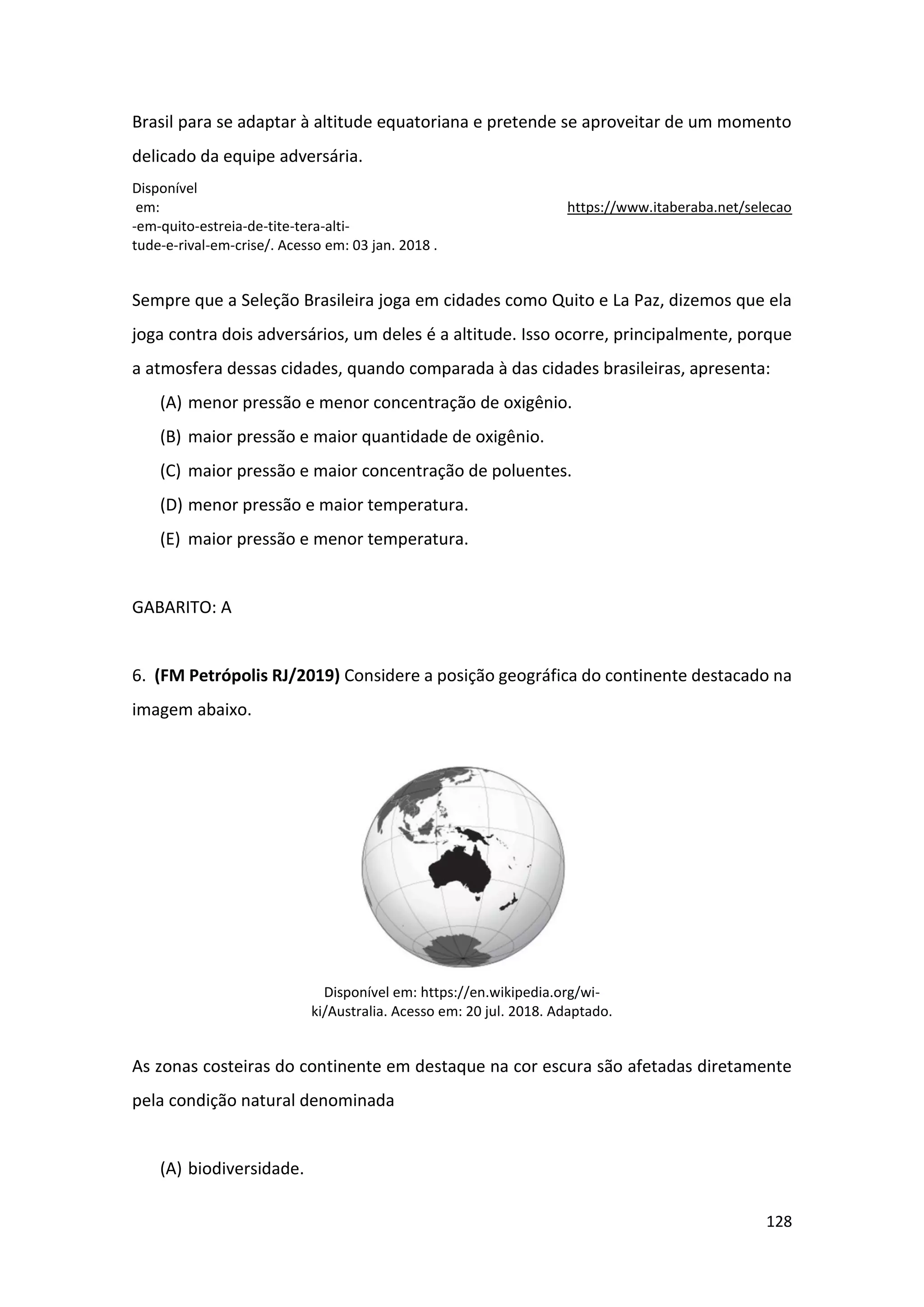 128
Brasil para se adaptar à altitude equatoriana e pretende se aproveitar de um momento
delicado da equipe adversária.
Disponível
em: https://www.itaberaba.net/selecao
-em-quito-estreia-de-tite-tera-alti-
tude-e-rival-em-crise/. Acesso em: 03 jan. 2018 .
Sempre que a Seleção Brasileira joga em cidades como Quito e La Paz, dizemos que ela
joga contra dois adversários, um deles é a altitude. Isso ocorre, principalmente, porque
a atmosfera dessas cidades, quando comparada à das cidades brasileiras, apresenta:
(A) menor pressão e menor concentração de oxigênio.
(B) maior pressão e maior quantidade de oxigênio.
(C) maior pressão e maior concentração de poluentes.
(D) menor pressão e maior temperatura.
(E) maior pressão e menor temperatura.
GABARITO: A
6. (FM Petrópolis RJ/2019) Considere a posição geográfica do continente destacado na
imagem abaixo.
Disponível em: https://en.wikipedia.org/wi-
ki/Australia. Acesso em: 20 jul. 2018. Adaptado.
As zonas costeiras do continente em destaque na cor escura são afetadas diretamente
pela condição natural denominada
(A) biodiversidade.
 