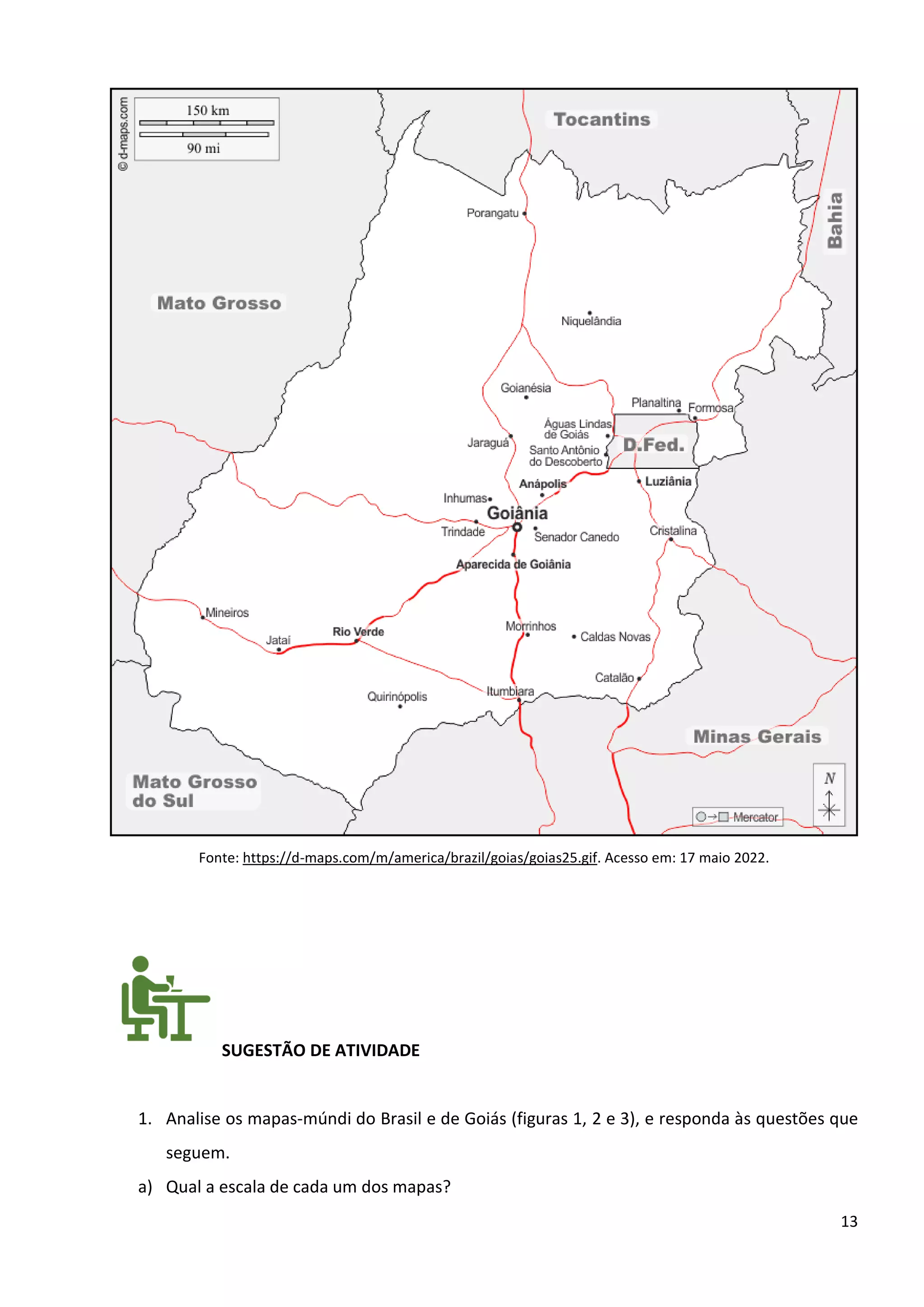 13
Fonte: https://d-maps.com/m/america/brazil/goias/goias25.gif. Acesso em: 17 maio 2022.
SUGESTÃO DE ATIVIDADE
1. Analise os mapas-múndi do Brasil e de Goiás (figuras 1, 2 e 3), e responda às questões que
seguem.
a) Qual a escala de cada um dos mapas?
 