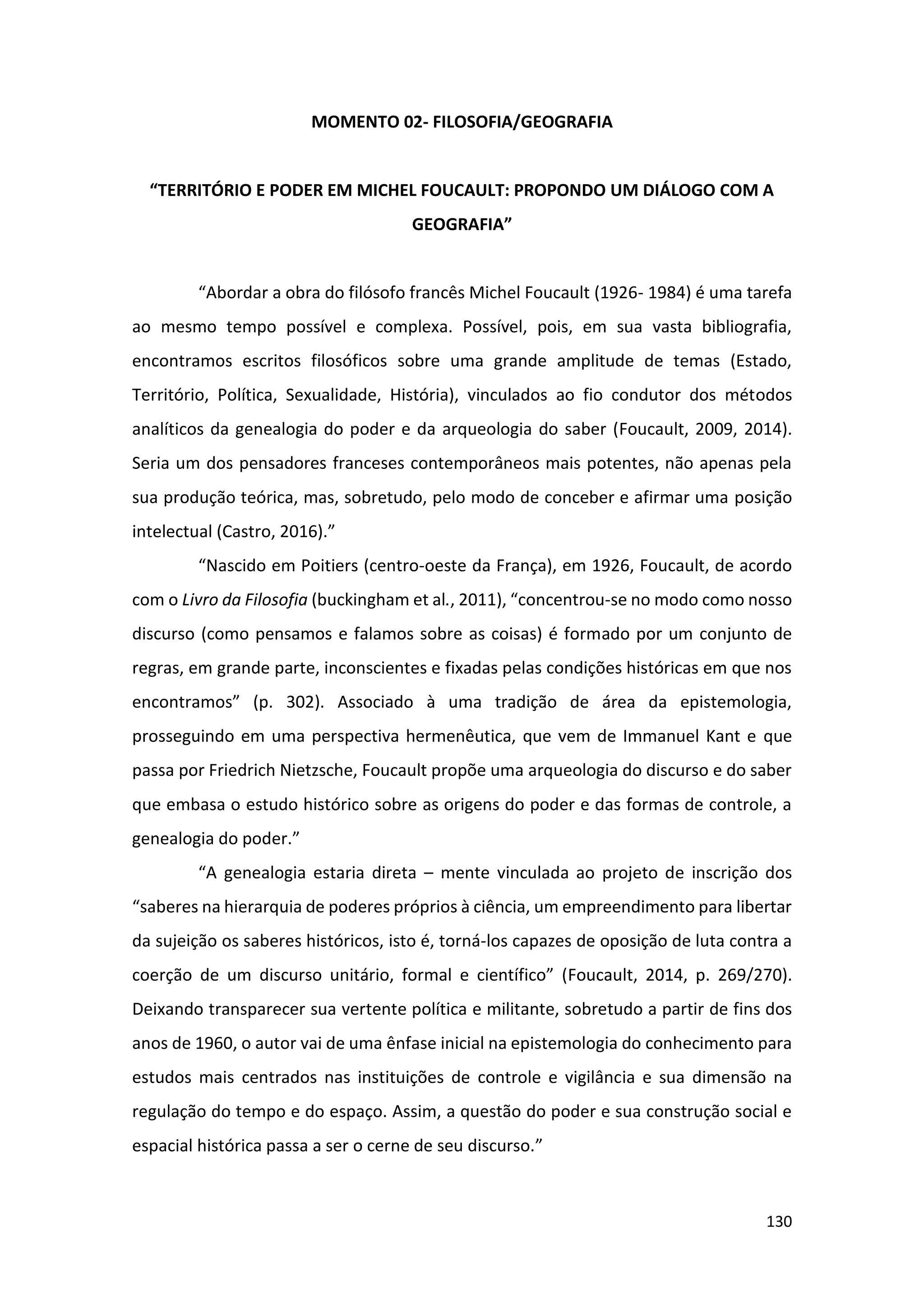 130
MOMENTO 02- FILOSOFIA/GEOGRAFIA
“TERRITÓRIO E PODER EM MICHEL FOUCAULT: PROPONDO UM DIÁLOGO COM A
GEOGRAFIA”
“Abordar a obra do filósofo francês Michel Foucault (1926- 1984) é uma tarefa
ao mesmo tempo possível e complexa. Possível, pois, em sua vasta bibliografia,
encontramos escritos filosóficos sobre uma grande amplitude de temas (Estado,
Território, Política, Sexualidade, História), vinculados ao fio condutor dos métodos
analíticos da genealogia do poder e da arqueologia do saber (Foucault, 2009, 2014).
Seria um dos pensadores franceses contemporâneos mais potentes, não apenas pela
sua produção teórica, mas, sobretudo, pelo modo de conceber e afirmar uma posição
intelectual (Castro, 2016).”
“Nascido em Poitiers (centro-oeste da França), em 1926, Foucault, de acordo
com o Livro da Filosofia (buckingham et al., 2011), “concentrou-se no modo como nosso
discurso (como pensamos e falamos sobre as coisas) é formado por um conjunto de
regras, em grande parte, inconscientes e fixadas pelas condições históricas em que nos
encontramos” (p. 302). Associado à uma tradição de área da epistemologia,
prosseguindo em uma perspectiva hermenêutica, que vem de Immanuel Kant e que
passa por Friedrich Nietzsche, Foucault propõe uma arqueologia do discurso e do saber
que embasa o estudo histórico sobre as origens do poder e das formas de controle, a
genealogia do poder.”
“A genealogia estaria direta – mente vinculada ao projeto de inscrição dos
“saberes na hierarquia de poderes próprios à ciência, um empreendimento para libertar
da sujeição os saberes históricos, isto é, torná-los capazes de oposição de luta contra a
coerção de um discurso unitário, formal e científico” (Foucault, 2014, p. 269/270).
Deixando transparecer sua vertente política e militante, sobretudo a partir de fins dos
anos de 1960, o autor vai de uma ênfase inicial na epistemologia do conhecimento para
estudos mais centrados nas instituições de controle e vigilância e sua dimensão na
regulação do tempo e do espaço. Assim, a questão do poder e sua construção social e
espacial histórica passa a ser o cerne de seu discurso.”
 