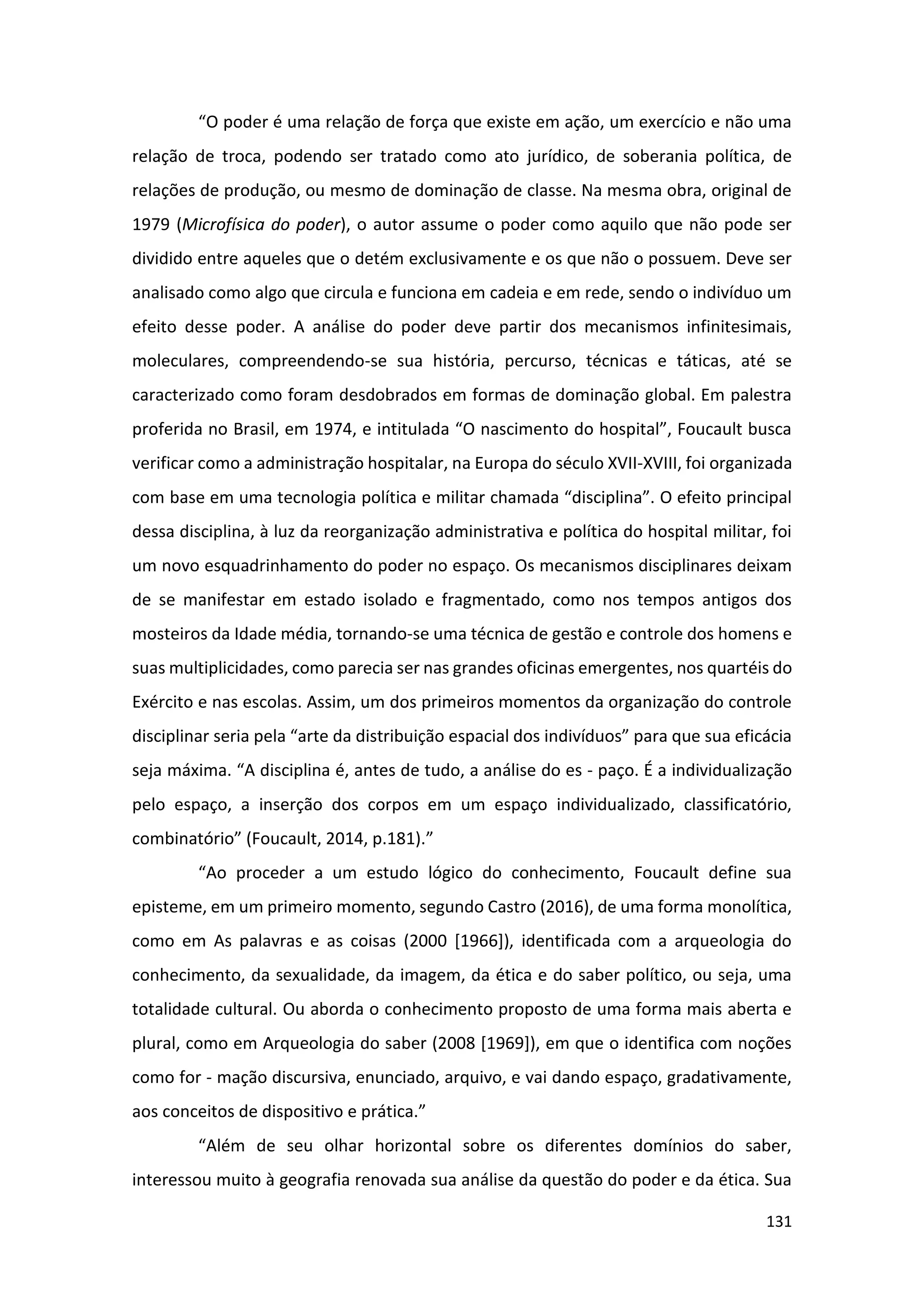 131
“O poder é uma relação de força que existe em ação, um exercício e não uma
relação de troca, podendo ser tratado como ato jurídico, de soberania política, de
relações de produção, ou mesmo de dominação de classe. Na mesma obra, original de
1979 (Microfísica do poder), o autor assume o poder como aquilo que não pode ser
dividido entre aqueles que o detém exclusivamente e os que não o possuem. Deve ser
analisado como algo que circula e funciona em cadeia e em rede, sendo o indivíduo um
efeito desse poder. A análise do poder deve partir dos mecanismos infinitesimais,
moleculares, compreendendo-se sua história, percurso, técnicas e táticas, até se
caracterizado como foram desdobrados em formas de dominação global. Em palestra
proferida no Brasil, em 1974, e intitulada “O nascimento do hospital”, Foucault busca
verificar como a administração hospitalar, na Europa do século XVII-XVIII, foi organizada
com base em uma tecnologia política e militar chamada “disciplina”. O efeito principal
dessa disciplina, à luz da reorganização administrativa e política do hospital militar, foi
um novo esquadrinhamento do poder no espaço. Os mecanismos disciplinares deixam
de se manifestar em estado isolado e fragmentado, como nos tempos antigos dos
mosteiros da Idade média, tornando-se uma técnica de gestão e controle dos homens e
suas multiplicidades, como parecia ser nas grandes oficinas emergentes, nos quartéis do
Exército e nas escolas. Assim, um dos primeiros momentos da organização do controle
disciplinar seria pela “arte da distribuição espacial dos indivíduos” para que sua eficácia
seja máxima. “A disciplina é, antes de tudo, a análise do es - paço. É a individualização
pelo espaço, a inserção dos corpos em um espaço individualizado, classificatório,
combinatório” (Foucault, 2014, p.181).”
“Ao proceder a um estudo lógico do conhecimento, Foucault define sua
episteme, em um primeiro momento, segundo Castro (2016), de uma forma monolítica,
como em As palavras e as coisas (2000 [1966]), identificada com a arqueologia do
conhecimento, da sexualidade, da imagem, da ética e do saber político, ou seja, uma
totalidade cultural. Ou aborda o conhecimento proposto de uma forma mais aberta e
plural, como em Arqueologia do saber (2008 [1969]), em que o identifica com noções
como for - mação discursiva, enunciado, arquivo, e vai dando espaço, gradativamente,
aos conceitos de dispositivo e prática.”
“Além de seu olhar horizontal sobre os diferentes domínios do saber,
interessou muito à geografia renovada sua análise da questão do poder e da ética. Sua
 
