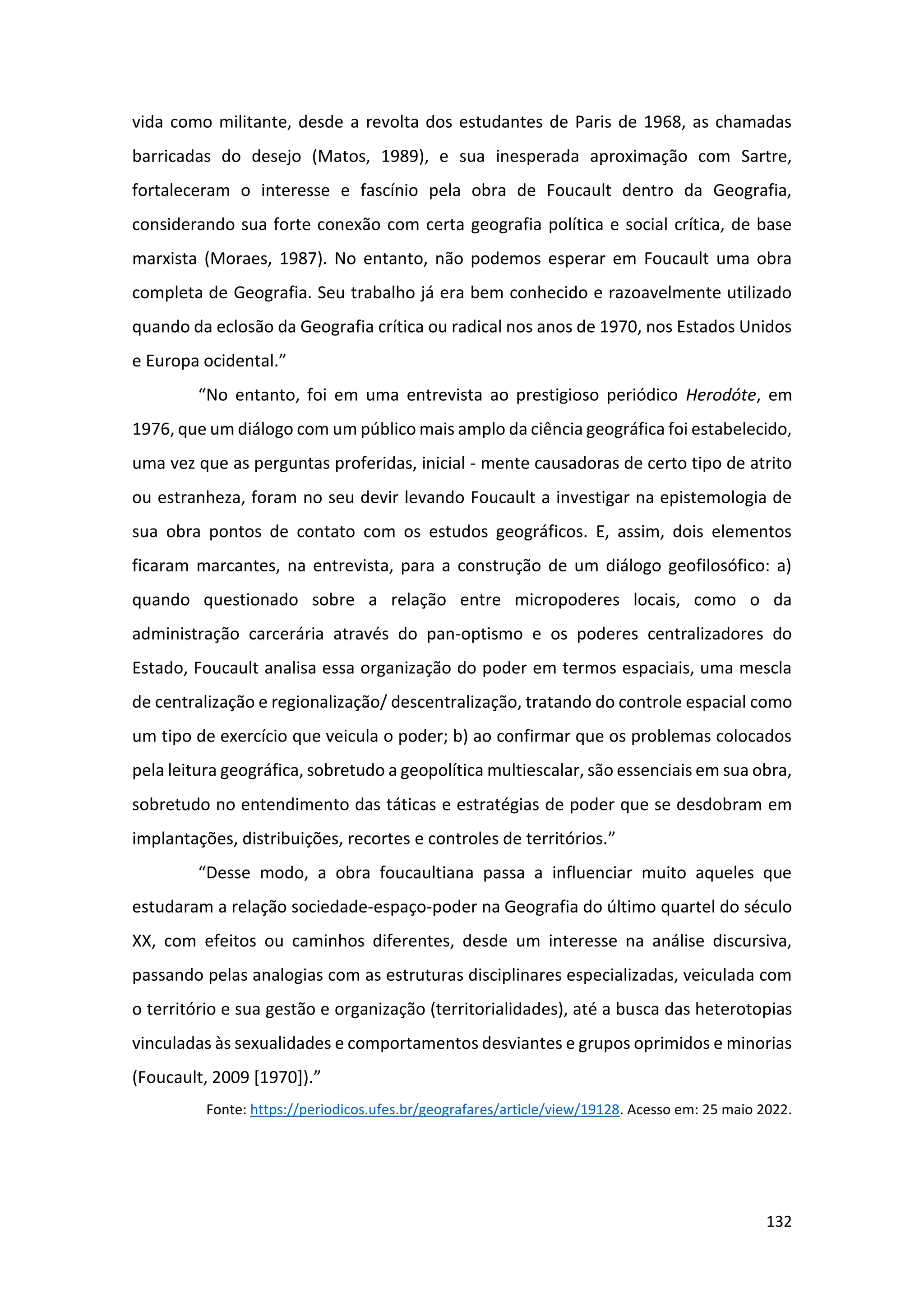 132
vida como militante, desde a revolta dos estudantes de Paris de 1968, as chamadas
barricadas do desejo (Matos, 1989), e sua inesperada aproximação com Sartre,
fortaleceram o interesse e fascínio pela obra de Foucault dentro da Geografia,
considerando sua forte conexão com certa geografia política e social crítica, de base
marxista (Moraes, 1987). No entanto, não podemos esperar em Foucault uma obra
completa de Geografia. Seu trabalho já era bem conhecido e razoavelmente utilizado
quando da eclosão da Geografia crítica ou radical nos anos de 1970, nos Estados Unidos
e Europa ocidental.”
“No entanto, foi em uma entrevista ao prestigioso periódico Herodóte, em
1976, que um diálogo com um público mais amplo da ciência geográfica foi estabelecido,
uma vez que as perguntas proferidas, inicial - mente causadoras de certo tipo de atrito
ou estranheza, foram no seu devir levando Foucault a investigar na epistemologia de
sua obra pontos de contato com os estudos geográficos. E, assim, dois elementos
ficaram marcantes, na entrevista, para a construção de um diálogo geofilosófico: a)
quando questionado sobre a relação entre micropoderes locais, como o da
administração carcerária através do pan-optismo e os poderes centralizadores do
Estado, Foucault analisa essa organização do poder em termos espaciais, uma mescla
de centralização e regionalização/ descentralização, tratando do controle espacial como
um tipo de exercício que veicula o poder; b) ao confirmar que os problemas colocados
pela leitura geográfica, sobretudo a geopolítica multiescalar, são essenciais em sua obra,
sobretudo no entendimento das táticas e estratégias de poder que se desdobram em
implantações, distribuições, recortes e controles de territórios.”
“Desse modo, a obra foucaultiana passa a influenciar muito aqueles que
estudaram a relação sociedade-espaço-poder na Geografia do último quartel do século
XX, com efeitos ou caminhos diferentes, desde um interesse na análise discursiva,
passando pelas analogias com as estruturas disciplinares especializadas, veiculada com
o território e sua gestão e organização (territorialidades), até a busca das heterotopias
vinculadas às sexualidades e comportamentos desviantes e grupos oprimidos e minorias
(Foucault, 2009 [1970]).”
Fonte: https://periodicos.ufes.br/geografares/article/view/19128. Acesso em: 25 maio 2022.
 