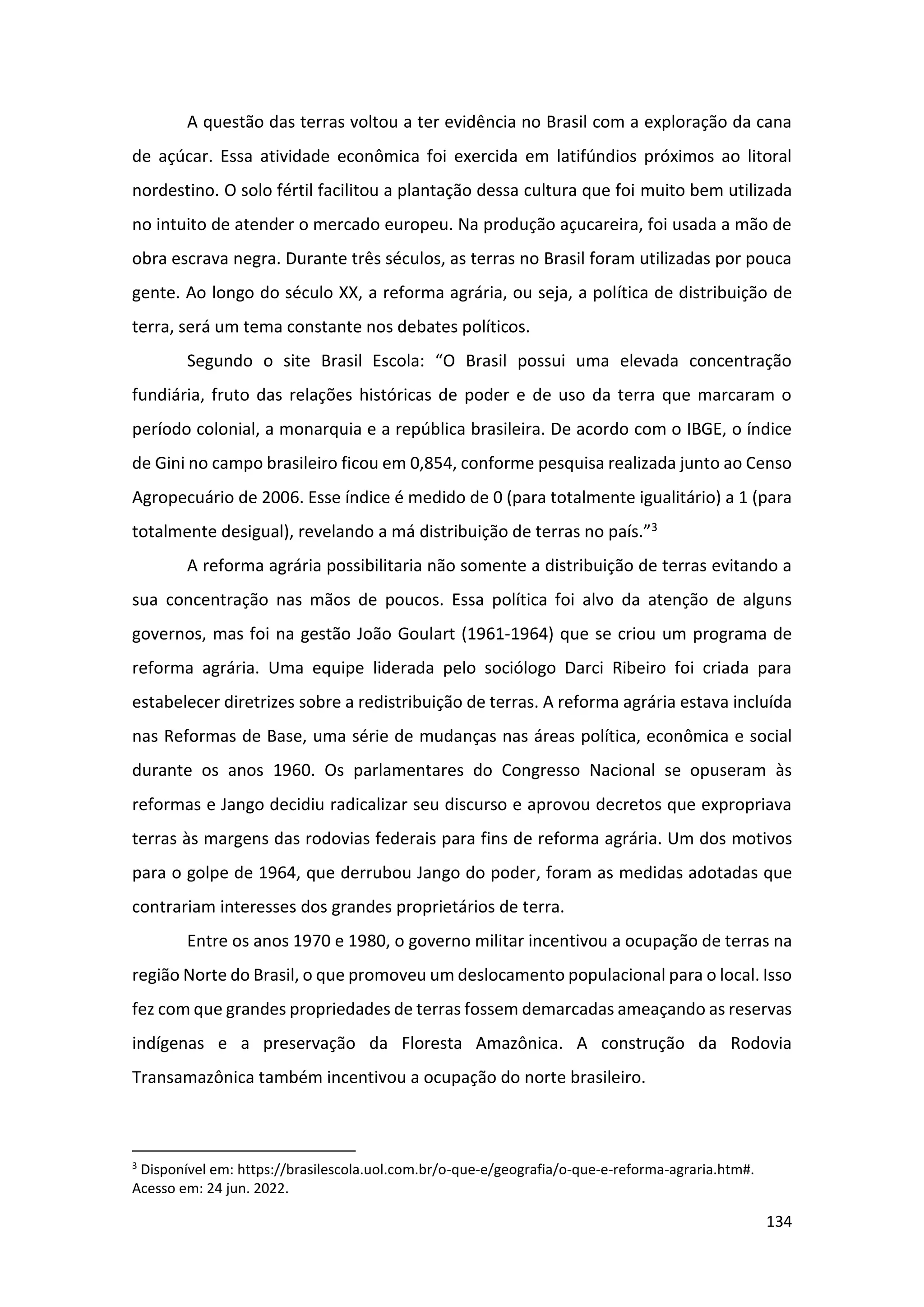 134
A questão das terras voltou a ter evidência no Brasil com a exploração da cana
de açúcar. Essa atividade econômica foi exercida em latifúndios próximos ao litoral
nordestino. O solo fértil facilitou a plantação dessa cultura que foi muito bem utilizada
no intuito de atender o mercado europeu. Na produção açucareira, foi usada a mão de
obra escrava negra. Durante três séculos, as terras no Brasil foram utilizadas por pouca
gente. Ao longo do século XX, a reforma agrária, ou seja, a política de distribuição de
terra, será um tema constante nos debates políticos.
Segundo o site Brasil Escola: “O Brasil possui uma elevada concentração
fundiária, fruto das relações históricas de poder e de uso da terra que marcaram o
período colonial, a monarquia e a república brasileira. De acordo com o IBGE, o índice
de Gini no campo brasileiro ficou em 0,854, conforme pesquisa realizada junto ao Censo
Agropecuário de 2006. Esse índice é medido de 0 (para totalmente igualitário) a 1 (para
totalmente desigual), revelando a má distribuição de terras no país.”3
A reforma agrária possibilitaria não somente a distribuição de terras evitando a
sua concentração nas mãos de poucos. Essa política foi alvo da atenção de alguns
governos, mas foi na gestão João Goulart (1961-1964) que se criou um programa de
reforma agrária. Uma equipe liderada pelo sociólogo Darci Ribeiro foi criada para
estabelecer diretrizes sobre a redistribuição de terras. A reforma agrária estava incluída
nas Reformas de Base, uma série de mudanças nas áreas política, econômica e social
durante os anos 1960. Os parlamentares do Congresso Nacional se opuseram às
reformas e Jango decidiu radicalizar seu discurso e aprovou decretos que expropriava
terras às margens das rodovias federais para fins de reforma agrária. Um dos motivos
para o golpe de 1964, que derrubou Jango do poder, foram as medidas adotadas que
contrariam interesses dos grandes proprietários de terra.
Entre os anos 1970 e 1980, o governo militar incentivou a ocupação de terras na
região Norte do Brasil, o que promoveu um deslocamento populacional para o local. Isso
fez com que grandes propriedades de terras fossem demarcadas ameaçando as reservas
indígenas e a preservação da Floresta Amazônica. A construção da Rodovia
Transamazônica também incentivou a ocupação do norte brasileiro.
3
Disponível em: https://brasilescola.uol.com.br/o-que-e/geografia/o-que-e-reforma-agraria.htm#.
Acesso em: 24 jun. 2022.
 