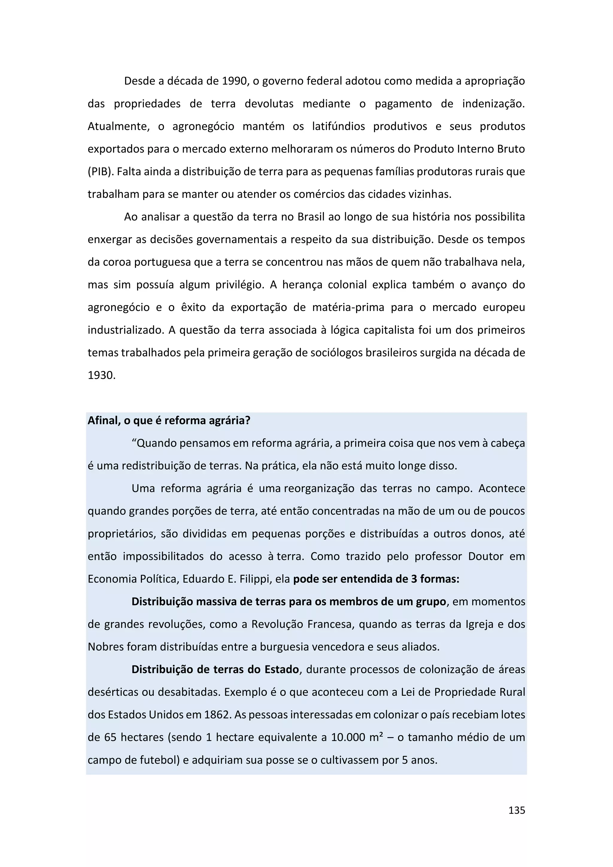 135
Desde a década de 1990, o governo federal adotou como medida a apropriação
das propriedades de terra devolutas mediante o pagamento de indenização.
Atualmente, o agronegócio mantém os latifúndios produtivos e seus produtos
exportados para o mercado externo melhoraram os números do Produto Interno Bruto
(PIB). Falta ainda a distribuição de terra para as pequenas famílias produtoras rurais que
trabalham para se manter ou atender os comércios das cidades vizinhas.
Ao analisar a questão da terra no Brasil ao longo de sua história nos possibilita
enxergar as decisões governamentais a respeito da sua distribuição. Desde os tempos
da coroa portuguesa que a terra se concentrou nas mãos de quem não trabalhava nela,
mas sim possuía algum privilégio. A herança colonial explica também o avanço do
agronegócio e o êxito da exportação de matéria-prima para o mercado europeu
industrializado. A questão da terra associada à lógica capitalista foi um dos primeiros
temas trabalhados pela primeira geração de sociólogos brasileiros surgida na década de
1930.
Afinal, o que é reforma agrária?
“Quando pensamos em reforma agrária, a primeira coisa que nos vem à cabeça
é uma redistribuição de terras. Na prática, ela não está muito longe disso.
Uma reforma agrária é uma reorganização das terras no campo. Acontece
quando grandes porções de terra, até então concentradas na mão de um ou de poucos
proprietários, são divididas em pequenas porções e distribuídas a outros donos, até
então impossibilitados do acesso à terra. Como trazido pelo professor Doutor em
Economia Política, Eduardo E. Filippi, ela pode ser entendida de 3 formas:
Distribuição massiva de terras para os membros de um grupo, em momentos
de grandes revoluções, como a Revolução Francesa, quando as terras da Igreja e dos
Nobres foram distribuídas entre a burguesia vencedora e seus aliados.
Distribuição de terras do Estado, durante processos de colonização de áreas
desérticas ou desabitadas. Exemplo é o que aconteceu com a Lei de Propriedade Rural
dos Estados Unidos em 1862. As pessoas interessadas em colonizar o país recebiam lotes
de 65 hectares (sendo 1 hectare equivalente a 10.000 m² – o tamanho médio de um
campo de futebol) e adquiriam sua posse se o cultivassem por 5 anos.
 