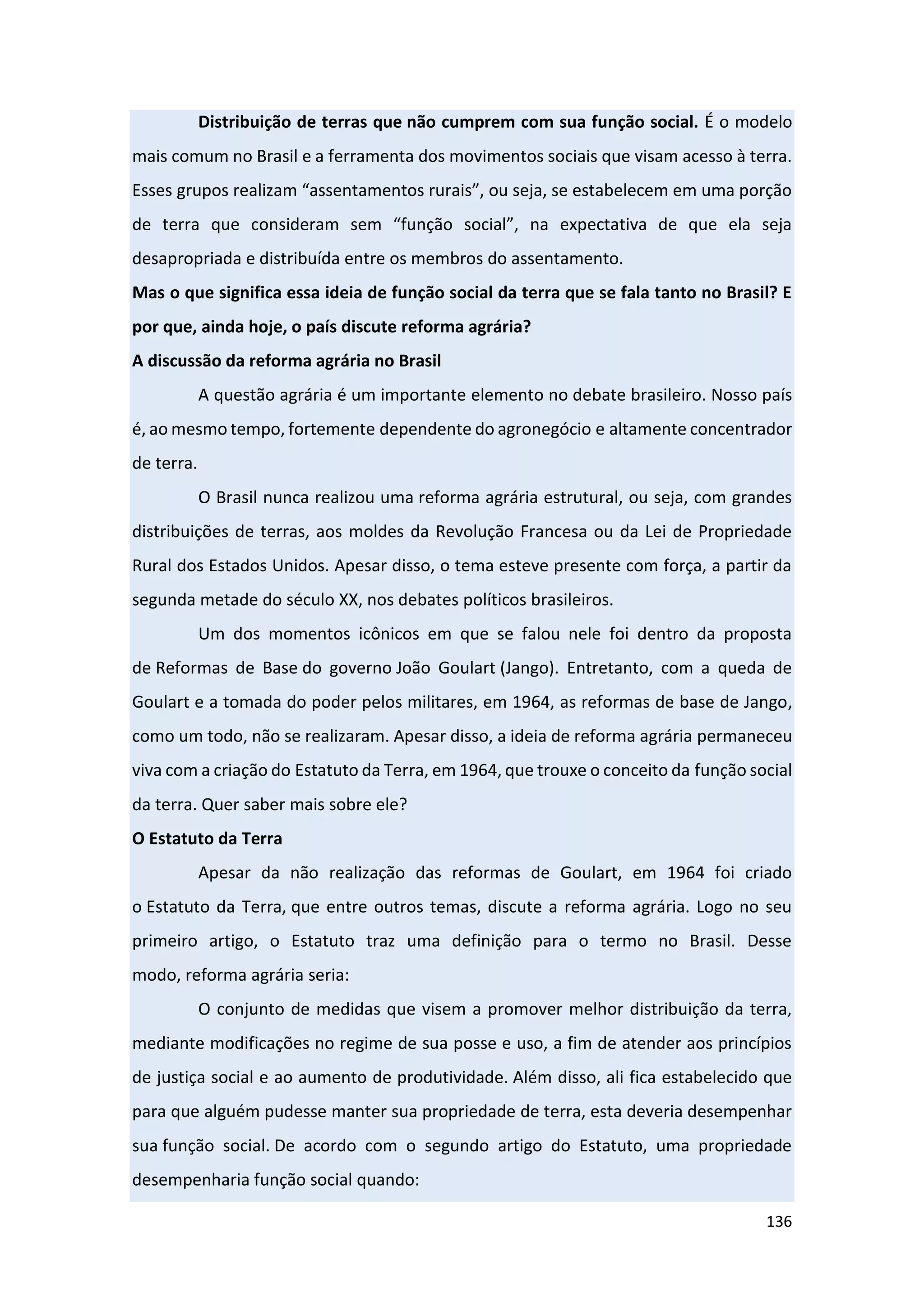 136
Distribuição de terras que não cumprem com sua função social. É o modelo
mais comum no Brasil e a ferramenta dos movimentos sociais que visam acesso à terra.
Esses grupos realizam “assentamentos rurais”, ou seja, se estabelecem em uma porção
de terra que consideram sem “função social”, na expectativa de que ela seja
desapropriada e distribuída entre os membros do assentamento.
Mas o que significa essa ideia de função social da terra que se fala tanto no Brasil? E
por que, ainda hoje, o país discute reforma agrária?
A discussão da reforma agrária no Brasil
A questão agrária é um importante elemento no debate brasileiro. Nosso país
é, ao mesmo tempo, fortemente dependente do agronegócio e altamente concentrador
de terra.
O Brasil nunca realizou uma reforma agrária estrutural, ou seja, com grandes
distribuições de terras, aos moldes da Revolução Francesa ou da Lei de Propriedade
Rural dos Estados Unidos. Apesar disso, o tema esteve presente com força, a partir da
segunda metade do século XX, nos debates políticos brasileiros.
Um dos momentos icônicos em que se falou nele foi dentro da proposta
de Reformas de Base do governo João Goulart (Jango). Entretanto, com a queda de
Goulart e a tomada do poder pelos militares, em 1964, as reformas de base de Jango,
como um todo, não se realizaram. Apesar disso, a ideia de reforma agrária permaneceu
viva com a criação do Estatuto da Terra, em 1964, que trouxe o conceito da função social
da terra. Quer saber mais sobre ele?
O Estatuto da Terra
Apesar da não realização das reformas de Goulart, em 1964 foi criado
o Estatuto da Terra, que entre outros temas, discute a reforma agrária. Logo no seu
primeiro artigo, o Estatuto traz uma definição para o termo no Brasil. Desse
modo, reforma agrária seria:
O conjunto de medidas que visem a promover melhor distribuição da terra,
mediante modificações no regime de sua posse e uso, a fim de atender aos princípios
de justiça social e ao aumento de produtividade. Além disso, ali fica estabelecido que
para que alguém pudesse manter sua propriedade de terra, esta deveria desempenhar
sua função social. De acordo com o segundo artigo do Estatuto, uma propriedade
desempenharia função social quando:
 