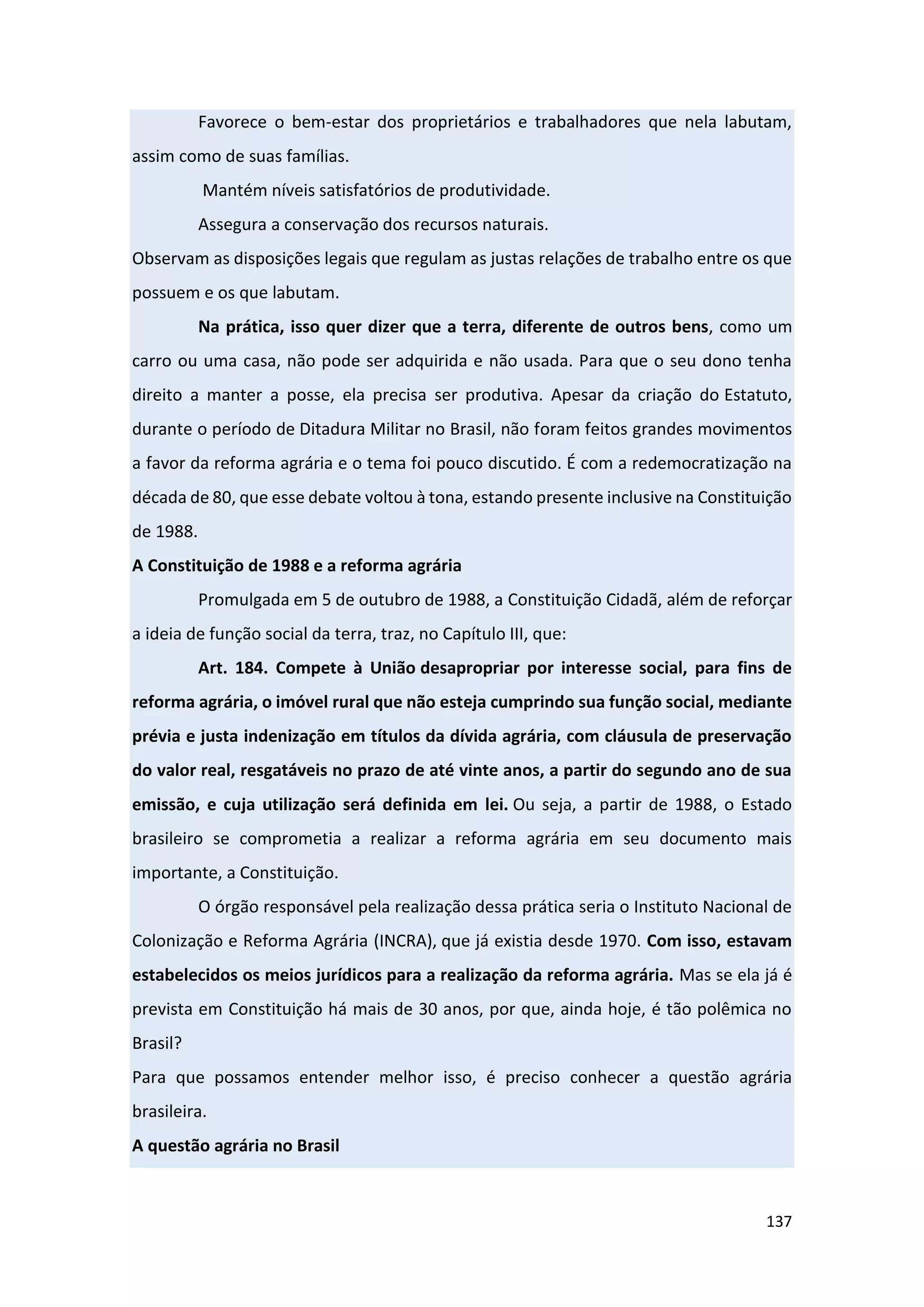 137
Favorece o bem-estar dos proprietários e trabalhadores que nela labutam,
assim como de suas famílias.
Mantém níveis satisfatórios de produtividade.
Assegura a conservação dos recursos naturais.
Observam as disposições legais que regulam as justas relações de trabalho entre os que
possuem e os que labutam.
Na prática, isso quer dizer que a terra, diferente de outros bens, como um
carro ou uma casa, não pode ser adquirida e não usada. Para que o seu dono tenha
direito a manter a posse, ela precisa ser produtiva. Apesar da criação do Estatuto,
durante o período de Ditadura Militar no Brasil, não foram feitos grandes movimentos
a favor da reforma agrária e o tema foi pouco discutido. É com a redemocratização na
década de 80, que esse debate voltou à tona, estando presente inclusive na Constituição
de 1988.
A Constituição de 1988 e a reforma agrária
Promulgada em 5 de outubro de 1988, a Constituição Cidadã, além de reforçar
a ideia de função social da terra, traz, no Capítulo III, que:
Art. 184. Compete à União desapropriar por interesse social, para fins de
reforma agrária, o imóvel rural que não esteja cumprindo sua função social, mediante
prévia e justa indenização em títulos da dívida agrária, com cláusula de preservação
do valor real, resgatáveis no prazo de até vinte anos, a partir do segundo ano de sua
emissão, e cuja utilização será definida em lei. Ou seja, a partir de 1988, o Estado
brasileiro se comprometia a realizar a reforma agrária em seu documento mais
importante, a Constituição.
O órgão responsável pela realização dessa prática seria o Instituto Nacional de
Colonização e Reforma Agrária (INCRA), que já existia desde 1970. Com isso, estavam
estabelecidos os meios jurídicos para a realização da reforma agrária. Mas se ela já é
prevista em Constituição há mais de 30 anos, por que, ainda hoje, é tão polêmica no
Brasil?
Para que possamos entender melhor isso, é preciso conhecer a questão agrária
brasileira.
A questão agrária no Brasil
 