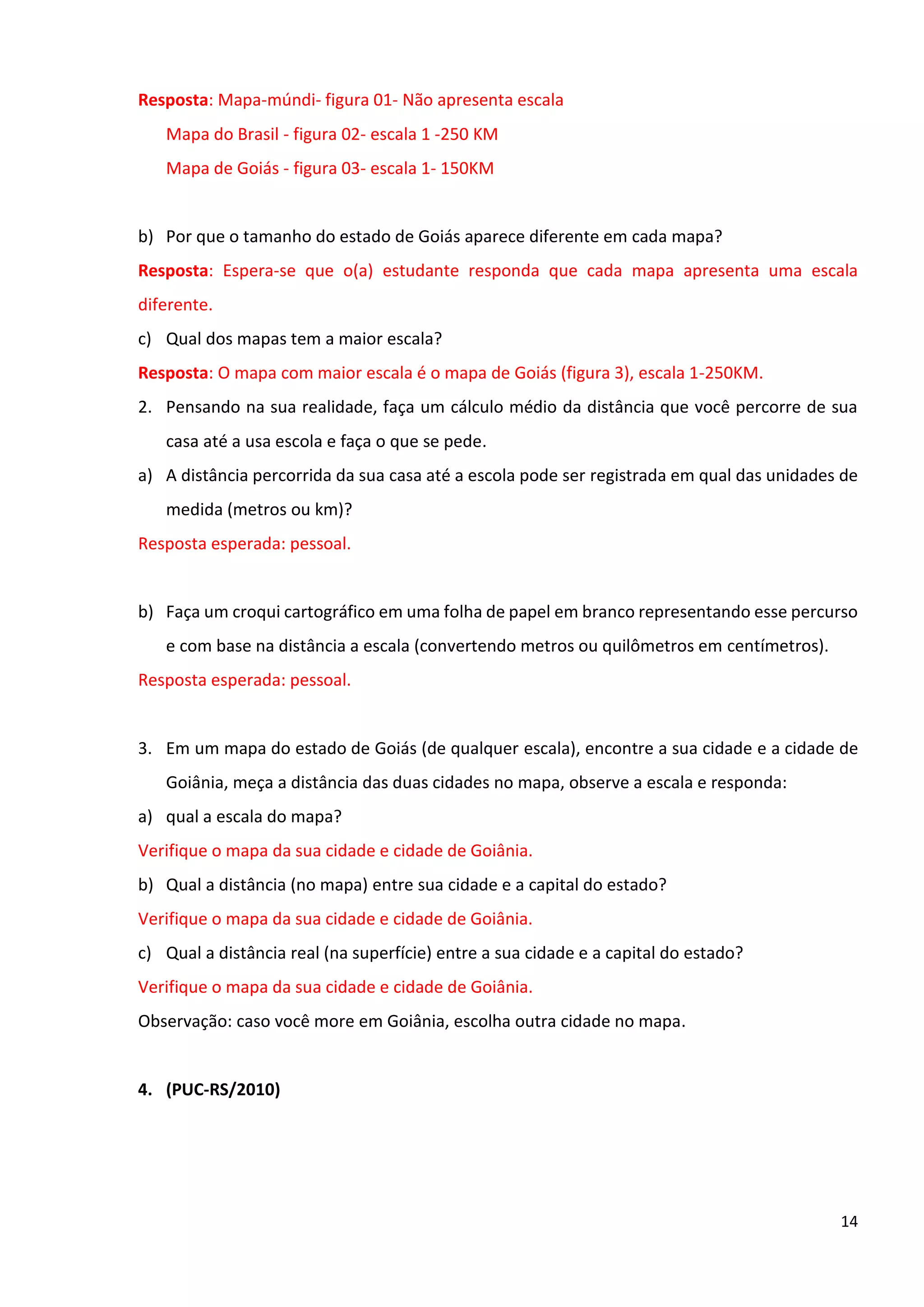 14
Resposta: Mapa-múndi- figura 01- Não apresenta escala
Mapa do Brasil - figura 02- escala 1 -250 KM
Mapa de Goiás - figura 03- escala 1- 150KM
b) Por que o tamanho do estado de Goiás aparece diferente em cada mapa?
Resposta: Espera-se que o(a) estudante responda que cada mapa apresenta uma escala
diferente.
c) Qual dos mapas tem a maior escala?
Resposta: O mapa com maior escala é o mapa de Goiás (figura 3), escala 1-250KM.
2. Pensando na sua realidade, faça um cálculo médio da distância que você percorre de sua
casa até a usa escola e faça o que se pede.
a) A distância percorrida da sua casa até a escola pode ser registrada em qual das unidades de
medida (metros ou km)?
Resposta esperada: pessoal.
b) Faça um croqui cartográfico em uma folha de papel em branco representando esse percurso
e com base na distância a escala (convertendo metros ou quilômetros em centímetros).
Resposta esperada: pessoal.
3. Em um mapa do estado de Goiás (de qualquer escala), encontre a sua cidade e a cidade de
Goiânia, meça a distância das duas cidades no mapa, observe a escala e responda:
a) qual a escala do mapa?
Verifique o mapa da sua cidade e cidade de Goiânia.
b) Qual a distância (no mapa) entre sua cidade e a capital do estado?
Verifique o mapa da sua cidade e cidade de Goiânia.
c) Qual a distância real (na superfície) entre a sua cidade e a capital do estado?
Verifique o mapa da sua cidade e cidade de Goiânia.
Observação: caso você more em Goiânia, escolha outra cidade no mapa.
4. (PUC-RS/2010)
 
