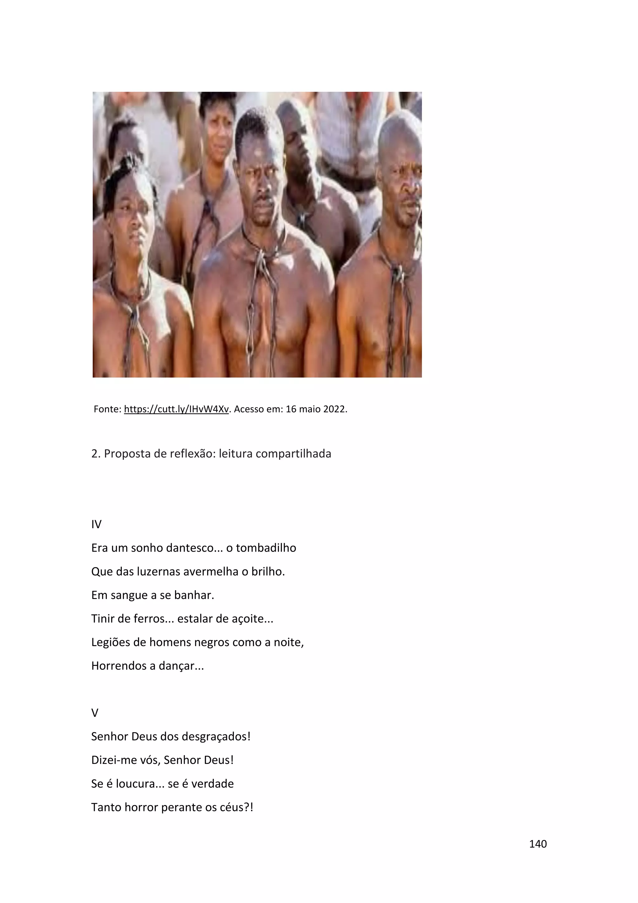 140
Fonte: https://cutt.ly/IHvW4Xv. Acesso em: 16 maio 2022.
2. Proposta de reflexão: leitura compartilhada
IV
Era um sonho dantesco... o tombadilho
Que das luzernas avermelha o brilho.
Em sangue a se banhar.
Tinir de ferros... estalar de açoite...
Legiões de homens negros como a noite,
Horrendos a dançar...
V
Senhor Deus dos desgraçados!
Dizei-me vós, Senhor Deus!
Se é loucura... se é verdade
Tanto horror perante os céus?!
 