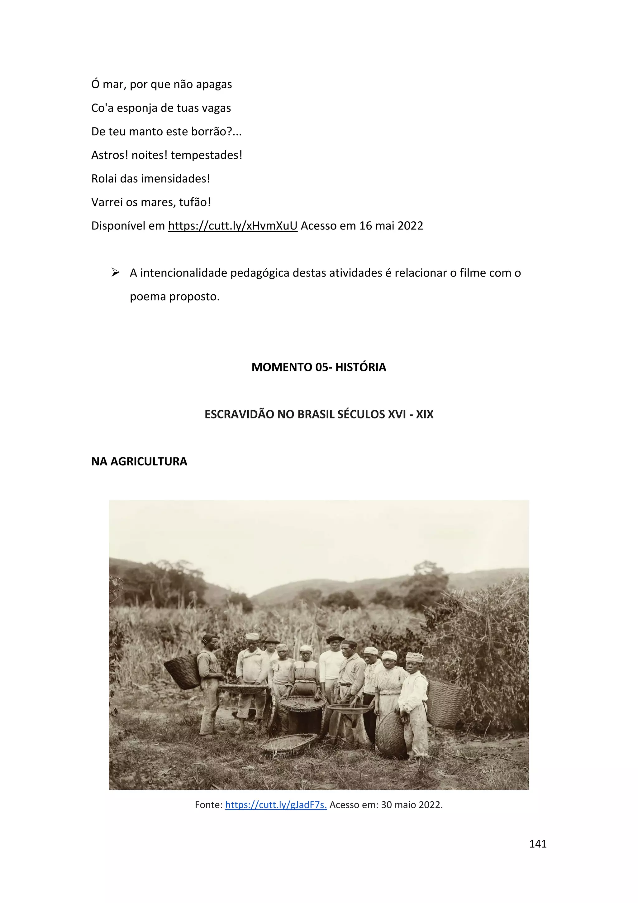 141
Ó mar, por que não apagas
Co'a esponja de tuas vagas
De teu manto este borrão?...
Astros! noites! tempestades!
Rolai das imensidades!
Varrei os mares, tufão!
Disponível em https://cutt.ly/xHvmXuU Acesso em 16 mai 2022
➢ A intencionalidade pedagógica destas atividades é relacionar o filme com o
poema proposto.
MOMENTO 05- HISTÓRIA
ESCRAVIDÃO NO BRASIL SÉCULOS XVI - XIX
NA AGRICULTURA
Fonte: https://cutt.ly/gJadF7s. Acesso em: 30 maio 2022.
 