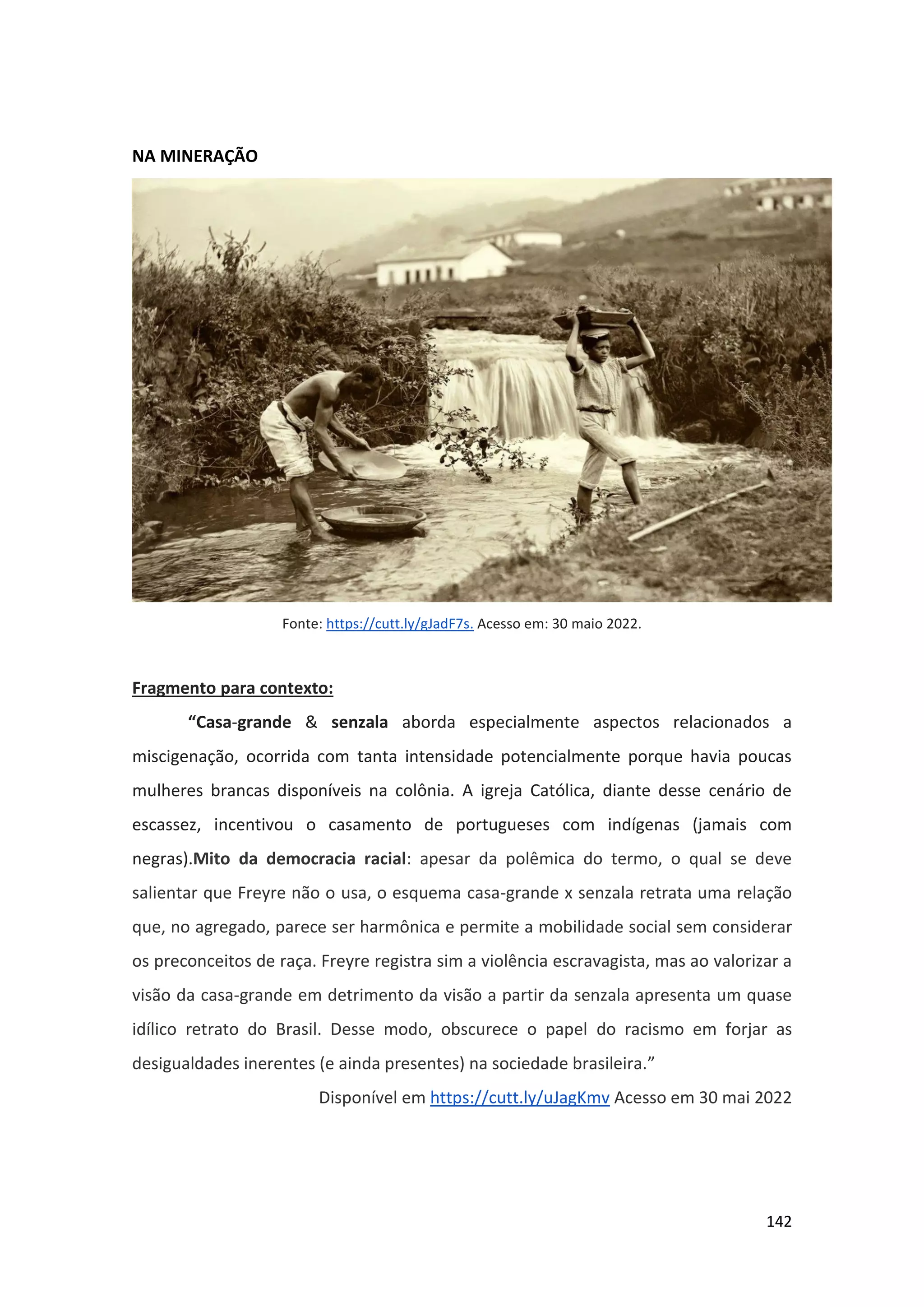 142
NA MINERAÇÃO
Fonte: https://cutt.ly/gJadF7s. Acesso em: 30 maio 2022.
Fragmento para contexto:
“Casa-grande & senzala aborda especialmente aspectos relacionados a
miscigenação, ocorrida com tanta intensidade potencialmente porque havia poucas
mulheres brancas disponíveis na colônia. A igreja Católica, diante desse cenário de
escassez, incentivou o casamento de portugueses com indígenas (jamais com
negras).Mito da democracia racial: apesar da polêmica do termo, o qual se deve
salientar que Freyre não o usa, o esquema casa-grande x senzala retrata uma relação
que, no agregado, parece ser harmônica e permite a mobilidade social sem considerar
os preconceitos de raça. Freyre registra sim a violência escravagista, mas ao valorizar a
visão da casa-grande em detrimento da visão a partir da senzala apresenta um quase
idílico retrato do Brasil. Desse modo, obscurece o papel do racismo em forjar as
desigualdades inerentes (e ainda presentes) na sociedade brasileira.”
Disponível em https://cutt.ly/uJagKmv Acesso em 30 mai 2022
 
