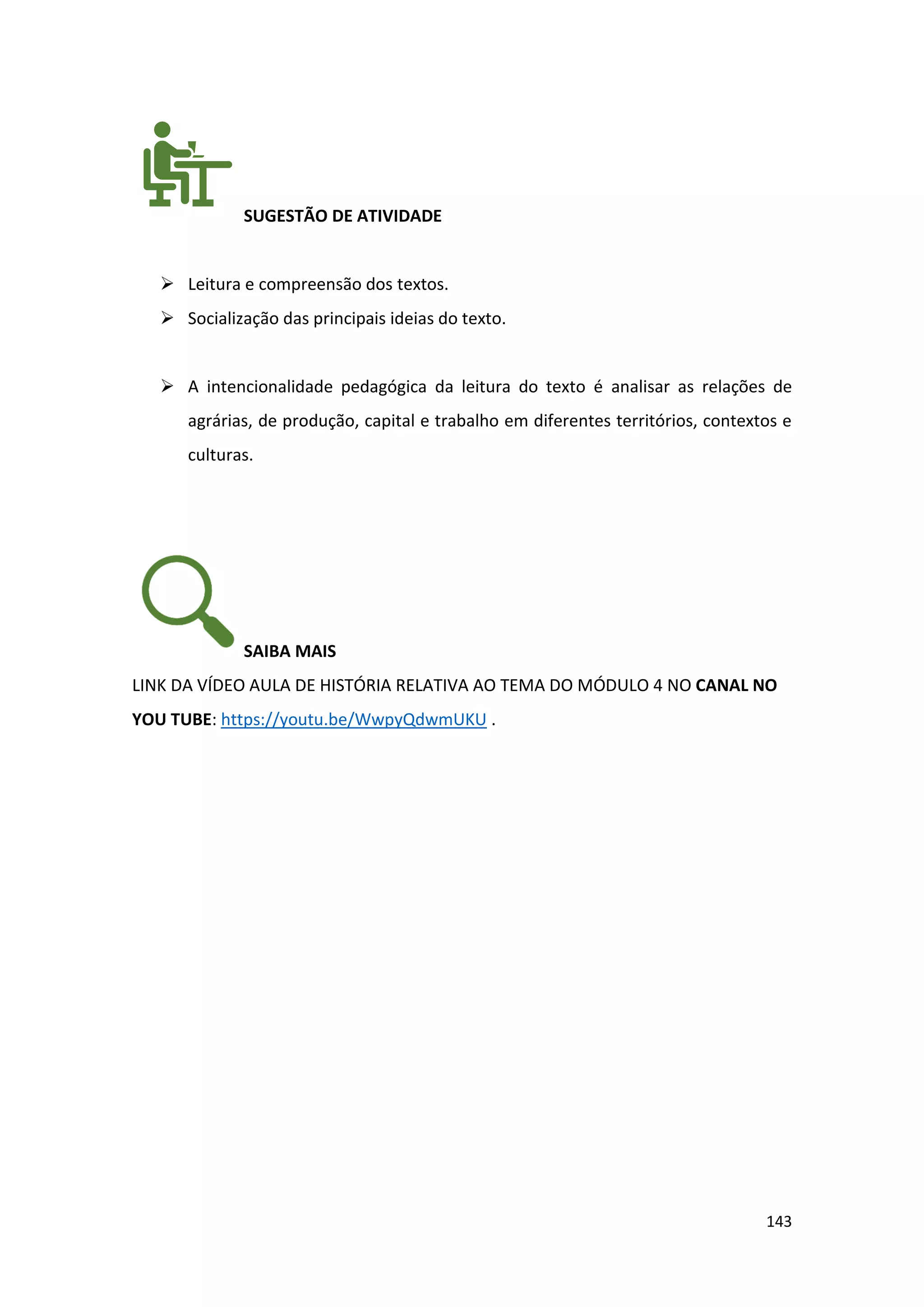 143
SUGESTÃO DE ATIVIDADE
➢ Leitura e compreensão dos textos.
➢ Socialização das principais ideias do texto.
➢ A intencionalidade pedagógica da leitura do texto é analisar as relações de
agrárias, de produção, capital e trabalho em diferentes territórios, contextos e
culturas.
SAIBA MAIS
LINK DA VÍDEO AULA DE HISTÓRIA RELATIVA AO TEMA DO MÓDULO 4 NO CANAL NO
YOU TUBE: https://youtu.be/WwpyQdwmUKU .
 