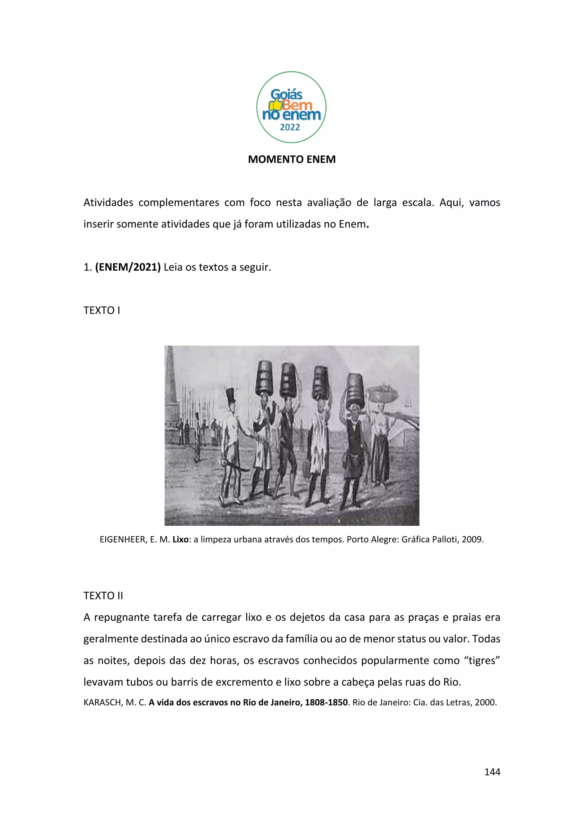 144
MOMENTO ENEM
Atividades complementares com foco nesta avaliação de larga escala. Aqui, vamos
inserir somente atividades que já foram utilizadas no Enem.
1. (ENEM/2021) Leia os textos a seguir.
TEXTO I
EIGENHEER, E. M. Lixo: a limpeza urbana através dos tempos. Porto Alegre: Gráfica Palloti, 2009.
TEXTO II
A repugnante tarefa de carregar lixo e os dejetos da casa para as praças e praias era
geralmente destinada ao único escravo da família ou ao de menor status ou valor. Todas
as noites, depois das dez horas, os escravos conhecidos popularmente como “tigres”
levavam tubos ou barris de excremento e lixo sobre a cabeça pelas ruas do Rio.
KARASCH, M. C. A vida dos escravos no Rio de Janeiro, 1808-1850. Rio de Janeiro: Cia. das Letras, 2000.
 