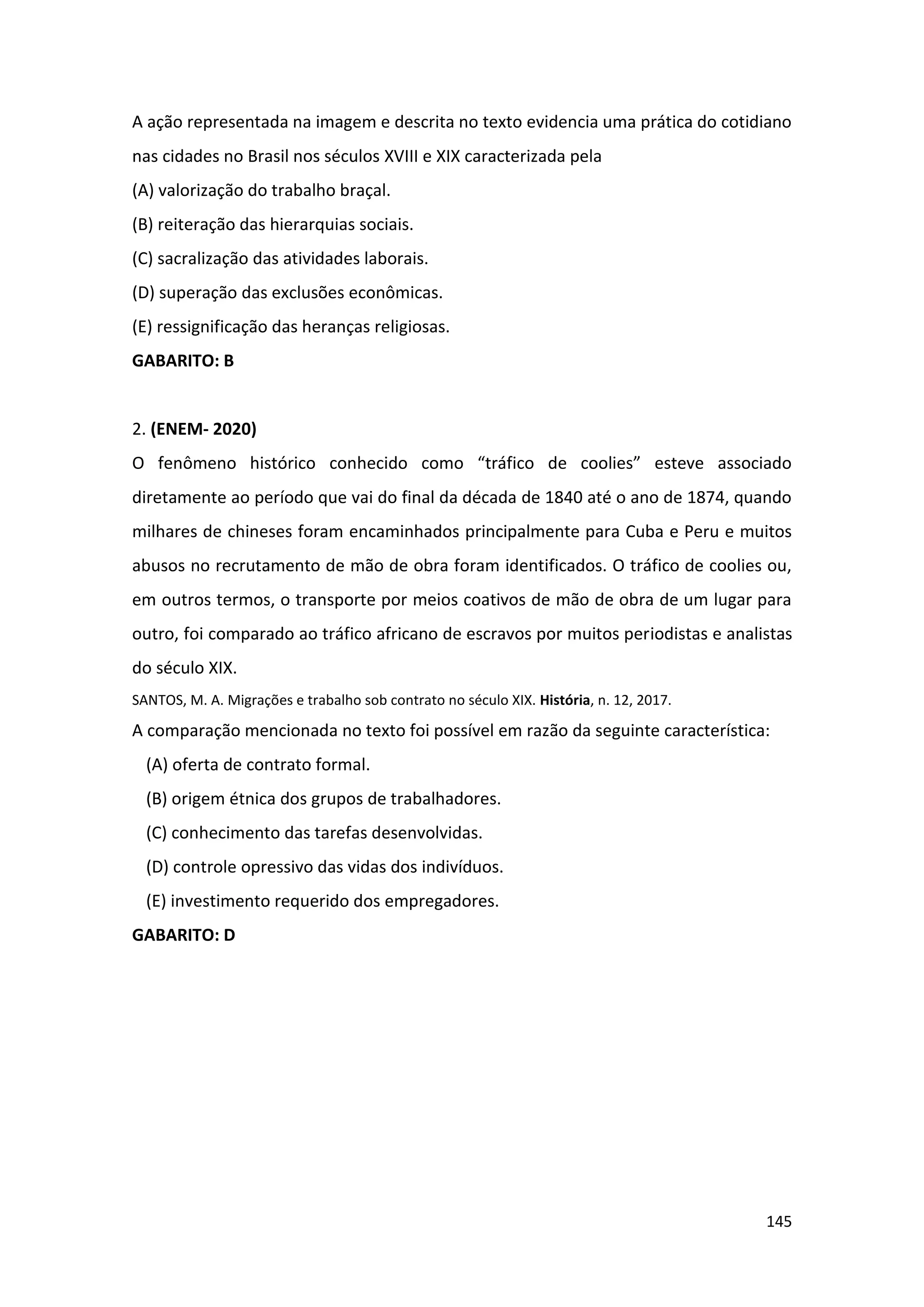 145
A ação representada na imagem e descrita no texto evidencia uma prática do cotidiano
nas cidades no Brasil nos séculos XVIII e XIX caracterizada pela
(A) valorização do trabalho braçal.
(B) reiteração das hierarquias sociais.
(C) sacralização das atividades laborais.
(D) superação das exclusões econômicas.
(E) ressignificação das heranças religiosas.
GABARITO: B
2. (ENEM- 2020)
O fenômeno histórico conhecido como “tráfico de coolies” esteve associado
diretamente ao período que vai do final da década de 1840 até o ano de 1874, quando
milhares de chineses foram encaminhados principalmente para Cuba e Peru e muitos
abusos no recrutamento de mão de obra foram identificados. O tráfico de coolies ou,
em outros termos, o transporte por meios coativos de mão de obra de um lugar para
outro, foi comparado ao tráfico africano de escravos por muitos periodistas e analistas
do século XIX.
SANTOS, M. A. Migrações e trabalho sob contrato no século XIX. História, n. 12, 2017.
A comparação mencionada no texto foi possível em razão da seguinte característica:
(A) oferta de contrato formal.
(B) origem étnica dos grupos de trabalhadores.
(C) conhecimento das tarefas desenvolvidas.
(D) controle opressivo das vidas dos indivíduos.
(E) investimento requerido dos empregadores.
GABARITO: D
 