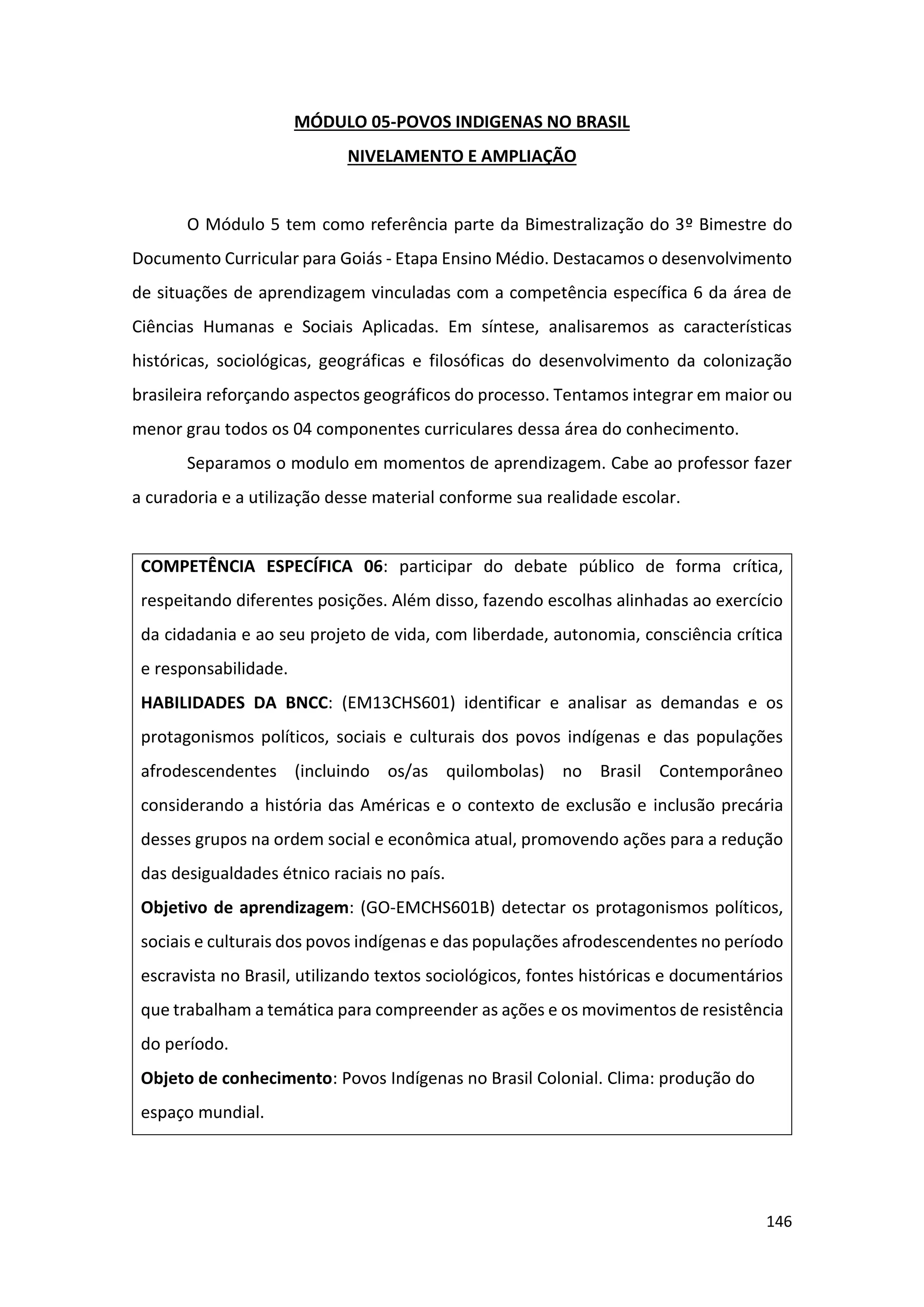 146
MÓDULO 05-POVOS INDIGENAS NO BRASIL
NIVELAMENTO E AMPLIAÇÃO
O Módulo 5 tem como referência parte da Bimestralização do 3º Bimestre do
Documento Curricular para Goiás - Etapa Ensino Médio. Destacamos o desenvolvimento
de situações de aprendizagem vinculadas com a competência específica 6 da área de
Ciências Humanas e Sociais Aplicadas. Em síntese, analisaremos as características
históricas, sociológicas, geográficas e filosóficas do desenvolvimento da colonização
brasileira reforçando aspectos geográficos do processo. Tentamos integrar em maior ou
menor grau todos os 04 componentes curriculares dessa área do conhecimento.
Separamos o modulo em momentos de aprendizagem. Cabe ao professor fazer
a curadoria e a utilização desse material conforme sua realidade escolar.
COMPETÊNCIA ESPECÍFICA 06: participar do debate público de forma crítica,
respeitando diferentes posições. Além disso, fazendo escolhas alinhadas ao exercício
da cidadania e ao seu projeto de vida, com liberdade, autonomia, consciência crítica
e responsabilidade.
HABILIDADES DA BNCC: (EM13CHS601) identificar e analisar as demandas e os
protagonismos políticos, sociais e culturais dos povos indígenas e das populações
afrodescendentes (incluindo os/as quilombolas) no Brasil Contemporâneo
considerando a história das Américas e o contexto de exclusão e inclusão precária
desses grupos na ordem social e econômica atual, promovendo ações para a redução
das desigualdades étnico raciais no país.
Objetivo de aprendizagem: (GO-EMCHS601B) detectar os protagonismos políticos,
sociais e culturais dos povos indígenas e das populações afrodescendentes no período
escravista no Brasil, utilizando textos sociológicos, fontes históricas e documentários
que trabalham a temática para compreender as ações e os movimentos de resistência
do período.
Objeto de conhecimento: Povos Indígenas no Brasil Colonial. Clima: produção do
espaço mundial.
 