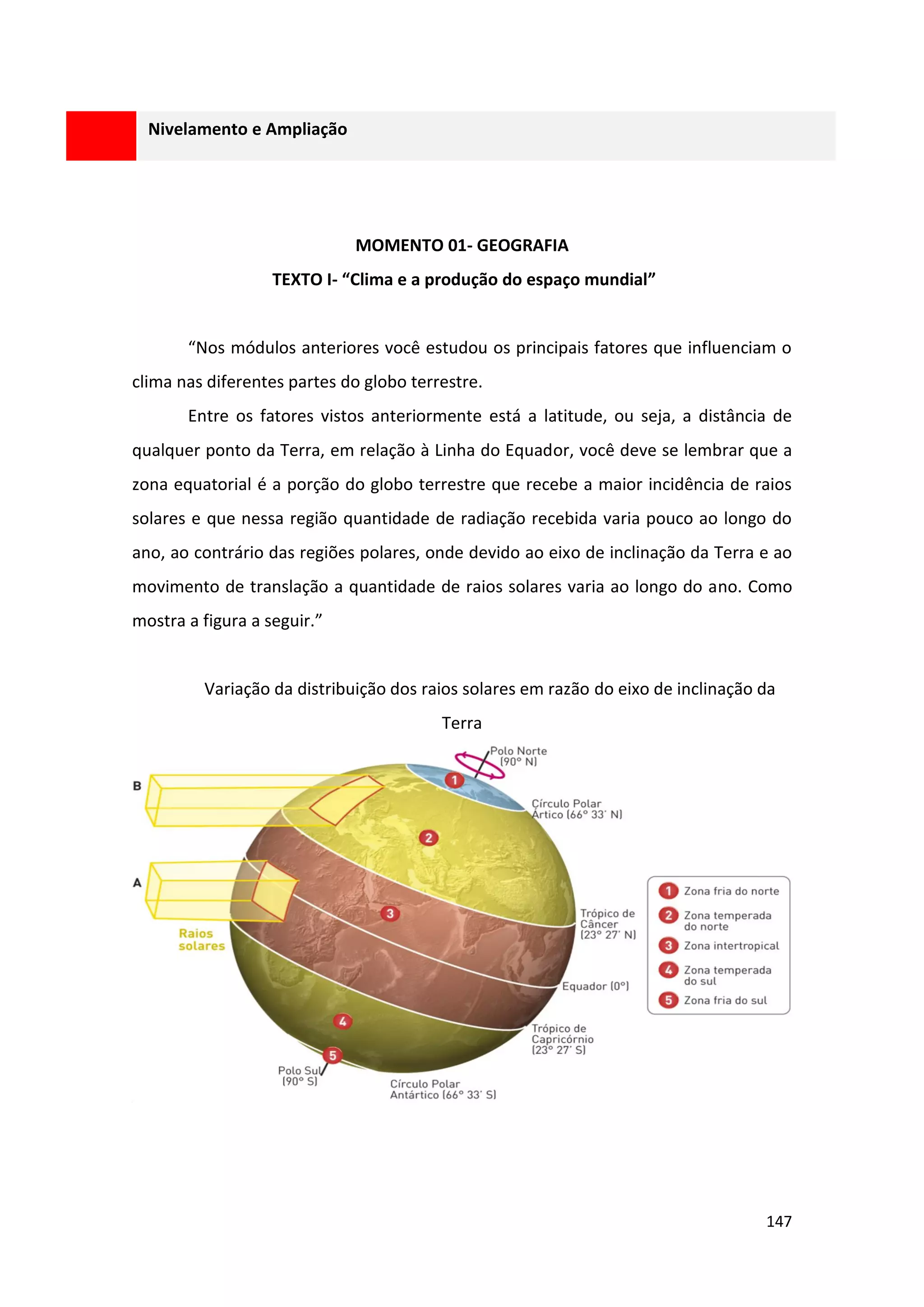 147
Nivelamento e Ampliação
MOMENTO 01- GEOGRAFIA
TEXTO I- “Clima e a produção do espaço mundial”
“Nos módulos anteriores você estudou os principais fatores que influenciam o
clima nas diferentes partes do globo terrestre.
Entre os fatores vistos anteriormente está a latitude, ou seja, a distância de
qualquer ponto da Terra, em relação à Linha do Equador, você deve se lembrar que a
zona equatorial é a porção do globo terrestre que recebe a maior incidência de raios
solares e que nessa região quantidade de radiação recebida varia pouco ao longo do
ano, ao contrário das regiões polares, onde devido ao eixo de inclinação da Terra e ao
movimento de translação a quantidade de raios solares varia ao longo do ano. Como
mostra a figura a seguir.”
Variação da distribuição dos raios solares em razão do eixo de inclinação da
Terra
 