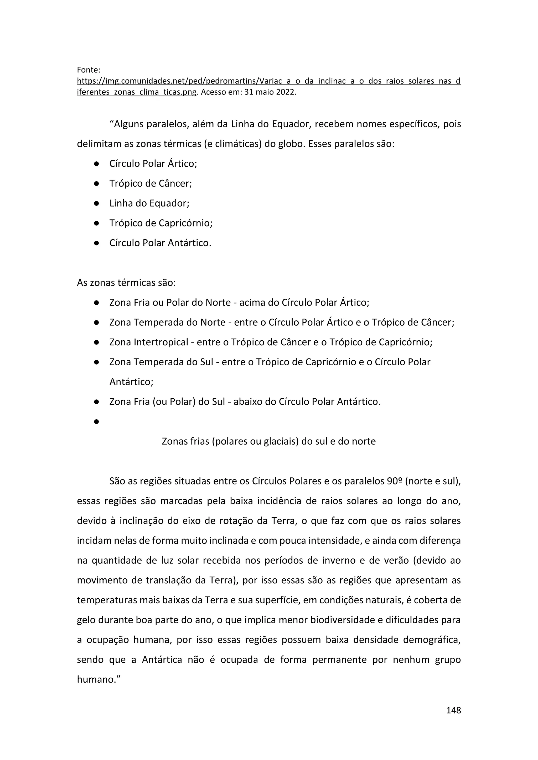 148
Fonte:
https://img.comunidades.net/ped/pedromartins/Variac_a_o_da_inclinac_a_o_dos_raios_solares_nas_d
iferentes_zonas_clima_ticas.png. Acesso em: 31 maio 2022.
“Alguns paralelos, além da Linha do Equador, recebem nomes específicos, pois
delimitam as zonas térmicas (e climáticas) do globo. Esses paralelos são:
● Círculo Polar Ártico;
● Trópico de Câncer;
● Linha do Equador;
● Trópico de Capricórnio;
● Círculo Polar Antártico.
As zonas térmicas são:
● Zona Fria ou Polar do Norte - acima do Círculo Polar Ártico;
● Zona Temperada do Norte - entre o Círculo Polar Ártico e o Trópico de Câncer;
● Zona Intertropical - entre o Trópico de Câncer e o Trópico de Capricórnio;
● Zona Temperada do Sul - entre o Trópico de Capricórnio e o Círculo Polar
Antártico;
● Zona Fria (ou Polar) do Sul - abaixo do Círculo Polar Antártico.
●
Zonas frias (polares ou glaciais) do sul e do norte
São as regiões situadas entre os Círculos Polares e os paralelos 90º (norte e sul),
essas regiões são marcadas pela baixa incidência de raios solares ao longo do ano,
devido à inclinação do eixo de rotação da Terra, o que faz com que os raios solares
incidam nelas de forma muito inclinada e com pouca intensidade, e ainda com diferença
na quantidade de luz solar recebida nos períodos de inverno e de verão (devido ao
movimento de translação da Terra), por isso essas são as regiões que apresentam as
temperaturas mais baixas da Terra e sua superfície, em condições naturais, é coberta de
gelo durante boa parte do ano, o que implica menor biodiversidade e dificuldades para
a ocupação humana, por isso essas regiões possuem baixa densidade demográfica,
sendo que a Antártica não é ocupada de forma permanente por nenhum grupo
humano.”
 