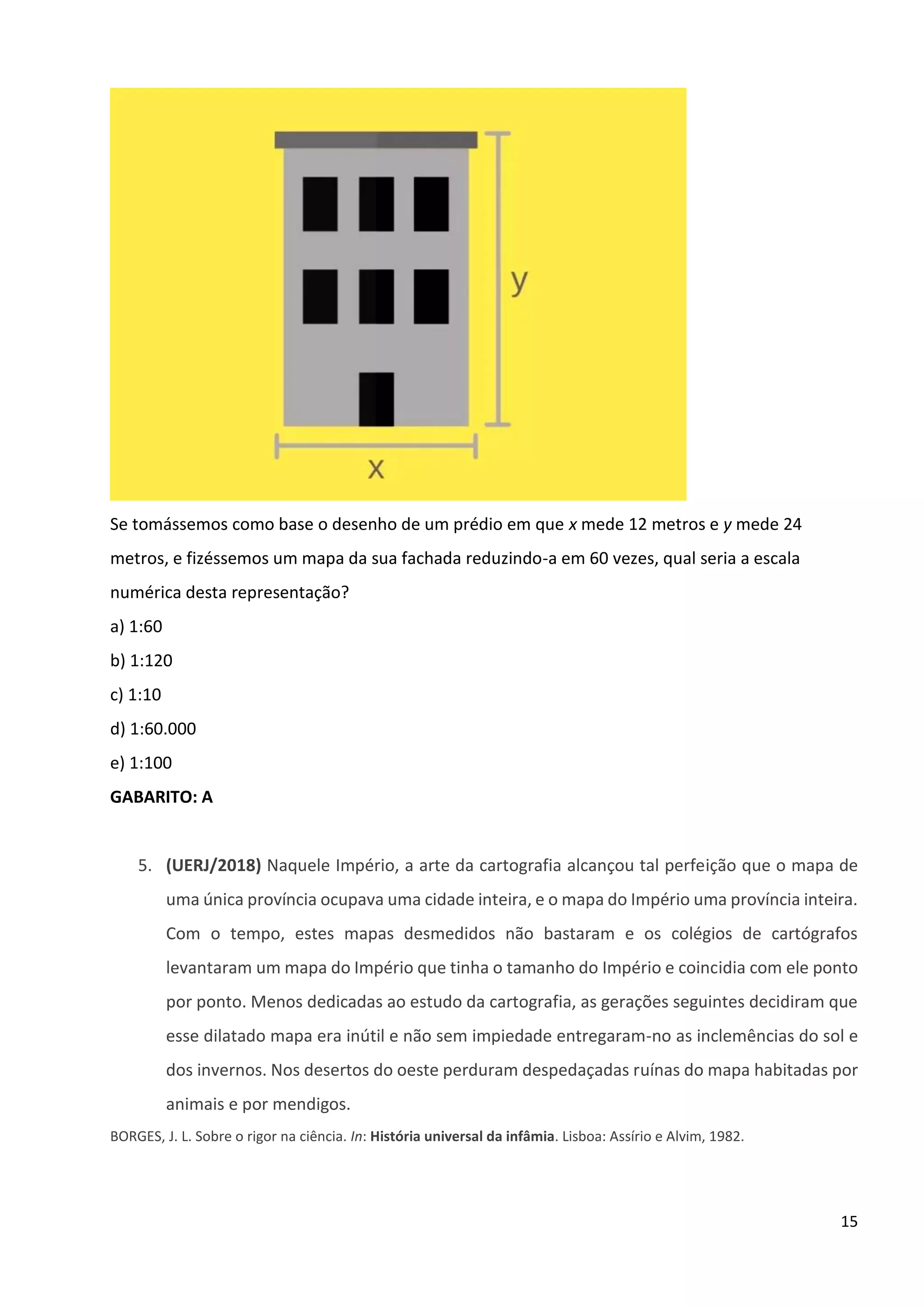 15
Se tomássemos como base o desenho de um prédio em que x mede 12 metros e y mede 24
metros, e fizéssemos um mapa da sua fachada reduzindo-a em 60 vezes, qual seria a escala
numérica desta representação?
a) 1:60
b) 1:120
c) 1:10
d) 1:60.000
e) 1:100
GABARITO: A
5. (UERJ/2018) Naquele Império, a arte da cartografia alcançou tal perfeição que o mapa de
uma única província ocupava uma cidade inteira, e o mapa do Império uma província inteira.
Com o tempo, estes mapas desmedidos não bastaram e os colégios de cartógrafos
levantaram um mapa do Império que tinha o tamanho do Império e coincidia com ele ponto
por ponto. Menos dedicadas ao estudo da cartografia, as gerações seguintes decidiram que
esse dilatado mapa era inútil e não sem impiedade entregaram-no as inclemências do sol e
dos invernos. Nos desertos do oeste perduram despedaçadas ruínas do mapa habitadas por
animais e por mendigos.
BORGES, J. L. Sobre o rigor na ciência. In: História universal da infâmia. Lisboa: Assírio e Alvim, 1982.
 