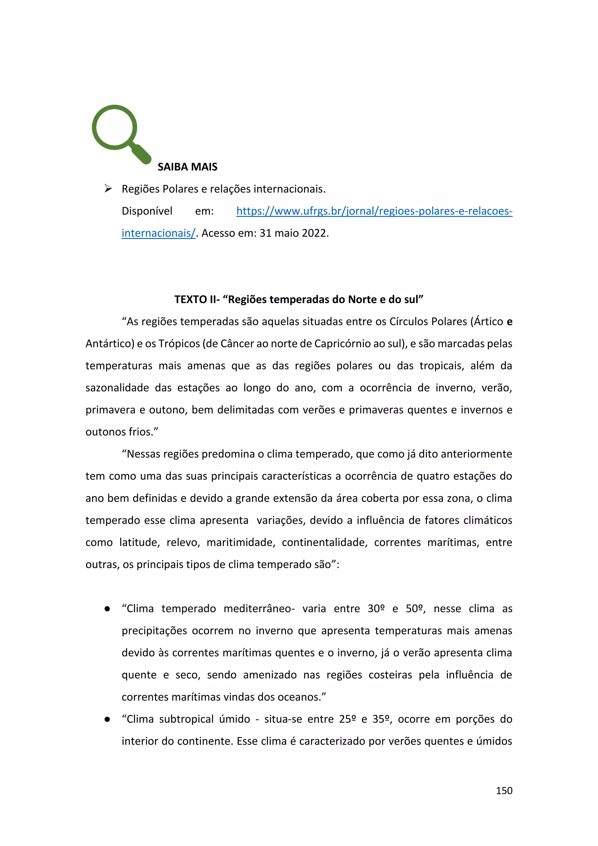 150
SAIBA MAIS
➢ Regiões Polares e relações internacionais.
Disponível em: https://www.ufrgs.br/jornal/regioes-polares-e-relacoes-
internacionais/. Acesso em: 31 maio 2022.
TEXTO II- “Regiões temperadas do Norte e do sul”
“As regiões temperadas são aquelas situadas entre os Círculos Polares (Ártico e
Antártico) e os Trópicos (de Câncer ao norte de Capricórnio ao sul), e são marcadas pelas
temperaturas mais amenas que as das regiões polares ou das tropicais, além da
sazonalidade das estações ao longo do ano, com a ocorrência de inverno, verão,
primavera e outono, bem delimitadas com verões e primaveras quentes e invernos e
outonos frios.”
“Nessas regiões predomina o clima temperado, que como já dito anteriormente
tem como uma das suas principais características a ocorrência de quatro estações do
ano bem definidas e devido a grande extensão da área coberta por essa zona, o clima
temperado esse clima apresenta variações, devido a influência de fatores climáticos
como latitude, relevo, maritimidade, continentalidade, correntes marítimas, entre
outras, os principais tipos de clima temperado são”:
● “Clima temperado mediterrâneo- varia entre 30º e 50º, nesse clima as
precipitações ocorrem no inverno que apresenta temperaturas mais amenas
devido às correntes marítimas quentes e o inverno, já o verão apresenta clima
quente e seco, sendo amenizado nas regiões costeiras pela influência de
correntes marítimas vindas dos oceanos.”
● “Clima subtropical úmido - situa-se entre 25º e 35º, ocorre em porções do
interior do continente. Esse clima é caracterizado por verões quentes e úmidos
 