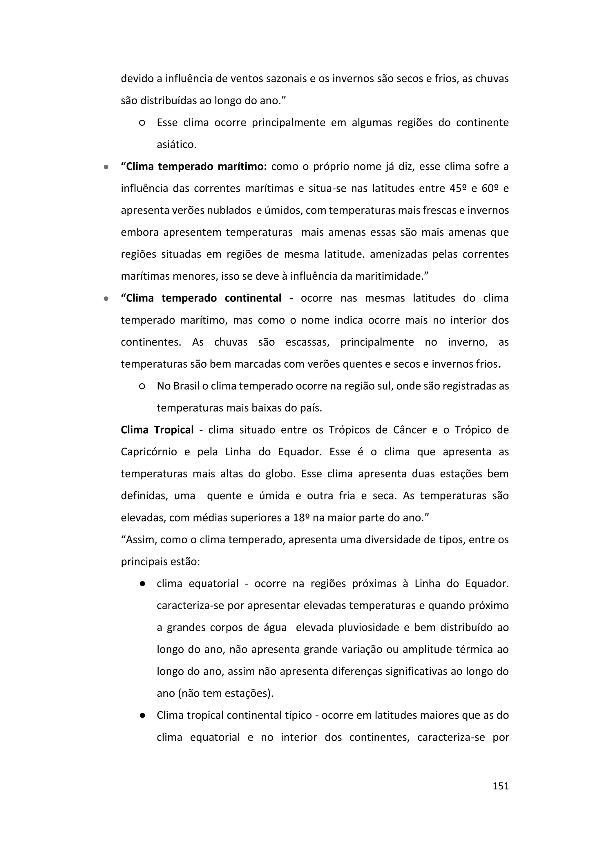 151
devido a influência de ventos sazonais e os invernos são secos e frios, as chuvas
são distribuídas ao longo do ano.”
○ Esse clima ocorre principalmente em algumas regiões do continente
asiático.
● “Clima temperado marítimo: como o próprio nome já diz, esse clima sofre a
influência das correntes marítimas e situa-se nas latitudes entre 45º e 60º e
apresenta verões nublados e úmidos, com temperaturas mais frescas e invernos
embora apresentem temperaturas mais amenas essas são mais amenas que
regiões situadas em regiões de mesma latitude. amenizadas pelas correntes
marítimas menores, isso se deve à influência da maritimidade.”
● “Clima temperado continental - ocorre nas mesmas latitudes do clima
temperado marítimo, mas como o nome indica ocorre mais no interior dos
continentes. As chuvas são escassas, principalmente no inverno, as
temperaturas são bem marcadas com verões quentes e secos e invernos frios.
○ No Brasil o clima temperado ocorre na região sul, onde são registradas as
temperaturas mais baixas do país.
Clima Tropical - clima situado entre os Trópicos de Câncer e o Trópico de
Capricórnio e pela Linha do Equador. Esse é o clima que apresenta as
temperaturas mais altas do globo. Esse clima apresenta duas estações bem
definidas, uma quente e úmida e outra fria e seca. As temperaturas são
elevadas, com médias superiores a 18º na maior parte do ano.”
“Assim, como o clima temperado, apresenta uma diversidade de tipos, entre os
principais estão:
● clima equatorial - ocorre na regiões próximas à Linha do Equador.
caracteriza-se por apresentar elevadas temperaturas e quando próximo
a grandes corpos de água elevada pluviosidade e bem distribuído ao
longo do ano, não apresenta grande variação ou amplitude térmica ao
longo do ano, assim não apresenta diferenças significativas ao longo do
ano (não tem estações).
● Clima tropical continental típico - ocorre em latitudes maiores que as do
clima equatorial e no interior dos continentes, caracteriza-se por
 