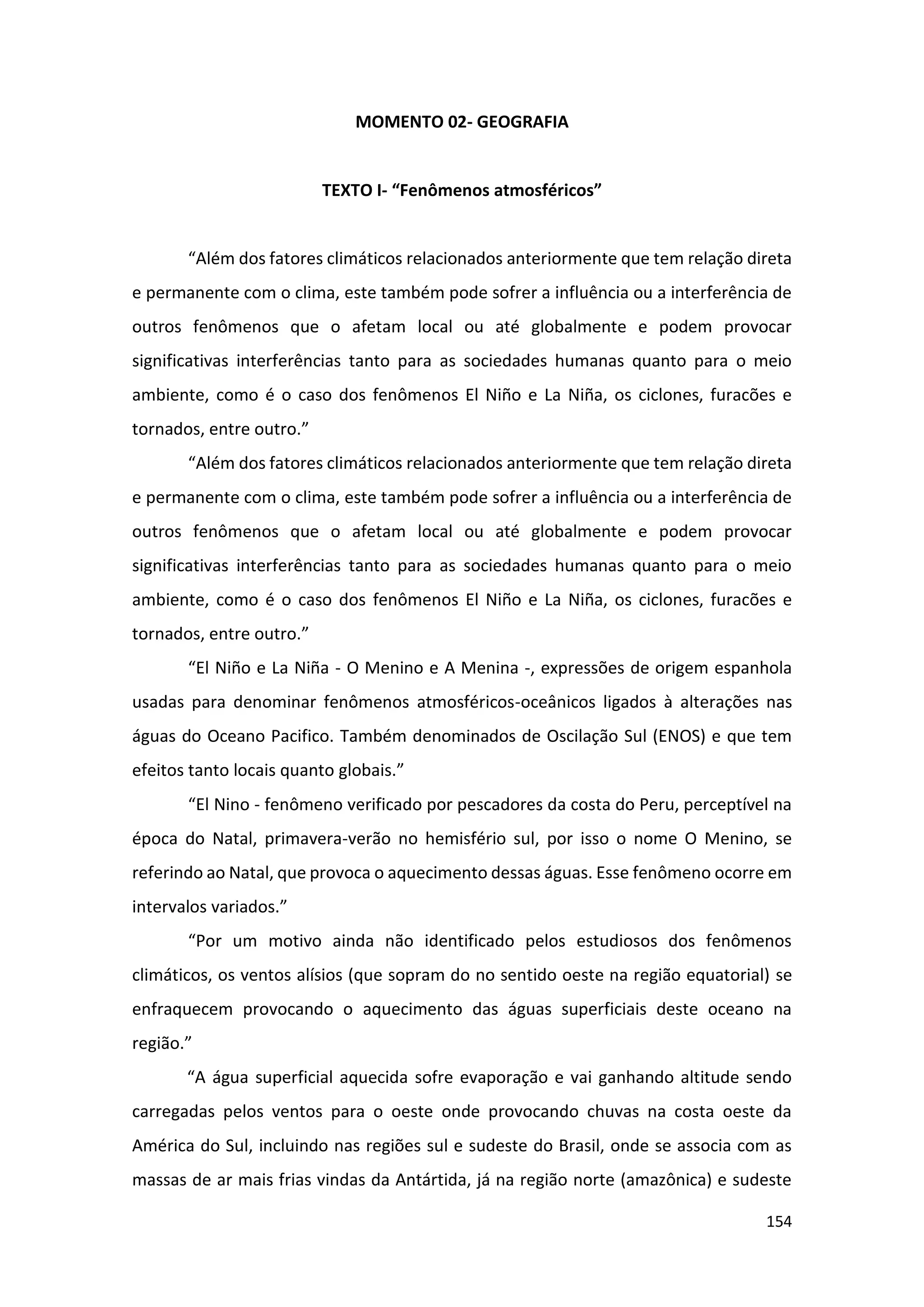 154
MOMENTO 02- GEOGRAFIA
TEXTO I- “Fenômenos atmosféricos”
“Além dos fatores climáticos relacionados anteriormente que tem relação direta
e permanente com o clima, este também pode sofrer a influência ou a interferência de
outros fenômenos que o afetam local ou até globalmente e podem provocar
significativas interferências tanto para as sociedades humanas quanto para o meio
ambiente, como é o caso dos fenômenos El Niño e La Niña, os ciclones, furacões e
tornados, entre outro.”
“Além dos fatores climáticos relacionados anteriormente que tem relação direta
e permanente com o clima, este também pode sofrer a influência ou a interferência de
outros fenômenos que o afetam local ou até globalmente e podem provocar
significativas interferências tanto para as sociedades humanas quanto para o meio
ambiente, como é o caso dos fenômenos El Niño e La Niña, os ciclones, furacões e
tornados, entre outro.”
“El Niño e La Niña - O Menino e A Menina -, expressões de origem espanhola
usadas para denominar fenômenos atmosféricos-oceânicos ligados à alterações nas
águas do Oceano Pacifico. Também denominados de Oscilação Sul (ENOS) e que tem
efeitos tanto locais quanto globais.”
“El Nino - fenômeno verificado por pescadores da costa do Peru, perceptível na
época do Natal, primavera-verão no hemisfério sul, por isso o nome O Menino, se
referindo ao Natal, que provoca o aquecimento dessas águas. Esse fenômeno ocorre em
intervalos variados.”
“Por um motivo ainda não identificado pelos estudiosos dos fenômenos
climáticos, os ventos alísios (que sopram do no sentido oeste na região equatorial) se
enfraquecem provocando o aquecimento das águas superficiais deste oceano na
região.”
“A água superficial aquecida sofre evaporação e vai ganhando altitude sendo
carregadas pelos ventos para o oeste onde provocando chuvas na costa oeste da
América do Sul, incluindo nas regiões sul e sudeste do Brasil, onde se associa com as
massas de ar mais frias vindas da Antártida, já na região norte (amazônica) e sudeste
 