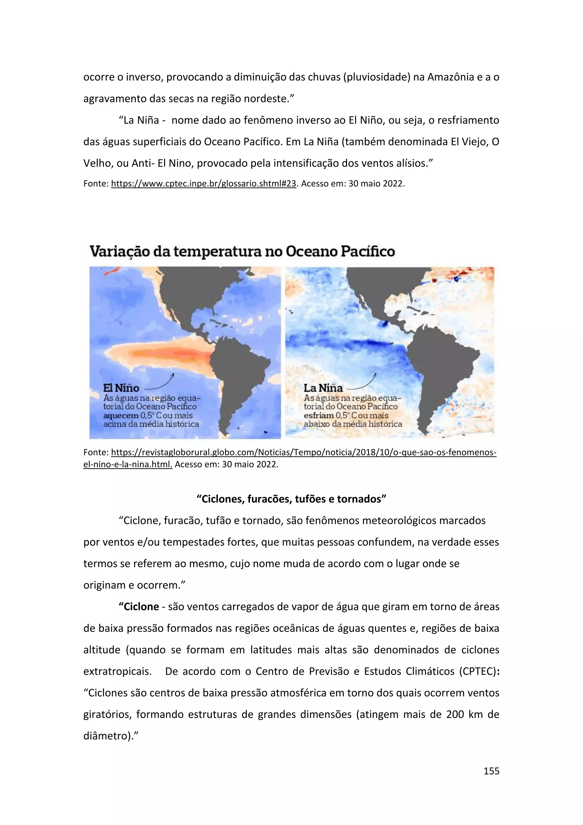 155
ocorre o inverso, provocando a diminuição das chuvas (pluviosidade) na Amazônia e a o
agravamento das secas na região nordeste.”
“La Niña - nome dado ao fenômeno inverso ao El Niño, ou seja, o resfriamento
das águas superficiais do Oceano Pacífico. Em La Niña (também denominada El Viejo, O
Velho, ou Anti- El Nino, provocado pela intensificação dos ventos alísios.”
Fonte: https://www.cptec.inpe.br/glossario.shtml#23. Acesso em: 30 maio 2022.
Fonte: https://revistagloborural.globo.com/Noticias/Tempo/noticia/2018/10/o-que-sao-os-fenomenos-
el-nino-e-la-nina.html. Acesso em: 30 maio 2022.
“Ciclones, furacões, tufões e tornados”
“Ciclone, furacão, tufão e tornado, são fenômenos meteorológicos marcados
por ventos e/ou tempestades fortes, que muitas pessoas confundem, na verdade esses
termos se referem ao mesmo, cujo nome muda de acordo com o lugar onde se
originam e ocorrem.”
“Ciclone - são ventos carregados de vapor de água que giram em torno de áreas
de baixa pressão formados nas regiões oceânicas de águas quentes e, regiões de baixa
altitude (quando se formam em latitudes mais altas são denominados de ciclones
extratropicais. De acordo com o Centro de Previsão e Estudos Climáticos (CPTEC):
“Ciclones são centros de baixa pressão atmosférica em torno dos quais ocorrem ventos
giratórios, formando estruturas de grandes dimensões (atingem mais de 200 km de
diâmetro).”
 