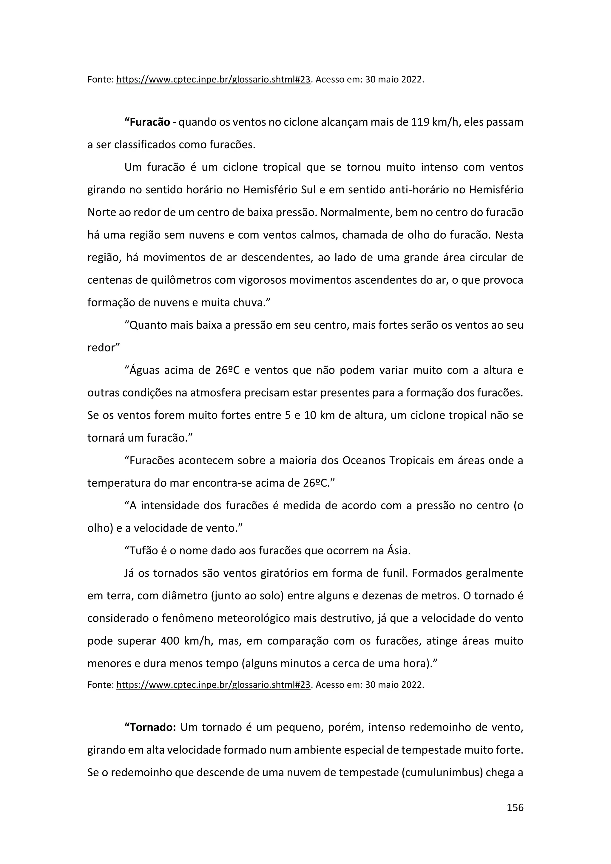 156
Fonte: https://www.cptec.inpe.br/glossario.shtml#23. Acesso em: 30 maio 2022.
“Furacão - quando os ventos no ciclone alcançam mais de 119 km/h, eles passam
a ser classificados como furacões.
Um furacão é um ciclone tropical que se tornou muito intenso com ventos
girando no sentido horário no Hemisfério Sul e em sentido anti-horário no Hemisfério
Norte ao redor de um centro de baixa pressão. Normalmente, bem no centro do furacão
há uma região sem nuvens e com ventos calmos, chamada de olho do furacão. Nesta
região, há movimentos de ar descendentes, ao lado de uma grande área circular de
centenas de quilômetros com vigorosos movimentos ascendentes do ar, o que provoca
formação de nuvens e muita chuva.”
“Quanto mais baixa a pressão em seu centro, mais fortes serão os ventos ao seu
redor”
“Águas acima de 26ºC e ventos que não podem variar muito com a altura e
outras condições na atmosfera precisam estar presentes para a formação dos furacões.
Se os ventos forem muito fortes entre 5 e 10 km de altura, um ciclone tropical não se
tornará um furacão.”
“Furacões acontecem sobre a maioria dos Oceanos Tropicais em áreas onde a
temperatura do mar encontra-se acima de 26ºC.”
“A intensidade dos furacões é medida de acordo com a pressão no centro (o
olho) e a velocidade de vento.”
“Tufão é o nome dado aos furacões que ocorrem na Ásia.
Já os tornados são ventos giratórios em forma de funil. Formados geralmente
em terra, com diâmetro (junto ao solo) entre alguns e dezenas de metros. O tornado é
considerado o fenômeno meteorológico mais destrutivo, já que a velocidade do vento
pode superar 400 km/h, mas, em comparação com os furacões, atinge áreas muito
menores e dura menos tempo (alguns minutos a cerca de uma hora).”
Fonte: https://www.cptec.inpe.br/glossario.shtml#23. Acesso em: 30 maio 2022.
“Tornado: Um tornado é um pequeno, porém, intenso redemoinho de vento,
girando em alta velocidade formado num ambiente especial de tempestade muito forte.
Se o redemoinho que descende de uma nuvem de tempestade (cumulunimbus) chega a
 