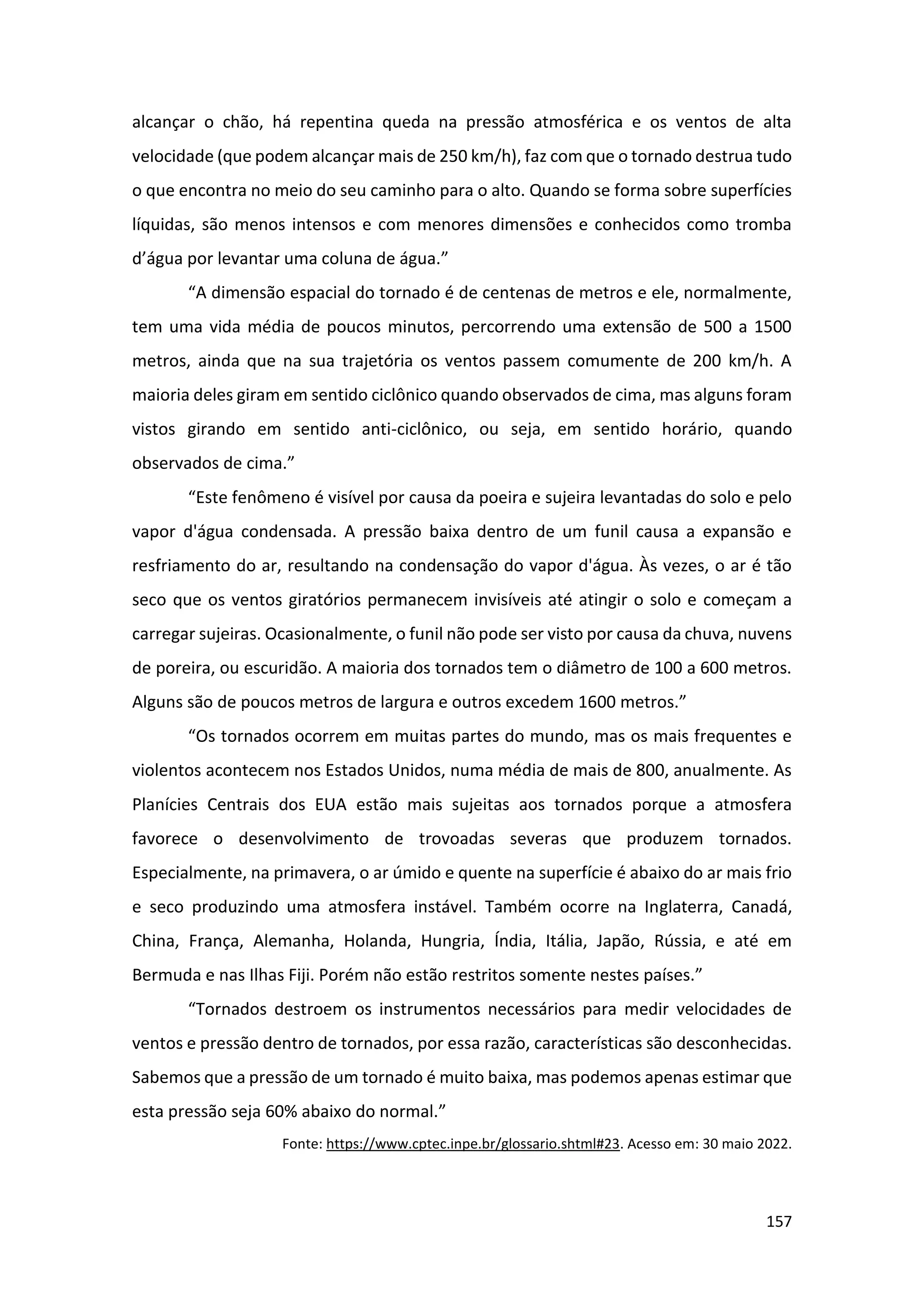 157
alcançar o chão, há repentina queda na pressão atmosférica e os ventos de alta
velocidade (que podem alcançar mais de 250 km/h), faz com que o tornado destrua tudo
o que encontra no meio do seu caminho para o alto. Quando se forma sobre superfícies
líquidas, são menos intensos e com menores dimensões e conhecidos como tromba
d’água por levantar uma coluna de água.”
“A dimensão espacial do tornado é de centenas de metros e ele, normalmente,
tem uma vida média de poucos minutos, percorrendo uma extensão de 500 a 1500
metros, ainda que na sua trajetória os ventos passem comumente de 200 km/h. A
maioria deles giram em sentido ciclônico quando observados de cima, mas alguns foram
vistos girando em sentido anti-ciclônico, ou seja, em sentido horário, quando
observados de cima.”
“Este fenômeno é visível por causa da poeira e sujeira levantadas do solo e pelo
vapor d'água condensada. A pressão baixa dentro de um funil causa a expansão e
resfriamento do ar, resultando na condensação do vapor d'água. Às vezes, o ar é tão
seco que os ventos giratórios permanecem invisíveis até atingir o solo e começam a
carregar sujeiras. Ocasionalmente, o funil não pode ser visto por causa da chuva, nuvens
de poreira, ou escuridão. A maioria dos tornados tem o diâmetro de 100 a 600 metros.
Alguns são de poucos metros de largura e outros excedem 1600 metros.”
“Os tornados ocorrem em muitas partes do mundo, mas os mais frequentes e
violentos acontecem nos Estados Unidos, numa média de mais de 800, anualmente. As
Planícies Centrais dos EUA estão mais sujeitas aos tornados porque a atmosfera
favorece o desenvolvimento de trovoadas severas que produzem tornados.
Especialmente, na primavera, o ar úmido e quente na superfície é abaixo do ar mais frio
e seco produzindo uma atmosfera instável. Também ocorre na Inglaterra, Canadá,
China, França, Alemanha, Holanda, Hungria, Índia, Itália, Japão, Rússia, e até em
Bermuda e nas Ilhas Fiji. Porém não estão restritos somente nestes países.”
“Tornados destroem os instrumentos necessários para medir velocidades de
ventos e pressão dentro de tornados, por essa razão, características são desconhecidas.
Sabemos que a pressão de um tornado é muito baixa, mas podemos apenas estimar que
esta pressão seja 60% abaixo do normal.”
Fonte: https://www.cptec.inpe.br/glossario.shtml#23. Acesso em: 30 maio 2022.
 