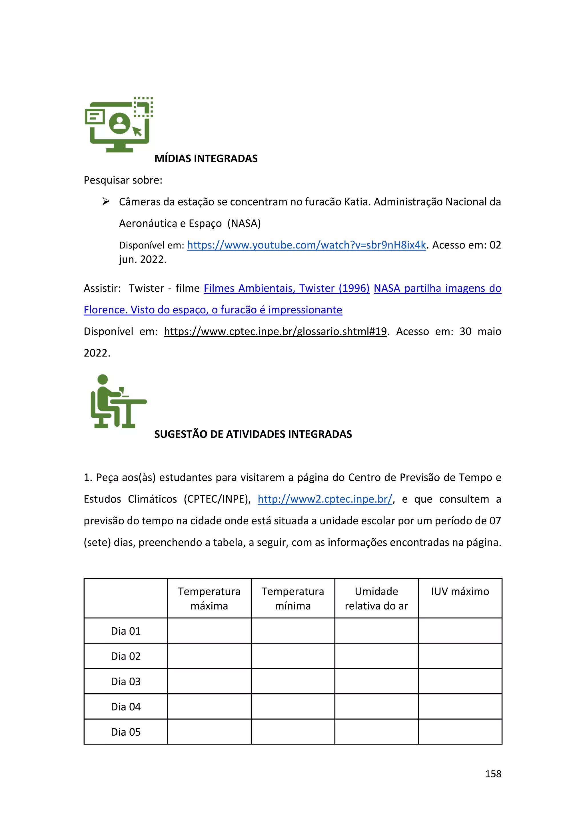 158
MÍDIAS INTEGRADAS
Pesquisar sobre:
➢ Câmeras da estação se concentram no furacão Katia. Administração Nacional da
Aeronáutica e Espaço (NASA)
Disponível em: https://www.youtube.com/watch?v=sbr9nH8ix4k. Acesso em: 02
jun. 2022.
Assistir: Twister - filme Filmes Ambientais, Twister (1996) NASA partilha imagens do
Florence. Visto do espaço, o furacão é impressionante
Disponível em: https://www.cptec.inpe.br/glossario.shtml#19. Acesso em: 30 maio
2022.
SUGESTÃO DE ATIVIDADES INTEGRADAS
1. Peça aos(às) estudantes para visitarem a página do Centro de Previsão de Tempo e
Estudos Climáticos (CPTEC/INPE), http://www2.cptec.inpe.br/, e que consultem a
previsão do tempo na cidade onde está situada a unidade escolar por um período de 07
(sete) dias, preenchendo a tabela, a seguir, com as informações encontradas na página.
Temperatura
máxima
Temperatura
mínima
Umidade
relativa do ar
IUV máximo
Dia 01
Dia 02
Dia 03
Dia 04
Dia 05
 