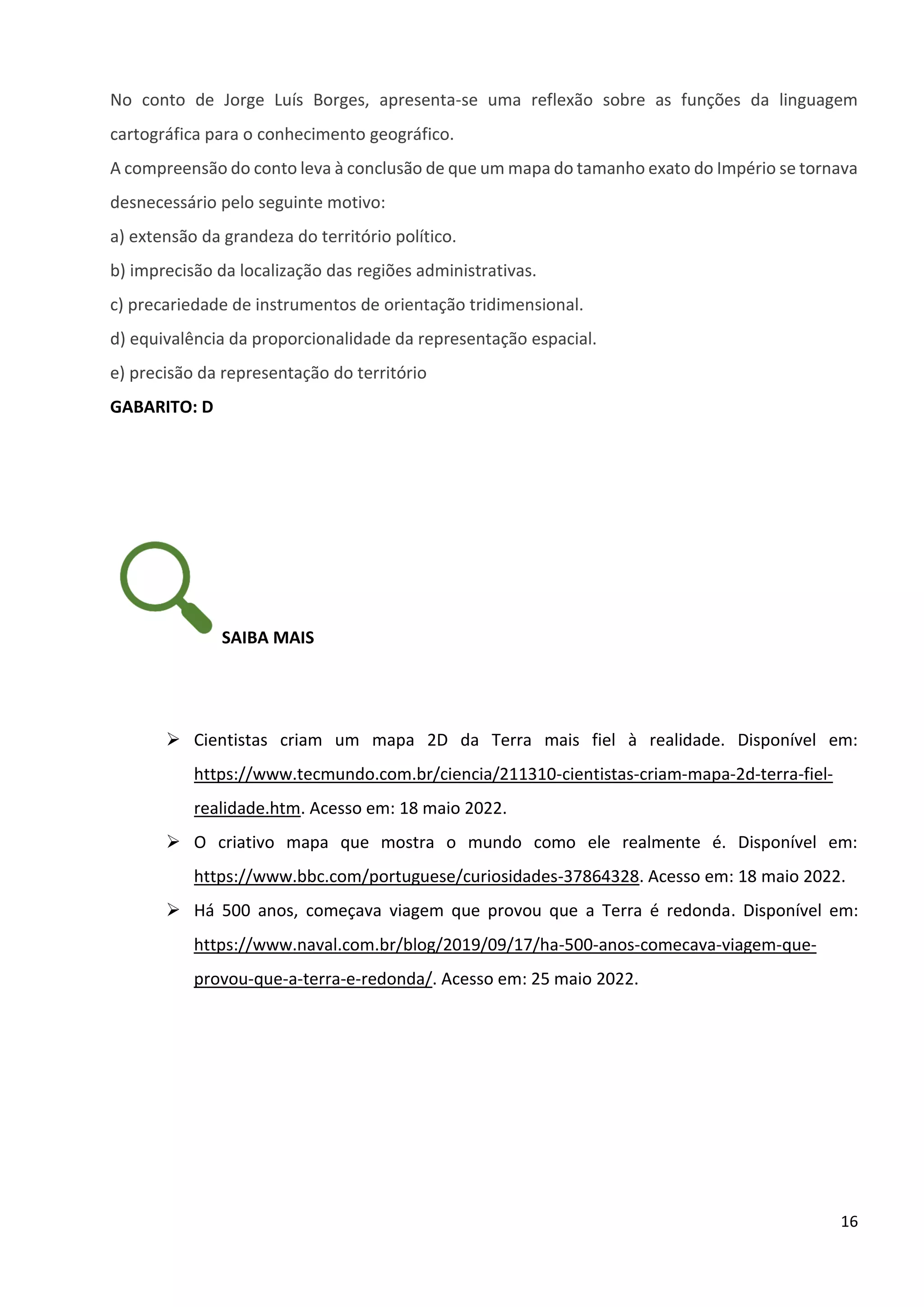 16
No conto de Jorge Luís Borges, apresenta-se uma reflexão sobre as funções da linguagem
cartográfica para o conhecimento geográfico.
A compreensão do conto leva à conclusão de que um mapa do tamanho exato do Império se tornava
desnecessário pelo seguinte motivo:
a) extensão da grandeza do território político.
b) imprecisão da localização das regiões administrativas.
c) precariedade de instrumentos de orientação tridimensional.
d) equivalência da proporcionalidade da representação espacial.
e) precisão da representação do território
GABARITO: D
SAIBA MAIS
➢ Cientistas criam um mapa 2D da Terra mais fiel à realidade. Disponível em:
https://www.tecmundo.com.br/ciencia/211310-cientistas-criam-mapa-2d-terra-fiel-
realidade.htm. Acesso em: 18 maio 2022.
➢ O criativo mapa que mostra o mundo como ele realmente é. Disponível em:
https://www.bbc.com/portuguese/curiosidades-37864328. Acesso em: 18 maio 2022.
➢ Há 500 anos, começava viagem que provou que a Terra é redonda. Disponível em:
https://www.naval.com.br/blog/2019/09/17/ha-500-anos-comecava-viagem-que-
provou-que-a-terra-e-redonda/. Acesso em: 25 maio 2022.
 