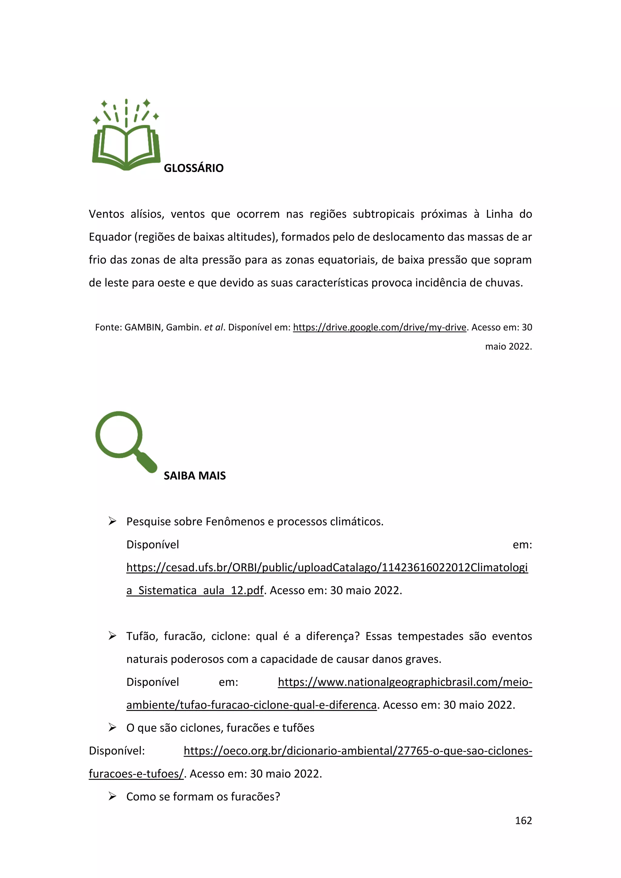 162
GLOSSÁRIO
Ventos alísios, ventos que ocorrem nas regiões subtropicais próximas à Linha do
Equador (regiões de baixas altitudes), formados pelo de deslocamento das massas de ar
frio das zonas de alta pressão para as zonas equatoriais, de baixa pressão que sopram
de leste para oeste e que devido as suas características provoca incidência de chuvas.
Fonte: GAMBIN, Gambin. et al. Disponível em: https://drive.google.com/drive/my-drive. Acesso em: 30
maio 2022.
SAIBA MAIS
➢ Pesquise sobre Fenômenos e processos climáticos.
Disponível em:
https://cesad.ufs.br/ORBI/public/uploadCatalago/11423616022012Climatologi
a_Sistematica_aula_12.pdf. Acesso em: 30 maio 2022.
➢ Tufão, furacão, ciclone: qual é a diferença? Essas tempestades são eventos
naturais poderosos com a capacidade de causar danos graves.
Disponível em: https://www.nationalgeographicbrasil.com/meio-
ambiente/tufao-furacao-ciclone-qual-e-diferenca. Acesso em: 30 maio 2022.
➢ O que são ciclones, furacões e tufões
Disponível: https://oeco.org.br/dicionario-ambiental/27765-o-que-sao-ciclones-
furacoes-e-tufoes/. Acesso em: 30 maio 2022.
➢ Como se formam os furacões?
 