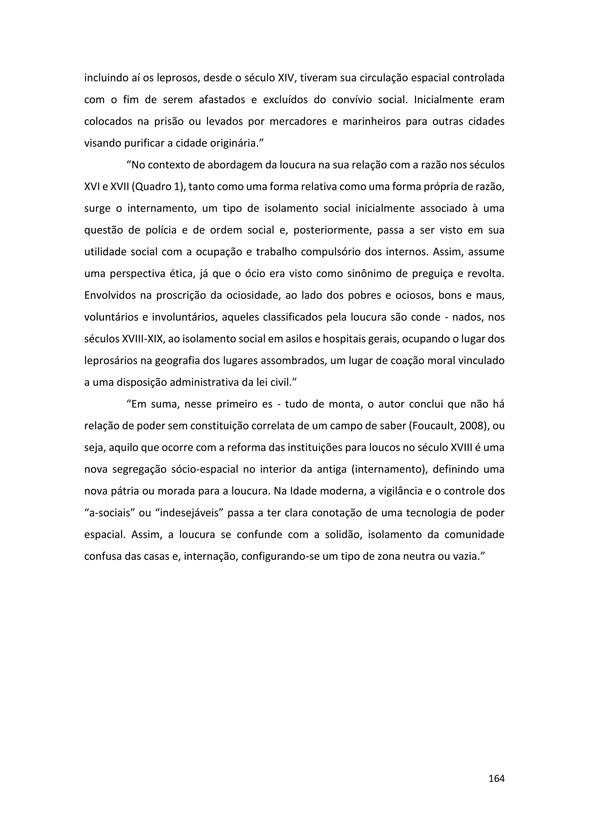 164
incluindo aí os leprosos, desde o século XIV, tiveram sua circulação espacial controlada
com o fim de serem afastados e excluídos do convívio social. Inicialmente eram
colocados na prisão ou levados por mercadores e marinheiros para outras cidades
visando purificar a cidade originária.”
“No contexto de abordagem da loucura na sua relação com a razão nos séculos
XVI e XVII (Quadro 1), tanto como uma forma relativa como uma forma própria de razão,
surge o internamento, um tipo de isolamento social inicialmente associado à uma
questão de polícia e de ordem social e, posteriormente, passa a ser visto em sua
utilidade social com a ocupação e trabalho compulsório dos internos. Assim, assume
uma perspectiva ética, já que o ócio era visto como sinônimo de preguiça e revolta.
Envolvidos na proscrição da ociosidade, ao lado dos pobres e ociosos, bons e maus,
voluntários e involuntários, aqueles classificados pela loucura são conde - nados, nos
séculos XVIII-XIX, ao isolamento social em asilos e hospitais gerais, ocupando o lugar dos
leprosários na geografia dos lugares assombrados, um lugar de coação moral vinculado
a uma disposição administrativa da lei civil.”
“Em suma, nesse primeiro es - tudo de monta, o autor conclui que não há
relação de poder sem constituição correlata de um campo de saber (Foucault, 2008), ou
seja, aquilo que ocorre com a reforma das instituições para loucos no século XVIII é uma
nova segregação sócio-espacial no interior da antiga (internamento), definindo uma
nova pátria ou morada para a loucura. Na Idade moderna, a vigilância e o controle dos
“a-sociais” ou “indesejáveis” passa a ter clara conotação de uma tecnologia de poder
espacial. Assim, a loucura se confunde com a solidão, isolamento da comunidade
confusa das casas e, internação, configurando-se um tipo de zona neutra ou vazia.”
 