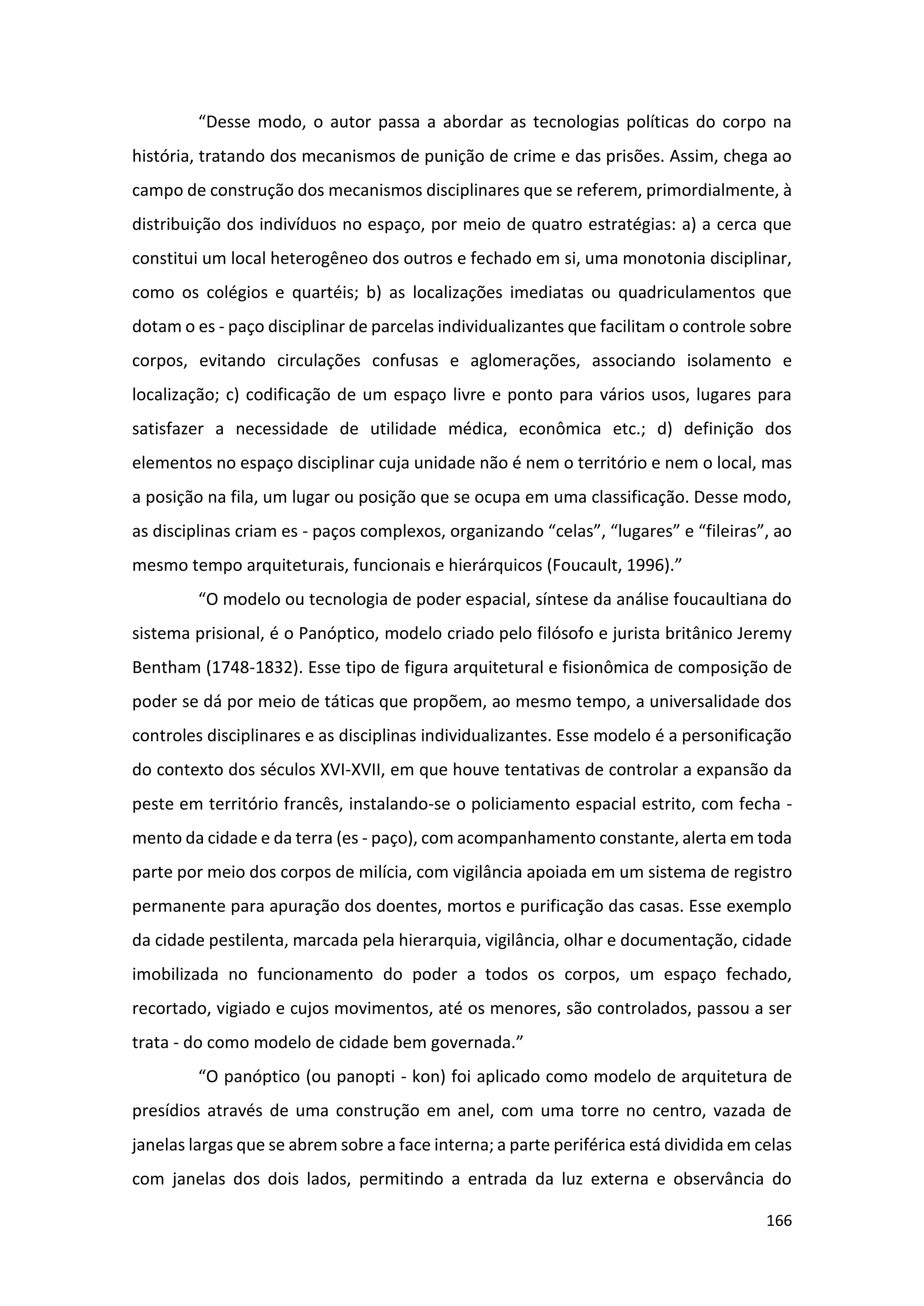 166
“Desse modo, o autor passa a abordar as tecnologias políticas do corpo na
história, tratando dos mecanismos de punição de crime e das prisões. Assim, chega ao
campo de construção dos mecanismos disciplinares que se referem, primordialmente, à
distribuição dos indivíduos no espaço, por meio de quatro estratégias: a) a cerca que
constitui um local heterogêneo dos outros e fechado em si, uma monotonia disciplinar,
como os colégios e quartéis; b) as localizações imediatas ou quadriculamentos que
dotam o es - paço disciplinar de parcelas individualizantes que facilitam o controle sobre
corpos, evitando circulações confusas e aglomerações, associando isolamento e
localização; c) codificação de um espaço livre e ponto para vários usos, lugares para
satisfazer a necessidade de utilidade médica, econômica etc.; d) definição dos
elementos no espaço disciplinar cuja unidade não é nem o território e nem o local, mas
a posição na fila, um lugar ou posição que se ocupa em uma classificação. Desse modo,
as disciplinas criam es - paços complexos, organizando “celas”, “lugares” e “fileiras”, ao
mesmo tempo arquiteturais, funcionais e hierárquicos (Foucault, 1996).”
“O modelo ou tecnologia de poder espacial, síntese da análise foucaultiana do
sistema prisional, é o Panóptico, modelo criado pelo filósofo e jurista britânico Jeremy
Bentham (1748-1832). Esse tipo de figura arquitetural e fisionômica de composição de
poder se dá por meio de táticas que propõem, ao mesmo tempo, a universalidade dos
controles disciplinares e as disciplinas individualizantes. Esse modelo é a personificação
do contexto dos séculos XVI-XVII, em que houve tentativas de controlar a expansão da
peste em território francês, instalando-se o policiamento espacial estrito, com fecha -
mento da cidade e da terra (es - paço), com acompanhamento constante, alerta em toda
parte por meio dos corpos de milícia, com vigilância apoiada em um sistema de registro
permanente para apuração dos doentes, mortos e purificação das casas. Esse exemplo
da cidade pestilenta, marcada pela hierarquia, vigilância, olhar e documentação, cidade
imobilizada no funcionamento do poder a todos os corpos, um espaço fechado,
recortado, vigiado e cujos movimentos, até os menores, são controlados, passou a ser
trata - do como modelo de cidade bem governada.”
“O panóptico (ou panopti - kon) foi aplicado como modelo de arquitetura de
presídios através de uma construção em anel, com uma torre no centro, vazada de
janelas largas que se abrem sobre a face interna; a parte periférica está dividida em celas
com janelas dos dois lados, permitindo a entrada da luz externa e observância do
 