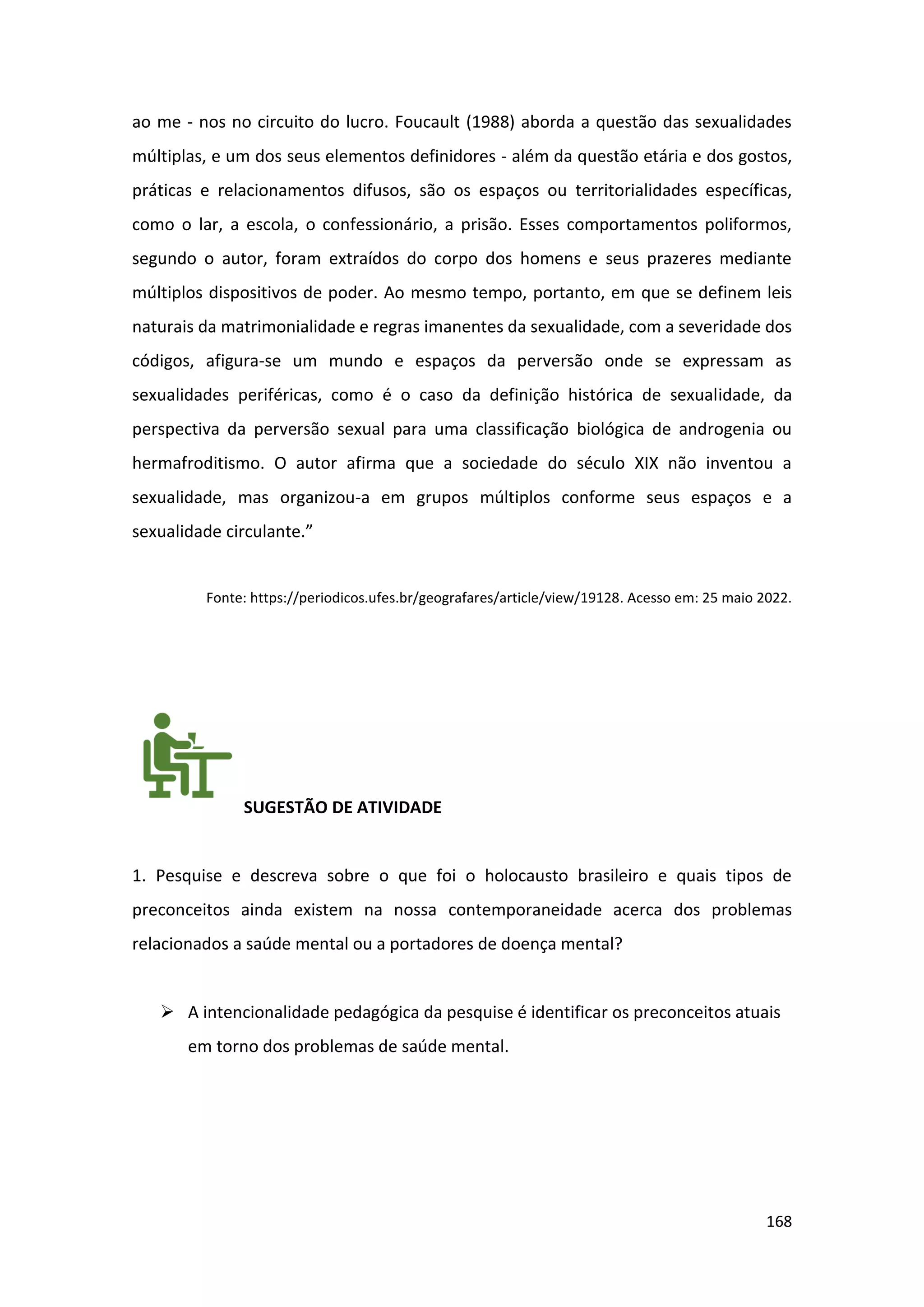 168
ao me - nos no circuito do lucro. Foucault (1988) aborda a questão das sexualidades
múltiplas, e um dos seus elementos definidores - além da questão etária e dos gostos,
práticas e relacionamentos difusos, são os espaços ou territorialidades específicas,
como o lar, a escola, o confessionário, a prisão. Esses comportamentos poliformos,
segundo o autor, foram extraídos do corpo dos homens e seus prazeres mediante
múltiplos dispositivos de poder. Ao mesmo tempo, portanto, em que se definem leis
naturais da matrimonialidade e regras imanentes da sexualidade, com a severidade dos
códigos, afigura-se um mundo e espaços da perversão onde se expressam as
sexualidades periféricas, como é o caso da definição histórica de sexualidade, da
perspectiva da perversão sexual para uma classificação biológica de androgenia ou
hermafroditismo. O autor afirma que a sociedade do século XIX não inventou a
sexualidade, mas organizou-a em grupos múltiplos conforme seus espaços e a
sexualidade circulante.”
Fonte: https://periodicos.ufes.br/geografares/article/view/19128. Acesso em: 25 maio 2022.
SUGESTÃO DE ATIVIDADE
1. Pesquise e descreva sobre o que foi o holocausto brasileiro e quais tipos de
preconceitos ainda existem na nossa contemporaneidade acerca dos problemas
relacionados a saúde mental ou a portadores de doença mental?
➢ A intencionalidade pedagógica da pesquise é identificar os preconceitos atuais
em torno dos problemas de saúde mental.
 