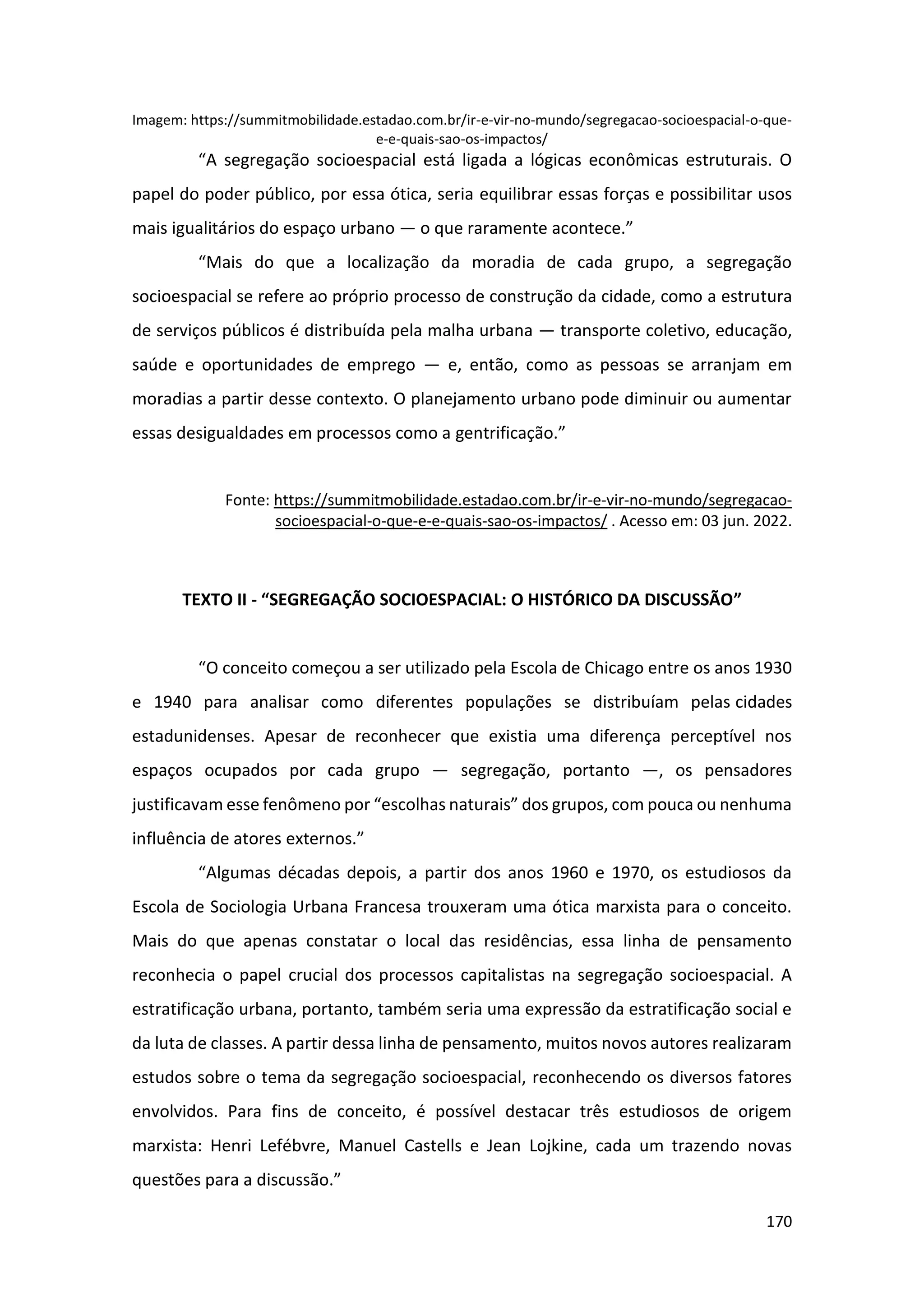 170
Imagem: https://summitmobilidade.estadao.com.br/ir-e-vir-no-mundo/segregacao-socioespacial-o-que-
e-e-quais-sao-os-impactos/
“A segregação socioespacial está ligada a lógicas econômicas estruturais. O
papel do poder público, por essa ótica, seria equilibrar essas forças e possibilitar usos
mais igualitários do espaço urbano — o que raramente acontece.”
“Mais do que a localização da moradia de cada grupo, a segregação
socioespacial se refere ao próprio processo de construção da cidade, como a estrutura
de serviços públicos é distribuída pela malha urbana — transporte coletivo, educação,
saúde e oportunidades de emprego — e, então, como as pessoas se arranjam em
moradias a partir desse contexto. O planejamento urbano pode diminuir ou aumentar
essas desigualdades em processos como a gentrificação.”
Fonte: https://summitmobilidade.estadao.com.br/ir-e-vir-no-mundo/segregacao-
socioespacial-o-que-e-e-quais-sao-os-impactos/ . Acesso em: 03 jun. 2022.
TEXTO II - “SEGREGAÇÃO SOCIOESPACIAL: O HISTÓRICO DA DISCUSSÃO”
“O conceito começou a ser utilizado pela Escola de Chicago entre os anos 1930
e 1940 para analisar como diferentes populações se distribuíam pelas cidades
estadunidenses. Apesar de reconhecer que existia uma diferença perceptível nos
espaços ocupados por cada grupo — segregação, portanto —, os pensadores
justificavam esse fenômeno por “escolhas naturais” dos grupos, com pouca ou nenhuma
influência de atores externos.”
“Algumas décadas depois, a partir dos anos 1960 e 1970, os estudiosos da
Escola de Sociologia Urbana Francesa trouxeram uma ótica marxista para o conceito.
Mais do que apenas constatar o local das residências, essa linha de pensamento
reconhecia o papel crucial dos processos capitalistas na segregação socioespacial. A
estratificação urbana, portanto, também seria uma expressão da estratificação social e
da luta de classes. A partir dessa linha de pensamento, muitos novos autores realizaram
estudos sobre o tema da segregação socioespacial, reconhecendo os diversos fatores
envolvidos. Para fins de conceito, é possível destacar três estudiosos de origem
marxista: Henri Lefébvre, Manuel Castells e Jean Lojkine, cada um trazendo novas
questões para a discussão.”
 