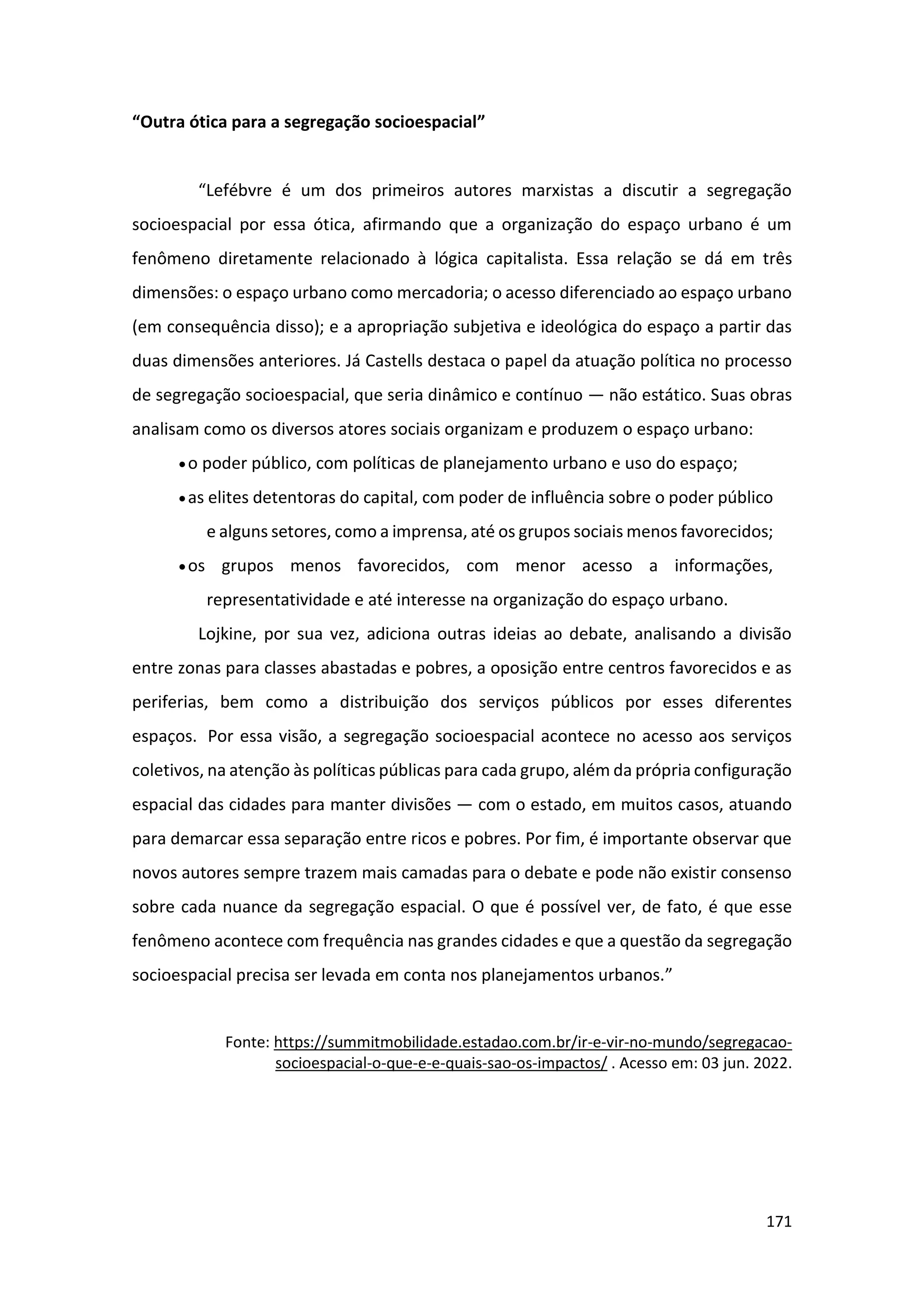 171
“Outra ótica para a segregação socioespacial”
“Lefébvre é um dos primeiros autores marxistas a discutir a segregação
socioespacial por essa ótica, afirmando que a organização do espaço urbano é um
fenômeno diretamente relacionado à lógica capitalista. Essa relação se dá em três
dimensões: o espaço urbano como mercadoria; o acesso diferenciado ao espaço urbano
(em consequência disso); e a apropriação subjetiva e ideológica do espaço a partir das
duas dimensões anteriores. Já Castells destaca o papel da atuação política no processo
de segregação socioespacial, que seria dinâmico e contínuo — não estático. Suas obras
analisam como os diversos atores sociais organizam e produzem o espaço urbano:
•o poder público, com políticas de planejamento urbano e uso do espaço;
•as elites detentoras do capital, com poder de influência sobre o poder público
e alguns setores, como a imprensa, até os grupos sociais menos favorecidos;
•os grupos menos favorecidos, com menor acesso a informações,
representatividade e até interesse na organização do espaço urbano.
Lojkine, por sua vez, adiciona outras ideias ao debate, analisando a divisão
entre zonas para classes abastadas e pobres, a oposição entre centros favorecidos e as
periferias, bem como a distribuição dos serviços públicos por esses diferentes
espaços. Por essa visão, a segregação socioespacial acontece no acesso aos serviços
coletivos, na atenção às políticas públicas para cada grupo, além da própria configuração
espacial das cidades para manter divisões — com o estado, em muitos casos, atuando
para demarcar essa separação entre ricos e pobres. Por fim, é importante observar que
novos autores sempre trazem mais camadas para o debate e pode não existir consenso
sobre cada nuance da segregação espacial. O que é possível ver, de fato, é que esse
fenômeno acontece com frequência nas grandes cidades e que a questão da segregação
socioespacial precisa ser levada em conta nos planejamentos urbanos.”
Fonte: https://summitmobilidade.estadao.com.br/ir-e-vir-no-mundo/segregacao-
socioespacial-o-que-e-e-quais-sao-os-impactos/ . Acesso em: 03 jun. 2022.
 