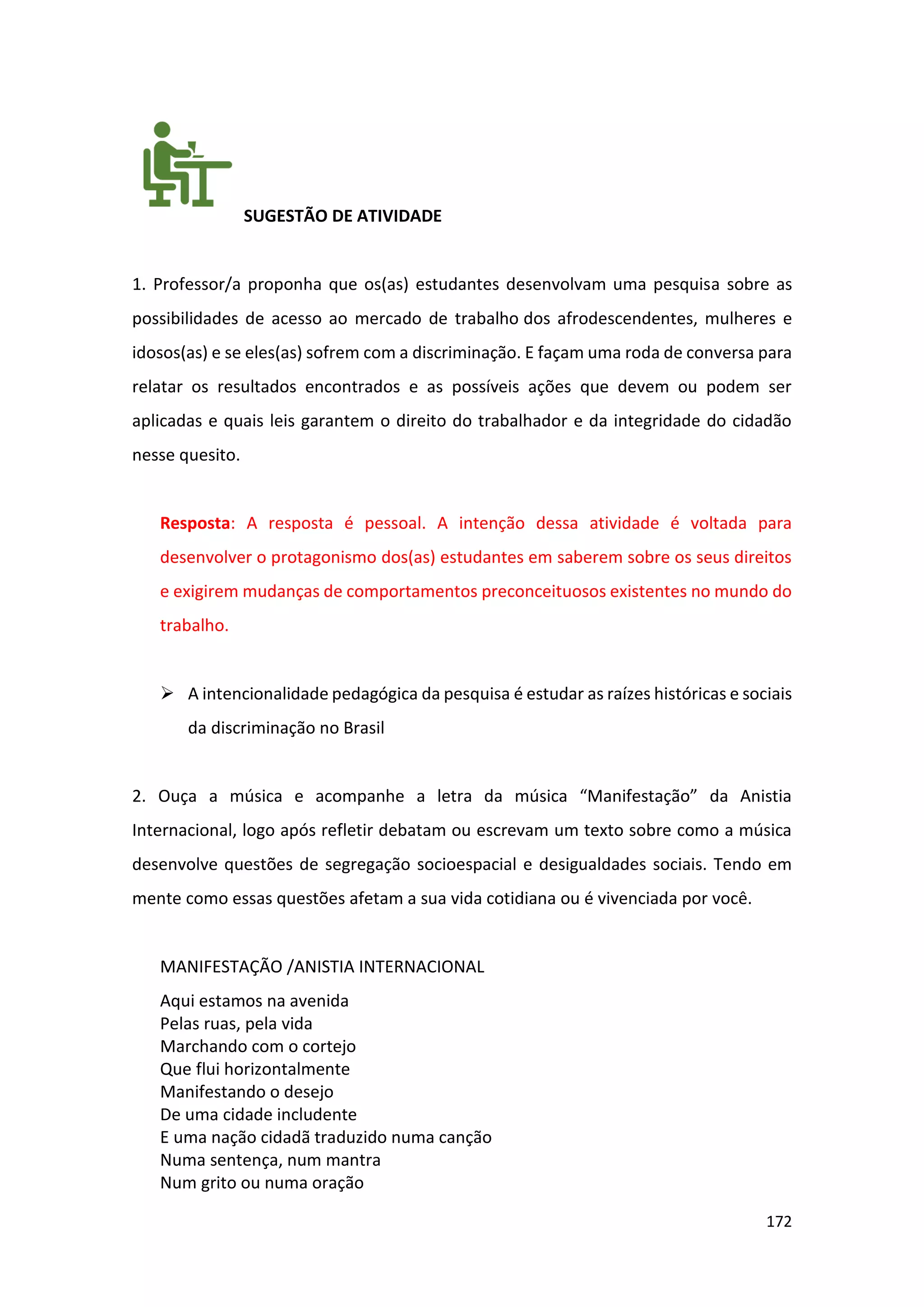 172
SUGESTÃO DE ATIVIDADE
1. Professor/a proponha que os(as) estudantes desenvolvam uma pesquisa sobre as
possibilidades de acesso ao mercado de trabalho dos afrodescendentes, mulheres e
idosos(as) e se eles(as) sofrem com a discriminação. E façam uma roda de conversa para
relatar os resultados encontrados e as possíveis ações que devem ou podem ser
aplicadas e quais leis garantem o direito do trabalhador e da integridade do cidadão
nesse quesito.
Resposta: A resposta é pessoal. A intenção dessa atividade é voltada para
desenvolver o protagonismo dos(as) estudantes em saberem sobre os seus direitos
e exigirem mudanças de comportamentos preconceituosos existentes no mundo do
trabalho.
➢ A intencionalidade pedagógica da pesquisa é estudar as raízes históricas e sociais
da discriminação no Brasil
2. Ouça a música e acompanhe a letra da música “Manifestação” da Anistia
Internacional, logo após refletir debatam ou escrevam um texto sobre como a música
desenvolve questões de segregação socioespacial e desigualdades sociais. Tendo em
mente como essas questões afetam a sua vida cotidiana ou é vivenciada por você.
MANIFESTAÇÃO /ANISTIA INTERNACIONAL
Aqui estamos na avenida
Pelas ruas, pela vida
Marchando com o cortejo
Que flui horizontalmente
Manifestando o desejo
De uma cidade includente
E uma nação cidadã traduzido numa canção
Numa sentença, num mantra
Num grito ou numa oração
 