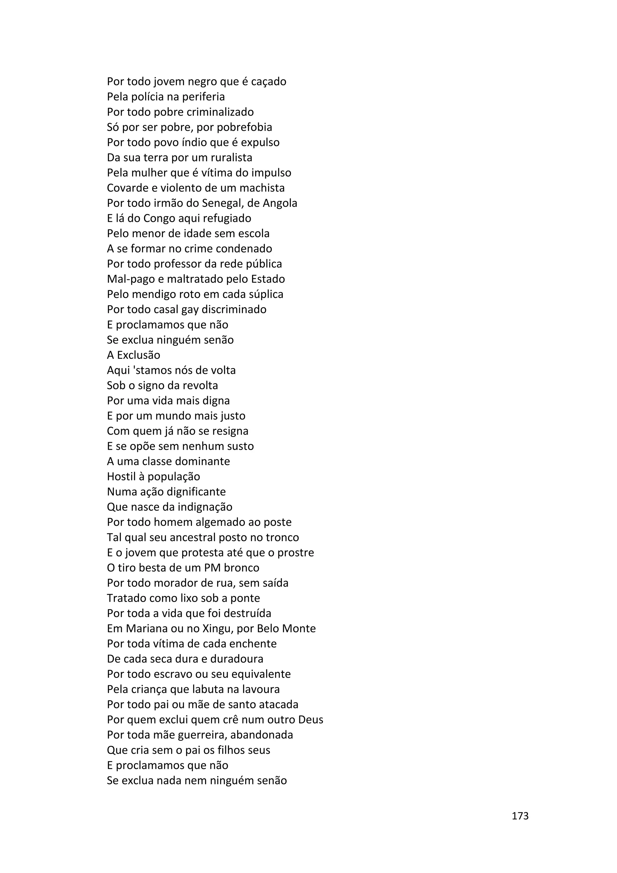 173
Por todo jovem negro que é caçado
Pela polícia na periferia
Por todo pobre criminalizado
Só por ser pobre, por pobrefobia
Por todo povo índio que é expulso
Da sua terra por um ruralista
Pela mulher que é vítima do impulso
Covarde e violento de um machista
Por todo irmão do Senegal, de Angola
E lá do Congo aqui refugiado
Pelo menor de idade sem escola
A se formar no crime condenado
Por todo professor da rede pública
Mal-pago e maltratado pelo Estado
Pelo mendigo roto em cada súplica
Por todo casal gay discriminado
E proclamamos que não
Se exclua ninguém senão
A Exclusão
Aqui 'stamos nós de volta
Sob o signo da revolta
Por uma vida mais digna
E por um mundo mais justo
Com quem já não se resigna
E se opõe sem nenhum susto
A uma classe dominante
Hostil à população
Numa ação dignificante
Que nasce da indignação
Por todo homem algemado ao poste
Tal qual seu ancestral posto no tronco
E o jovem que protesta até que o prostre
O tiro besta de um PM bronco
Por todo morador de rua, sem saída
Tratado como lixo sob a ponte
Por toda a vida que foi destruída
Em Mariana ou no Xingu, por Belo Monte
Por toda vítima de cada enchente
De cada seca dura e duradoura
Por todo escravo ou seu equivalente
Pela criança que labuta na lavoura
Por todo pai ou mãe de santo atacada
Por quem exclui quem crê num outro Deus
Por toda mãe guerreira, abandonada
Que cria sem o pai os filhos seus
E proclamamos que não
Se exclua nada nem ninguém senão
 